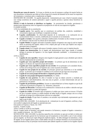 Donación por causa de muerte. Es la que se efectúa en caso de amenaza o peligro de muerte hecha en
otro documento, la donación que deba ser eficaz luego de la muerte del donante ha de reunir los requisitos
del testamento y constituye pura y simplemente un legado
DEFINICIÓN DE LEGADO. Es aquella disposición testamentaria por cuya virtud el causante asigna
una ventaja económica de carácter particular a aquel o aquella persona a quienes desea beneficiar en
concreto.
Efectos si toda la herencia se distribuye en legados: Se prorratearán las deudas, gravámenes o
proporciones alimenticias entre los legatarios en proporción al valor de sus respectivos legados.
CLASIFICACION.
1) Por las modalidades de su constitución.
 Legados puros: Son aquellos que se constituyen sin prefijar día, condición, modalidad o
circunstancia alguna que modifique o suspenda su entrega.
 Legados condicionales: Su efectividad depende de la realización o no realización de un
acontecimiento futuro o incierto, establecido por el causante en su testamento.
 Legado a termino. Son aquellos ordenados estableciendo el testador un día o tiempo en que han
de comenzar o han de cesar los efectos de la institución.
 Legado Modal: En legado sub-modo el testador impone al legatario una carga la cual no impide
entrar en posesión del legado, indica el fin u objeto para que se hace que implica una carga o
gravamen para el legatario.
 Legado causal. En el legado sub-causa el testador expone el motivo que le impulsa hacerlo.
 Legado con demostración. En el legado sub demostratione tiene lugar cuando el testador
designa la persona del legatario o la cosa legada indicando cualidades o circunstancias para
identificarlas.
2) Por su objeto.
• Legados de cosa específica. Integran estos legados le regla general a cuyo alrededor gira toda la
doctrina fundamental de la institución.
• Legados por cosa específica propia del testador: Lo primero que ha de determinar en éste
legado es el alcance de expresión propia del testador.
• Legados por cosas específicas propias de un extraño: En un principio se le consideró ilícita ;
se basa en la entrega de la cosa al legatario tal y como la poseía el testador.
• Legado de cosa propia de un extraño. El principio general que denomina es el de nulidad,
porque se presume que el testador lo establece en la creencia de que lega una cosa propia.
• Legado de un acosa propia del heredero o legatario gravado. Es válido.
• Legado de cosa propia del legatario beneficiario. Es válido.
• Legados de cosa genérica: En ellos el testador no lega un objeto concreto y reseñado por
circunstancias individualizadoras, sino una cosa en genero , es decir determinada solo por su
pertenencia a un genero.
• Legados de prestaciones periódicas. Acusan su especialidad por su forma singular en que ha de
verificarse la prestación al legatario. Ej. Alimentos, educación
• Legados de liberación. Consisten en la condonación o renuncia de un crédito o derecho real que
tuvieren el testador en contra del legatario.
• Legado de crédito. El testador deja al legatario el crédito que tiene contra un tercero. El hecho
de que el testador reclame su crédito después de haber hecho el legado, aunque este no se haya
realizado al tiempo de su fallecimiento, provoca su caducidad.
• Legado de deuda. El que hace el causante a un acreedor suyo declarando expresamente que le
lega lo que le debe.
ACEPTACIÓN DEL LEGADO. Es la declaración de voluntad por la cual el legatario confirma y hace
irrevocable la adquisición del legado ya operada ipso jure.
Esta puede ser Expresa o Tácita. Art. 1010
Expresa. Cuando se pide.
Tácita. Cuando se recibe la cosa legada.
Parcial. Legado hecho al heredero, este puede renunciar a la herencia y aceptar el legado o renunciar a
éste y aceptar la herencia. Art. 1023-1024.
REVOCACIÓN DEL LEGADO. La doctrina especifica dos corrientes ya que por un lado se estima por
aplicación del principio general de las herencias que tal aceptación es irrevocable y por el otro estiman
que los legados no llevan por regla obligación implícita alguna. Se debe distinguir la naturaleza y clase
de legado. En los legados puros como a nadie dañan sino por el contrario beneficia a la revocación por la
aceptación hecha no hay en principio inconveniente para admitir aquella en cambio en los legados sujetos
 