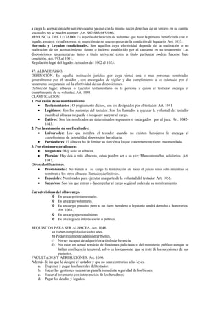 a carga la aceptación debe ser irrevocable ya que con la misma nacen derechos de un tercero en su contra,
los cuales no se pueden sustraer. Art. 982-983-985-986-
RENUNCIA DEL LEGADO. Es aquella declaración de voluntad que hace la persona beneficiada con el
legado, en cuya virtud expresa su intención de no querer gozar de la condición de legatario. Art. 1033.
Herencia y Legados condicionales. Son aquellos cuya efectividad depende de la realización o no
realización de un acontecimiento futuro o incierto establecido por el causante en su testamento. Las
disposiciones testamentarias tanto a titulo universal como a titulo particular podrán hacerse bajo
condición. Art. 993.al 1001.
Regulación legal del legado: Artículos del 1002 al 1025.
47. ALBACEAZGO.
DEFINICIÓN. Es aquella institución jurídica por cuya virtud una o mas personas nombradas
generalmente por el testador , son encargadas de vigilar y dar cumplimiento a lo ordenado por el
testamento asegurando así la efectividad de sus disposiciones.
Definición legal: albacea o Ejecutor testamentario es la persona a quien el testador encarga el
cumplimiento de su voluntad. Art. 1041
CLASIFICACION.
1. Por razón de su nombramiento:
• Testamentarios : O propiamente dichos, son los designados por el testador. Art. 1041.
• Legítimos: Son los parientes del testador. Son los llamados a ejecutar la voluntad del testador
cuando el albacea no puede o no quiere aceptar el cargo.
• Dativos: Son los nombrados en determinados supuestos o encargados por el juez. Art. 1042-
1043.
2. Por la extensión de sus facultades:
• Universales: Los que nombra el testador cuando no existen herederos le encarga el
cumplimiento de la totalidad disposición hereditaria.
• Particulares: El albacea ha de limitar su función a lo que concretamente tiene encomendado.
3. Por el número de albaceas :
• Singulares: Hay solo un albacea.
• Plurales: Hay dos o más albaceas, estos pueden ser a su vez: Mancomunadas, solidarios, Art.
1047.
Otras clasificaciones.
• Provisionales: No tienen a su cargo la tramitación de todo el juicio sino solo mientras se
nombran a los otros albaceas llamados definitivos.
• Especiales: Nombrados para ejecutar una parte de la voluntad del testador. Art. 1056.
• Sucesivos: Son los que entran a desempeñar el cargo según el orden de su nombramiento.
Características del albaceazgo.
 Es un cargo testamentario.
 Es un cargo voluntario.
 Es un cargo gratuito, pero si no fuere heredero o legatario tendrá derecho a honorarios.
Art. 1063.
 Es un cargo personalísimo.
 Es un cargo de interés social o publico.
REQUISITOS PARA SER ALBACEA. Art. 1048.
a) Haber cumplido dieciocho años.
b) Poder legalmente administrar bienes.
c) No ser incapaz de adquirirlos a título de herencia.
d) No estar en actual servicio de funciones judiciales o del ministerio público aunque se
hallen con licencia temporal, salvo en los casos de que se trate de las sucesiones de sus
parientes.
FACULTADES Y ATRIBUCIONES. Art. 1050.
Además de las que le designe el testador y que no sean contrarias a las leyes.
a. Disponer y pagar los funerales del testador.
b. Hacer las gestiones necesarias para la inmediata seguridad de los bienes.
c. Hacer el inventario con intervención de los herederos.
d. Pagar las deudas y legados.
 