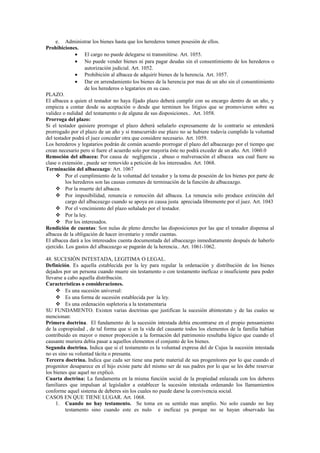 e. Administrar los bienes hasta que los herederos tomen posesión de ellos.
Prohibiciones.
• El cargo no puede delegarse ni transmitirse. Art. 1055.
• No puede vender bienes ni para pagar deudas sin el consentimiento de los herederos o
autorización judicial. Art. 1052.
• Prohibición al albacea de adquirir bienes de la herencia. Art. 1057.
• Dar en arrendamiento los bienes de la herencia por mas de un año sin el consentimiento
de los herederos o legatarios en su caso.
PLAZO.
El albacea a quien el testador no haya fijado plazo deberá cumplir con su encargo dentro de un año, y
empieza a contar desde su aceptación o desde que terminen los litigios que se promovieron sobre su
validez o nulidad del testamento o de alguna de sus disposiciones.. Art. 1058.
Prorroga del plazo:
Si el testador quisiere prorrogar el plazo deberá señalarlo expresamente de lo contrario se entenderá
prorrogado por el plazo de un año y si transcurrido ese plazo no se hubiere todavía cumplido la voluntad
del testador podrá el juez conceder otra que considere necesario. Art. 1059.
Los herederos y legatarios podrán de común acuerdo prorrogar el plazo del albaceazgo por el tiempo que
crean necesario pero si fuere el acuerdo solo por mayoría éste no podrá exceder de un año. Art. 1060.0
Remoción del albacea: Por causa de negligencia , abuso o malversación el albacea sea cual fuere su
clase o extensión , puede ser removido a petición de los interesados. Art. 1068.
Terminación del albaceazgo: Art. 1067
 Por el cumplimiento de la voluntad del testador y la toma de posesión de los bienes por parte de
los herederos son las causas comunes de terminación de la función de albaceazgo.
 Por la muerte del albacea.
 Por imposibilidad, renuncia o remoción del albacea. La renuncia solo produce extinción del
cargo del albaceazgo cuando se apoya en causa justa apreciada libremente por el juez. Art. 1043
 Por el vencimiento del plazo señalado por el testador.
 Por la ley.
 Por los interesados.
Rendición de cuentas: Son nulas de pleno derecho las disposiciones por las que el testador dispensa al
albacea de la obligación de hacer inventario y rendir cuentas.
El albacea dará a los interesados cuenta documentada del albaceazgo inmediatamente después de haberlo
ejercido. Los gastos del albaceazgo se pagarán de la herencia.. Art. 1061-1062.
48. SUCESIÓN INTESTADA, LEGITIMA O LEGAL.
Definición. Es aquella establecida por la ley para regular la ordenación y distribución de los bienes
dejados por un persona cuando muere sin testamento o con testamento ineficaz o insuficiente para poder
llevarse a cabo aquella distribución.
Características o consideraciones.
 Es una sucesión universal:
 Es una forma de sucesión establecida por la ley.
 Es una ordenación supletoria a la testamentaria
SU FUNDAMENTO. Existen varias doctrinas que justifican la sucesión abintestato y de las cuales se
mencionan:
Primera doctrina. El fundamento de la sucesión intestada debía encontrarse en el propio pensamiento
de la copropiedad , de tal forma que si en la vida del causante todos los elementos de la familia habían
contribuido en mayor o menor proporción a la formación del patrimonio resultaba lógico que cuando el
causante muriera debía pasar a aquellos elementos el conjunto de los bienes.
Segunda doctrina. Indica que si el testamento es la voluntad expresa del de Cujus la sucesión intestada
no es sino su voluntad tácita o presunta.
Tercera doctrina. Indica que cada ser tiene una parte material de sus progenitores por lo que cuando el
progenitor desaparece en el hijo existe parte del mismo ser de sus padres por lo que se les debe reservar
los bienes que aquel no explicó.
Cuarta doctrina: La fundamenta en la misma función social de la propiedad enlazada con los deberes
familiares que impulsan al legislador a establecer la sucesión intestada ordenando los llamamientos
conforme aquel sistema de deberes sin los cuales no puede darse la convivencia social.
CASOS EN QUE TIENE LUGAR. Art. 1068.
1. Cuando no hay testamento. Se toma en su sentido mas amplio. No solo cuando no hay
testamento sino cuando este es nulo e ineficaz ya porque no se hayan observado las
 