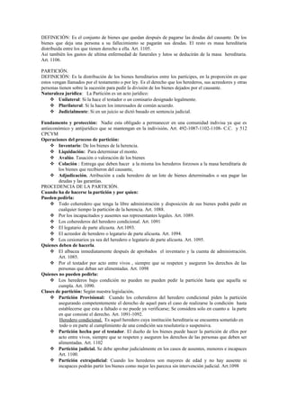 DEFINICIÓN: Es el conjunto de bienes que quedan después de pagarse las deudas del causante. De los
bienes que deja una persona a su fallecimiento se pagarán sus deudas. El resto es masa hereditaria
distribuida entre los que tienen derecho a ella. Art. 1105.
Así también los gastos de ultima enfermedad de funerales y lutos se deducirán de la masa hereditaria.
Art. 1106.
PARTICIÓN.
DEFINICIÓN: Es la distribución de los bienes hereditarios entre los partícipes, en la proporción en que
estos vengan llamados por el testamento o por ley. Es el derecho que los herederos, sus acreedores y otras
personas tienen sobre la sucesión para pedir la división de los bienes dejados por el causante.
Naturaleza jurídica: La Partición es un acto jurídico:
 Unilateral: Si la hace el testador o un comisario designado legalmente.
 Plurilateral: Si la hacen los interesados de común acuerdo.
 Judicialmente: Si en un juicio se dictó basado en sentencia judicial.
Fundamento y protección: Nadie esta obligado a permanecer en una comunidad indivisa ya que es
antieconómico y antijurídico que se mantengan en la indivisión. Art. 492-1087-1102-1108- C.C. y 512
CPCYM
Operaciones del proceso de partición:
 Inventario: De los bienes de la herencia.
 Liquidación: Para determinar el monto.
 Avalúo. Tasación o valoración de los bienes
 Colación : Entrega que deben hacer a la misma los herederos forzosos a la masa hereditaria de
los bienes que recibieron del causante,
 Adjudicación. Atribución a cada heredero de un lote de bienes determinados o sea pagar las
deudas y las garantías.
PROCEDENCIA DE LA PARTICIÓN.
Cuando ha de hacerse la partición y por quien:
Pueden pedirla:
 Todo coheredero que tenga la libre administración y disposición de sus bienes podrá pedir en
cualquier tiempo la partición de la herencia. Art. 1088.
 Por los incapacitados y ausentes sus representantes legales. Art. 1089.
 Los coherederos del heredero condicional. Art. 1091
 El legatario de parte alícuota. Art.1093.
 El acreedor de heredero o legatario de parte alícuota. Art. 1094.
 Los cesionarios ya sea del heredero o legatario de parte alícuota. Art. 1095.
Quienes deben de hacerla.
 El albacea inmediatamente después de aprobados el inventario y la cuenta de administración.
Art. 1085.
 Por el testador por acto entre vivos , siempre que se respeten y aseguren los derechos de las
personas que deban ser alimentadas. Art. 1098
Quienes no pueden pedirla:
 Los herederos bajo condición no pueden no pueden pedir la partición hasta que aquella se
cumpla. Art. 1090.
Clases de partición: Según nuestra legislación.
 Partición Provisional: Cuando los coherederos del heredero condicional piden la partición
asegurando competentemente el derecho de aquel para el caso de realizarse la condición hasta
establecerse que esta a faltado o no puede ya verificarse; Se considera solo en cuanto a la parte
en que consiste el derecho. Art. 1091-1092.
Heredero condicional. Es aquel heredero cuya institución hereditaria se encuentra sometido en
todo o en parte al cumplimiento de una condición sea resolutoria o suspensiva.
 Partición hecha por el testador. El dueño de los bienes puede hacer la partición de ellos por
acto entre vivos, siempre que se respeten y aseguren los derechos de las personas que deben ser
alimentadas. Art. 1102
 Partición judicial. Se debe aprobar judicialmente en los casos de ausentes, menores e incapaces
Art. 1100.
 Partición extrajudicial: Cuando los herederos son mayores de edad y no hay ausente ni
incapaces podrán partir los bienes como mejor les parezca sin intervención judicial. Art.1098
 
