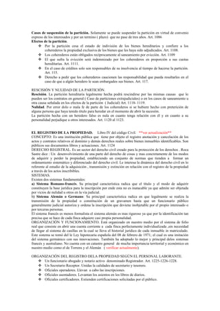 Casos de suspensión de la partición. Solamente se puede suspender la partición en virtud de convenio
expreso de los interesados y por un termino ( plazo) que no pase de tres años. Art. 1086
Efectos de la partición.
 Por la partición cesa el estado de indivisión de los bienes hereditarios y confiere a los
coherederos la propiedad exclusiva de los bienes que les haya sido adjudicados. Art. 1108.
 Los coherederos están obligados recíprocamente al saneamiento por evicción. Art. 1109
 El que sufra la evicción será indemnizado por los coherederos en proporción a sus cuotas
hereditarias. Art. 1111.
 En el caso de créditos solo son responsables de su insolvencia al tiempo de hacerse la partición.
Art. 115.
 Derecho a pedir que los coherederos caucionen las responsabilidad que pueda resultarles en el
caso de que a algún heredero le sean embargados sus bienes. Art. 117.
RESCISIÓN Y NULIDAD DE LA PARTICIÓN.
Rescisión. La partición hereditaria legalmente hecha podrá rescindirse por las mismas causas que lo
pueden ser los contratos en general ( Caso de particiones extrajudiciales) o en los casos de saneamiento u
otra causa señalada en los efectos de la partición ( Judicial) Art. 1118- 1119.
Nulidad. Por error dolo o mala fe de parte de los coherederos si se hubiere hecho con preterición de
alguna persona que haya tenido título para heredar en el momento de abrir la sucesión.
La partición hecha con un heredero falso es nula en cuanto tenga relación con él y en cuanto a su
personalidad perjudique a otros interesados. Art. 1120 al 1123.
EL REGISTRO DE LA PROPIEDAD. Libro IV del código Civil. **ver actualización**
CONCEPTO: Es una institución pública que tiene por objeto el registro anotación y cancelación de los
actos y contratos relativos al dominio y demás derechos reales sobre bienes inmuebles identificables. Son
públicos sus documentos libros y actuaciones. Art. 1124
DERECHO REGISTRAL. Es un sector del derecho civil creado para la protección de los derechos . Roca
Sastre dice : Un desenvolvimiento de una parte del derecho de cosas y mas concretamente de los modos
de adquirir y perder la propiedad, estableciendo un conjunto de normas que tienden a formar un
ordenamiento sistemático y diferenciado del derecho civil. Le interesa la dinámica del derecho civil en lo
referente al estudio de la adquisición , transmisión y extinción en relación con el registro de la propiedad
a través de los actos inscribibles.
SISTEMAS.
Existen dos sistemas fundamentales:
a) Sistema Romano-francés. Su principal característica radica que el título y el modo de adquirir
constituyen la base jurídica para la inscripción por ende esta no es inatacable ya que admite ser objetada
por vicios de nulidad u otros en la vía judicial.
b) Sistema Alemán o Germano: Su principal característica radica en que legalmente se realiza la
transmisión de la propiedad o constitución de un gravamen hasta que un funcionario público
generalmente judicial autoriza y ordena la inscripción que deviene inobjetable por el propio interesado o
por terceras personas.
El sistema francés es menos formalista el sistema alemán es mas riguroso ya que por la identificación tan
precisa que se hace de cada finca adquiere casi propia personalidad.
ORGANIZACIÓN Y FUNCIONAMIENTO. Está organizado en nuestro medio por el sistema de folio
real que consiste en abrir una cuenta corriente a cada finca perfectamente individualizada ,sin necesidad
de llegar al sistema de casillas en la cual se lleva el historial jurídico de cada inmueble in matriculado.
Este sistema se tomó del le Ley hipotecaria española del 08 de febrero de 1971; el cual es una imitación
del sistema germánico con sus innovaciones. También ha adoptado lo mejor y principal delos sistemas
francés y australiano. No cuenta con un catastro general de mucha importancia territorial y económico en
nuestro medio como el de Torrens y el Alemán ( verificar actualmente).
ORGANIZACIÓN DEL REGISTRO DELA PROPIEDAD SEGÚN EL PERSONAL LABORANTE.
 Un funcionario abogado y notario activo denominado Registrador. Art. 1225-1226-1228.
 Un Secretario Receptor. Unidas la calidades de secretario y tesorero.
 Oficiales operadores. Llevan a cabo las inscripciones.
 Oficiales asentadores. Levantan los asientos en los libros de diarios.
 Oficiales certificadores. Extienden certificaciones solicitadas por el público.
 