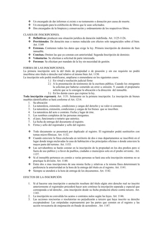  Un encargado de dar informes si existe o no testamento o donación por causa de muerte.
 Un encargado para la exhibición de libros que le sean solicitados.
 Dos encargados de la limpieza y conservación y ordenamiento de los respectivos libros.
CLASES DE INSCRIPCIONES.
 Definitivas: producen una situación jurídica de duración indefinida. Art. 1125-1126.
 Provisionales. De duración mas o menos reducida con efectos solo tangenciales sobre el bien.
Art. 1149
 Extensas. Contienen todos los datos que exige la ley. Primera inscripción de dominio de bien
inmueble.
 Concisas. Omiten las que ya constan con anterioridad. Segunda Inscripción de dominio.
 Voluntarias. Se efectúan a solicitud de parte interesada.
 Forzosas: Se efectúan por mandato de la ley sin necesidad de gestión.
FORMA DE LAS INSCRIPCIONES.
La primera inscripción será la del título de propiedad o de posesión y sin ese requisito no podrá
inscribirse otro título o derecho real relativo al mismo bien Art. 1130.
La inscripción solo podrá modificarse, ampliarse o enmendarse en los siguientes casos:
1.) En virtud e resolución judicial firme
2.) A la presentación de testimonio de la escritura pública. Cuando los otorgantes
la solicitan por haberse cometido un error u omisión. Y cuando el propietario
solicite que se le consigne la ubicación o la dirección del inmueble.
3.) En los demás casos que exprese la ley.
Toda inscripción expresará. Art. 1131. Solamente en la primera inscripción. La inscripción de bienes
muebles identificables se hará conforme el Art. 1214.
1. Su ubicación
2. La naturaleza, extensión , condiciones y cargas del derecho y su valor si constare.
3. La naturaleza, extensión, condiciones y cargas de los bienes que se inscriben.
4. La naturaleza del acto o contrato. Fecha y lugar de éste.
5. Los nombres completos de las personas otorgantes.
6. el juez, funcionario o notario que autorice.
7. La fecha de entrega del documento al registro.
8. Firma y sello del registrador y sello del registro.
 Todo documento se presentará por duplicado al registro. El registrador podrá sustituirlos con
tomas micro-fílmicas. Art. 1132.
 Cuando estuviere la finca enclavada en territorio de dos o mas departamentos se inscribirá en el
lugar donde tenga enclavadas la casa de habitación o las principales oficinas o donde estuviere la
mayor parte del terreno. Art. 1133.
 Las servidumbres se harán constar en la inscripción de la propiedad en los dos predios pero si
fuera de uso publico y a favor de pueblos, ciudades o municipios solo en el predio sirviente.. Art.
1137.
 Si el inmueble pertenece en común a varias personas se hará una sola inscripción mientras no se
practique la división. Art. 1140.
 Entre dos o mas inscripciones de una misma fecha y relativas a la misma finca determinará la
preferencia la anterioridad en la hora de la entrega del título en el registro. Art. 1141.
 Siempre se atenderá a la hora de entrega de los documentos. Art. 1142.
EFECTOS DE LA INSCRIPCIÓN
1. Si al hacerse una inscripción o anotación resultare del título algún otro derecho real no inscrito
anteriormente el registrador procederá hacer acto continuo la inscripción separada y especial que
corresponda a tal derecho , esta inscripción desde su fecha producirá efecto contra tercero. Art.
1143.
2. La inscripción no convalida los acatos o contratos nulos según las leyes. Art. 1146.
3. Las acciones rescisorias o resolutorias no perjudicarán a tercero que haya inscrito su derecho
exceptuándose: Las estipuladas expresamente por las partes que consten en el registro y las
acción revocatoria de enajenación en fraude de acreedores . Art. 1147.
 