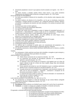 4. Únicamente perjudicará a tercero lo que aparezca inscrito anotado en el registro . Art. 1148. 1ª.
Parte.
5. Los títulos inscritos o anotados surtirán efectos contra tercero y aun contra acreedores
singularmente privilegiados desde la fecha de su entrega al registro. Art. 1148 2ª.parte.
EN EL REGISTRO SE INSCRIBIRÁN
1. Los títulos que acrediten el dominio de los inmuebles y de los derechos reales impuestos sobre
los mismos.
2. Los títulos traslativos de dominio de los inmuebles y en los que se constituyan, reconozcan,
modifiquen o extingan derechos de usufructo, uso y habitación patrimonio familiar, hipoteca,
servidumbre y cualesquiera otro derecho real sobre inmuebles y los contratos de promesa sobre
los mismos.
3. la posesión que conste en titulo supletorio.
4. Los acatos y contratos que transmítanle fideicomiso.
5. Las capitulaciones matrimoniales.
6. Los títulos que consten que la propiedad se somete al régimen de propiedad horizontal y el
arrendamiento y subarrendamiento cuando lo pida uno de los contratantes y obligadamente
cuando sea por mas de tres años o se haya adelantado la renta por mas de un año.
7. Los ferrocarriles, tranvías, canales, muelles otra obras públicas así como buques, naves,
aeronaves y los gravámenes que se impongan sobre ellos.
8. Títulos para la explotación de minas y hidrocarburos.
9. Concesiones otorgadas por el ejecutivo para el aprovechamiento de las aguas.
10. La prenda común, agraria, ganadera, industrial o comercial.
11. la posesión provisional y definitiva de los bienes del ausente.
12. la declaratoria judicial de interdicción.
13. Los edificios que se construyan en predio ajeno con consentimiento del propietario y los
ingenios grandes beneficios, desmontadoras y maquinaria agrícola e industrial.
14. los vehículos automotores y demás muebles fácilmente identificables por los números y modelos
de fabricación.
También.
1. Los instrumentos o títulos anteriores que hayan sido extendidos u otorgados en país extranjero y
las providencia y sentencias firmes que afecten a los mismos.
ANOTACIONES Y SUS EFECTOS.
 Podrán obtener anotaciones de sus respectivos derechos. Art. 1149.
 Las anotaciones que procedan de providencias judiciales no se suspenderán por
apelación u oposición de parte. Art. 1151.
 La anotación a favor del acreedor de la herencia o del legatario que no lo fuere de
especie caducará al año de su fecha sino fuere exigible aunque haya sido decretada
judicialmente. Art. 1157.
 Existe anotación provisional en caso del testamento en que se constituya patrimonio
familiar la que se cancelará al hacerse la inscripción definitiva. Art. 1161.
 Se puede ocursar por la vía incidental ante el registrador o juez de primera instancia del
ramo civil en caso de denegatoria , suspensión , cancelación o inscripción de los
documentos presentados al registro. Art. 1164.
 La anotación preventiva pierde sus efectos al 30 días de efectuada o al vencimiento de
la prorroga que se hubiere otorgado Art. 1165.
 Toda anotación expresará: Art. 1166.
LAS CANCELACIONES Y SUS EFECTOS. Art. Del 1167 al 1178.
 Las inscripciones se cancelarán en virtud del documento en que consten haberse extinguido
legalmente los derechos y obligaciones inscritos. Art. 1167.
La cancelación podrá hacerse:
 Parcialmente. Deberá indicarse con claridad la parte respecto de la cual se hace la cancelación.
 Totalmente. 1º. Cuando se extingue por completo el inmueble o el derecho real inscrito.
2º. Cuando se declare la nulidad del documento.
3º. Cuando se declare la nulidad de la inscripción.
El registrador a solicitud escrita de parte interesada cancelará.
1. Las inscripciones hipotecarias. Con plazo inscrito después de 10 años.
2. las inscripciones de derechos sobre bienes muebles identificables.
3. Las anotaciones de demandas y embargos después de 5 años .
4. La prenda agrario después de 2 años.
 