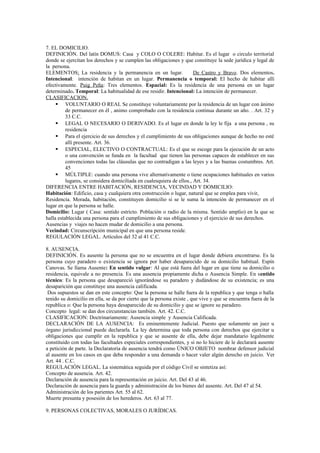 7. EL DOMICILIO.
DEFINICIÓN. Del latín DOMUS: Casa y COLO O COLERE: Habitar. Es el lugar o circulo territorial
donde se ejercitan los derechos y se cumplen las obligaciones y que constituye la sede jurídica y legal de
la persona.
ELEMENTOS: La residencia y la permanencia en un lugar. De Castro y Bravo. Dos elementos.
Intencional: intención de habitan en un lugar. Permanencia o temporal: El hecho de habitar allí
efectivamente. Puig Peña: Tres elementos. Espacial: Es la residencia de una persona en un lugar
determinado. Temporal: La habitualidad de ese residir. Intencional: La intención de permanecer.
CLASIFICACION.
 VOLUNTARIO O REAL Se constituye voluntariamente por la residencia de un lugar con ánimo
de permanecer en él , animo comprobado con la residencia continua durante un año. . Art. 32 y
33 C.C.
 LEGAL O NECESARIO O DERIVADO. Es el lugar en donde la ley le fija a una persona , su
residencia
 Para el ejercicio de sus derechos y el cumplimiento de sus obligaciones aunque de hecho no esté
allí presente. Art. 36.
 ESPECIAL, ELECTIVO O CONTRACTUAL: Es el que se escoge para la ejecución de un acto
o una convención se funda en la facultad que tienen las personas capaces de establecer en sus
convenciones todas las cláusulas que no contradigan a las leyes y a las buenas costumbres. Art.
45
 MÚLTIPLE: cuando una persona vive alternativamente o tiene ocupaciones habituales en varios
lugares, se considera domiciliada en cualesquiera de ellos., Art. 34.
DIFERENCIA ENTRE HABITACIÓN, RESIDENCIA, VECINDAD Y DOMICILIO:
Habitación: Edificio, casa y cualquiera otra construcción o lugar, natural que se emplea para vivir,
Residencia. Morada, habitación, constituyen domicilio si se le suma la intención de permanecer en el
lugar en que la persona se halle.
Domicilio: Lugar ( Casa: sentido estricto. Población o radio de la misma. Sentido amplio) en la que se
halla establecida una persona para el cumplimiento de sus obligaciones y el ejercicio de sus derechos.
Ausencias y viajes no hacen mudar de domicilio a una persona.
Vecindad: Circunscripción municipal en que una persona reside.
REGULACIÓN LEGAL. Artículos del 32 al 41 C.C.
8. AUSENCIA.
DEFINICIÓN. Es ausente la persona que no se encuentra en el lugar donde debiera encontrarse. Es la
persona cuyo paradero o existencia se ignora por haber desaparecido de su domicilio habitual. Espín
Canovas. Se llama Ausente: En sentido vulgar: Al que está fuera del lugar en que tiene su domicilio o
residencia, equivale a no presencia. Es una ausencia propiamente dicha o Ausencia Simple. En sentido
técnico: Es la persona que desapareció ignorándose su paradero y dudándose de su existencia; es una
desaparición que constituye una ausencia calificada.
Dos supuestos se dan en este concepto: Que la persona se halle fuera de la republica y que tenga o halla
tenido su domicilio en ella, se da por cierto que la persona existe , que vive y que se encuentra fuera de la
republica o: Que la persona haya desaparecido de su domicilio y que se ignore su paradero.
Concepto legal: se dan dos circunstancias también. Art. 42. C.C.
CLASIFICACION: Doctrinariamente: Ausencia simple y Ausencia Calificada.
DECLARACIÓN DE LA AUSENCIA: Es eminentemente Judicial. Puesto que solamente un juez u
órgano jurisdiccional puede declararla. La ley determina que toda persona con derechos que ejercitar u
obligaciones que cumplir en la republica y que se ausente de ella, debe dejar mandatario legalmente
constituido con todas las facultades especiales correspondientes, y si no lo hiciere de le declarará ausente
a petición de parte. la Declaratoria de ausencia tendrá como ÚNICO OBJETO nombrar defensor judicial
al ausente en los casos en que deba responder a una demanda o hacer valer algún derecho en juicio. Ver
Art. 44 . C.C.
REGULACIÓN LEGAL. La sistemática seguida por el código Civil se sintetiza así:
Concepto de ausencia. Art. 42.
Declaración de ausencia para la representación en juicio. Art. Del 43 al 46.
Declaración de ausencia para la guarda y administración de los bienes del ausente. Art. Del 47 al 54.
Administración de los parientes Art. 55 al 62.
Muerte presunta y posesión de los herederos. Art. 63 al 77.
9. PERSONAS COLECTIVAS, MORALES O JURÍDICAS.
 