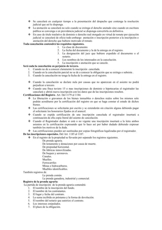  Se cancelará en cualquier tiempo a la presentación del despacho que contenga la resolución
judicial que así lo disponga.
 La anotación se cancelará no solo cuando se extinga el derecho anotado sino cuando en escritura
publica se convenga o en providencia judicial se disponga convertirla en definitiva.
 En caso de titulo traslativo de dominio o derecho real otorgado en virtud de remate por ejecución
judicial se cancelará de oficio todo embargo anotación o inscripción posterior a la inscripción o
anotación del derecho que hubiere motivado el remate.
Toda cancelación contendrá los requisitos siguientes.
1. La clase de documento.
2. La fecha del documento y la de la entrega en el registro.
3. La designación del juez que hubiere expedido el documento o el
notario.
4. Los nombres de los interesados en la cancelación.
5. La inscripción o anotación que se cancele.
Será nula la cancelación en perjuicio de tercero.
1. Cuando no de a conocer claramente la inscripción cancelada.
2. Cuando en la cancelación parcial no se de a conocer la obligación que se extinga o subsista .
3. Cuando la cancelación no tenga la fecha de la entrega en el registro.
 Cuando la cancelación se declare nula por causas que no aparezcan en el asiento no podrá
perjudicar a tercero.
 Cuando una finca tuviere 15 o mas inscripciones de dominio o hipotecarias el registrador las
cancelará y abrirá nueva inscripción con los datos que de las inscripciones resulten.
Certificaciones del Registro. Art. Del 1179 al 1184.
 La liberación o gravamen de los bienes inmuebles o derechos reales sobre los mismos solo
podrán acreditarse por la certificación del registro en que se haga constar el estado de dichos
bienes.
 Las certificaciones se solicitarán por escrito y se extenderán sin citación alguna debiendo pagar
el solicitante los honorarios fijados en el arancel.
 Cuando se expida certificación de una inscripción cancelada el registrador insertará a
continuación de ella copia literal del asiento de cancelación.
 Cuando el Registrador dudare si está o no vigente una inscripción insertará a la letra ambos
asientos en la certificación expresando que lo hace así por haber dudado debiendo expresar
también los motivos de la duda.
 Las certificaciones pueden ser sustituidas por copias fotográficas legalizadas por el registrador.
De las inscripciones especiales. Del Art. 1185 al 1187.
 En el registro de la propiedad se llevarán por separado los registros siguientes.
De prenda agraria.
De testamento y donaciones por causa de muerte.
De propiedad horizontal.
De fabricas inmovilizadas.
De buques y aeronaves.
Canales.
Muelles.
Ferrocarriles
Minas e hidrocarburos.
Muebles identificables.
También registros de.
La prenda común.
La prenda ganadera, industrial y comercial.
Registro de la prenda agraria:
La partida de inscripción de la prenda agraria contendrá:
1. El nombre de la inscripción del fundo.
2. El nombre de los contratantes.
3. El lugar y fecha del contrato.
4. La suma recibida en préstamo y la forma de devolución.
5. El nombre del notario que autorizo el contrato.
6. Los intereses estipulados.
7. El plazo de la obligación.
 