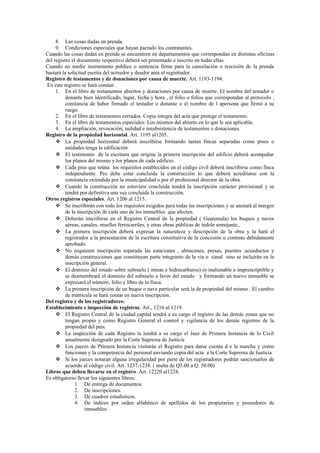 8. Las cosas dadas en prenda.
9. Condiciones especiales que hayan pactado los contratantes.
Cuando las cosas dadas en prenda se encuentren en departamentos que correspondan en distintas oficinas
del registro el documento respectivo deberá ser presentado e inscrito en todas ellas.
Cuando no medie instrumento publico o sentencia firme para la cancelación o rescisión de la prenda
bastará la solicitud escrita del acreedor y deudor ante el registrador.
Registro de testamentos y de donaciones por causa de muerte. Art. 1193-1194.
En este registro se hará constar.
1. En el libro de testamentos abiertos y donaciones por causa de muerte. El nombre del testador o
donante bien identificado, lugar, fecha y hora , el folio o folios que correspondan al protocolo ,
constancia de haber firmado el testador o donante o el nombre de l apersona que firmó a su
ruego.
2. En el libro de testamentos cerrados. Copia integra del acta que protege el testamento.
3. En el libro de testamentos especiales: Los mismos del abierto en lo que le sea aplicable.
4. La ampliación, revocación, nulidad e insubsistencia de testamentos o donaciones.
Registro de la propiedad horizontal. Art. 1195 al1205.
 La propiedad horizontal deberá inscribirse formando tantas fincas separadas como pisos o
unidades tenga la edificación.
 El testimonio de la escritura que origine la primera inscripción del edificio deberá acompañar
los planos del mismo y los planos de cada edificio.
 Cada piso que reúna los requisitos establecidos en el código civil deberá inscribirse como finca
independiente. Pro debe estar concluida la construcción lo que deberá acreditarse con la
constancia extendida por la municipalidad o por el profesional director de la obra.
 Cuando la construcción no estuviere concluida tendrá la inscripción carácter provisional y se
tendrá por definitiva una vez concluida la construcción.
Otros registros especiales. Art. 1206 al 1215.
 Se inscribirán con todo los requisitos exigidos para todas las inscripciones y se anotará al margen
de la inscripción de cada uno de los inmuebles que afecten.
 Deberán inscribirse en el Registro Central de la propiedad ( Guatemala) los buques y naves
aéreas, canales, muelles ferrocarriles, y otras obras públicas de índole semejante,.
 La primera inscripción deberá expresar la naturaleza y descripción de la obra y la hará el
registrador a la presentación de la escritura constitutiva de la concesión o contrato debidamente
aprobado.
 No requieren inscripción separada las estaciones , almacenes, presas, puentes ,acueductos y
demás construcciones que constituyan parte integrante de la vía o canal sino se incluirán en la
inscripción general.
 El dominio del estado sobre subsuelo ( minas e hidrocarburos) es inalienable e imprescriptible y
se desmembrará el dominio del subsuelo a favor del estado y formando un nuevo inmueble se
expresará el número, folio y libro de la finca.
 La primera inscripción de un buque o nave particular será la de propiedad del mismo . El cambio
de matricula se hará contar en nueva inscripción.
Del registro y de los registradores:
Establecimiento e inspección de registros. Art., 1216 al 1219.
 El Registro Central de la ciudad capital tendrá a su cargo el registro de las demás zonas que no
tengan propio y como Registro General el control y vigilancia de los demás registros de la
propiedad del país.
 La inspección de cada Registro la tendrá a su cargo el Juez de Primera Instancia de lo Civil
anualmente designado por la Corte Suprema de Justicia
 Los jueces de Primera Instancia visitarán el Registro para darse cuenta d e la marcha y como
funcionan y la competencia del personal enviando copia del acta a la Corte Suprema de Justicia
 Si los jueces notaran alguna irregularidad por parte de los registradores podrán sancionarlos de
acuerdo al código civil. Art. 1237-1238. ( multa de Q5.00 a Q. 50.00)
Libros que deben llevarse en el registro. Art. 12220 al1224.
Es obligatorio llevar los siguientes libros:
1. De entrega de documentos.
2. De inscripciones.
3. De cuadros estadísticos.
4. De índices por orden alfabético de apellidos de los propietarios y poseedores de
inmuebles.
 