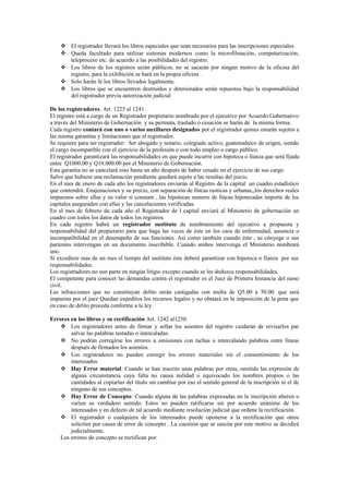  El registrador llevará los libros especiales que sean necesarios para las inscripciones especiales.
 Queda facultado para utilizar sistemas modernos como la microfilmación, computarización,
teleproceso etc. de acuerdo a las posibilidades del registro.
 Los libros de los registros serán públicos, no se sacarán por ningún motivo de la oficina del
registro, para la exhibición se hará en la propia oficina .
 Solo harán fe los libros llevados legalmente.
 Los libros que se encuentren destruidos y deteriorados serán repuestos bajo la responsabilidad
del registrador previa autorización judicial
De los registradores. Art. 1225 al 1241.
El registro está a cargo de un Registrador propietario nombrado por el ejecutivo por Acuerdo Gubernativo
a través del Ministerio de Gobernación y su permuta, traslado o cesación se harán de la misma forma.
Cada registro contará con uno o varios auxiliares designados por el registrador quines estarán sujetos a
las misma garantías y limitaciones que el registrador.
Se requiere para ser registrador: Ser abogado y notario, colegiado activo, guatemalteco de origen, siendo
el cargo incompatible con el ejercicio de la profesión o con todo empleo o cargo público.
El registrador garantizará las responsabilidades en que puede incurrir con hipoteca o fianza que será fijada
entre Q1000.00 y Q10.000.00 por el Ministerio de Gobernación.
Esta garantía no se cancelará sino hasta un año después de haber cesado en el ejercicio de sus cargo.
Salvo que hubiere una reclamación pendiente quedará sujeto a las resultas del juicio.
En el mes de enero de cada año los registradores enviarán al Registro de la capital un cuadro estadístico
que contendrá: Enajenaciones y su precio, con separación de fincas rusticas y urbanas,,los derechos reales
impuestos sobre ellas y su valor si constare , las hipotecas numero de fincas hipotecadas importe de los
capitales asegurados con ellas y las cancelaciones verificadas.
En el mes de febrero de cada año el Registrador de l capital enviará al Ministerio de gobernación un
cuadro con todos los datos de todos los registros.
En cada registro habrá un registrador sustituto de nombramiento del ejecutivo a propuesta y
responsabilidad del propietario para que haga las veces de éste en los caos de enfermedad, ausencia o
incompatibilidad en el desempeño de sus funciones. Así como también cuando éste , su cónyuge o sus
parientes intervengan en un documento inscribible. Cuando ambos intervenga el Ministerio nombrará
uno.
Si excediere mas de un mes el tiempo del sustituto éste deberá garantizar con hipoteca o fianza por sus
responsabilidades.
Los registradores no son parte en ningún litigio excepto cuando se les deduzca responsabilidades.
El competente para conocer las demandas contra el registrador es el Juez de Primera Instancia del ramo
civil.
Las infracciones que no constituyan delito serán castigadas con multa de Q5.00 a 50.00. que será
impuesta por el juez Quedan expeditos los recursos legales y no obstará en la imposición de la pena que
en caso de delito proceda conforme a la ley.
Errores en los libros y su rectificación Art. 1242 al1250.
 Los registradores antes de firmar y sellar los asientos del registro cuidarán de revisarlos par
salvar las palabras testadas o intercaladas.
 No podrán corregirse los errores u omisiones con tachas o intercalando palabras entre líneas
después de firmados los asientos.
 Los registradores no pueden corregir los errores materiales sin el consentimiento de los
interesados
 Hay Error material: Cuando se han inscrito unas palabras por otras, omitido las expresión de
alguna circunstancia cuya falta no causa nulidad o equivocado los nombres propios o las
cantidades al copiarlas del título sin cambiar por eso el sentido general de la inscripción ni el de
ninguno de sus conceptos.
 Hay Error de Concepto: Cuando alguna de las palabras expresadas en la inscripción alteren o
varíen su verdadero sentido. Estos no pueden ratificarse sin por acuerdo unánime de los
interesados y en defecto de tal acuerdo mediante resolución judicial que ordene la rectificación.
 El registrador o cualquiera de los interesados puede oponerse a la rectificación que otros
soliciten por causa de error de concepto . La cuestión que se suscite por este motivo se decidirá
judicialmente.
Los errores de concepto se rectifican por:
 