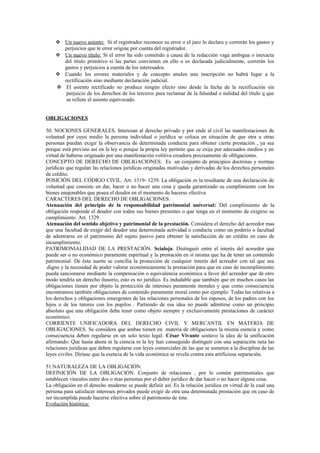 Un nuevo asiento: Si el registrador reconoce su error o el juez lo declara y correrán los gastos y
perjuicios que le error origine por cuenta del registrador.
 Un nuevo título: Si el error ha sido cometido a causa de la redacción vaga ambigua o inexacta
del título primitivo si las partes convienen en ello o es declarada judicialmente, correrán los
gastos y perjuicios a cuenta de los interesados.
 Cuando los errores materiales y de concepto anulen una inscripción no habrá lugar a la
rectificación sino mediante declaración judicial.
 El asiento rectificado no produce ningún efecto sino desde la fecha de la rectificación sin
perjuicio de los derechos de los terceros para reclamar de la falsedad o nulidad del título q que
se refiere el asiento equivocado.
OBLIGACIONES
50. NOCIONES GENERALES. Interesan al derecho privado y por ende al civil las manifestaciones de
voluntad por cuyo medio la persona individual o jurídica se coloca en situación de que otra u otras
personas puedan exigir la observancia de determinada conducta para obtener cierta prestación , ya sea
porque está previsto así en la ley o porque la propia ley permite que se exija por adecuados medios y en
virtud de haberse originado por una manifestación volitiva creadora precisamente de obligaciones.
CONCEPTO DE DERECHO DE OBLIGACIONES. Es un conjunto de principios doctrinas y normas
jurídicas que regulan las relaciones jurídicas originadas motivadas y derivadas de los derechos personales
de crédito.
POSICIÓN DEL CÓDIGO CIVIL. Art. 1319- 1239. La obligación es la resultante de una declaración de
voluntad que consiste en dar, hacer o no hacer una cosa y queda garantizado su cumplimiento con los
bienes enajenables que posea el deudor en el momento de hacerse efectiva.
CARACTERES DEL DERECHO DE OBLIGACIONES.
Atenuación del principio de la responsabilidad patrimonial universal: Del cumplimiento de la
obligación responde el deudor con todos sus bienes presentes o que tenga en el momento de exigirse su
cumplimiento Art. 1329.
Atenuación del sentido objetivo y patrimonial de la prestación. Considera el derecho del acreedor mas
que una facultad de exigir del deudor una determinada actividad o conducta como un poderío o facultad
de adentrarse en el patrimonio del sujeto pasivo para obtener la satisfacción de un crédito en caso de
incumplimiento.
PATRIMONIALIDAD DE LA PRESTACIÓN. Scialoja: Distinguió entre el interés del acreedor que
puede ser o no económico puramente espiritual y la prestación en sí misma que ha de tener un contenido
patrimonial. De ésta suerte se concilia la protección de cualquier interés del acreedor con tal que sea
.digno y la necesidad de poder valorar económicamente la prestación para que en caso de incumplimiento
pueda sancionarse mediante la compensación o equivalencia económica a favor del acreedor que de otro
modo tendría un derecho ilusorio, esto es no jurídico. Es indudable que también que en muchos casos las
obligaciones tienen por objeto la protección de intereses puramente morales y que como consecuencia
encontramos también obligaciones de contenido puramente moral como por ejemplo: Todas las relativas a
los derechos y obligaciones emergentes de las relaciones personales de los esposos, de los padres con los
hijos o de los tutores con los pupilos . Partiendo de esa idea no puede admitirse como un principio
absoluto que una obligación deba tener como objeto siempre y exclusivamente prestaciones de carácter
económico.
CORRIENTE UNIFICADORA DEL DERECHO CIVIL Y MERCANTIL EN MATERIA DE
OBLIGACIONES. Se considera que ambas tienen en materia de obligaciones la misma esencia y como
consecuencia deben regularse en un solo texto legal. César Vivante sostuvo la idea de la unificación
afirmando: Que hasta ahora ni la ciencia ni la ley han conseguido distinguir con una separación neta las
relaciones jurídicas que deben regularse con leyes comerciales de las que se someten a la disciplina de las
leyes civiles. Diríase que la esencia de la vida económica se revela contra esta artificiosa separación.
51.NATURALEZA DE LA OBLIGACIÓN.
DEFINICIÓN DE LA OBLIGACIÓN. Conjunto de relaciones , por lo común patrimoniales que
establecen vínculos entre dos o mas personas por el deber jurídico de dar hacer o no hacer alguna cosa.
La obligación en el derecho moderno se puede definir así. Es la relación jurídica en virtud de la cual una
persona para satisfacer intereses privados puede exigir de otra una determinada prestación que en caso de
ser incumplida puede hacerse efectiva sobre el patrimonio de éste.
Evolución histórica:
 