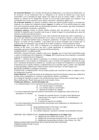 En el derecho Romano. Fue el escultor del derecho de obligaciones y son clásicas dos definiciones. La
de Justiniano. En sus instituciones dice: La obligación es un vínculo de derecho por el que somos
constreñidos con la necesidad de pagar alguna cosa según las leyes de nuestra ciudad; y Paulo en el
Digesto La sustancia de las obligaciones consiste no en que haga nuestra alguna cosa corpórea o una
servidumbre sino en que constriña a otro a darnos o hacernos o a prestarnos alguna cosa.
En el derecho moderno: Se sustituye la palabra vinculo por relación jurídica aunque en lo demás hay
tendencia o no escapan de la influencia romana. Rugiero: La define así. Es la relación jurídica en virtud
de la cual una persona deudor debe una determinada prestación a otra acreedor que tiene la facultad de
exigirla constriñendo a la primera a satisfacerla.
Concepción subjetiva: Acepta la relación jurídica existente entre una persona y que solo da como
resultado la expectativa que el acreedor tiene de que el deudor le pague la cosa prestada pero carece del
elemento coercible para hacerla efectiva.
Concepción patrimonial. La prestación no recae sobre la persona del deudor sino sobre su patrimonio , y
que existe una relación pero entre patrimonios en la cual no es necesaria la relación o vínculo entre las
personas . Se denomina también teoría o concepción pandectista. En medio está la teoría de Scialoja y
Rugiero las cuales son más aceptables y que indican que es preciso distinguir entre el interés que el
acreedor tiene en la prestación , que no precisa de un matiz económico y entre la prestación misma..
Definición legal:. Art. 1319- 1239. La obligación es la resultante de una declaración de voluntad que
consiste en dar, hacer o no hacer una cosa y queda garantizado su cumplimiento con los bienes
enajenables que posea el deudor en el momento de hacerse efectiva.
ELEMENTOS DE LA OBLIGACIÓN.
SUJETOS o elemento Personal o subjetivo: Que son el Acreedor que es el que tiene la facultad de exigir
y recibir el cumplimiento de la obligación; y el Deudor. Que es persona que está compelido o constreñido
a ejecutar el cumplimiento de la obligación. .
OBJETO o elemento real, objetivo o prestación. Lo constituye la prestación que es aquella conducta o
comportamiento a que el deudor se comprometió y que el acreedor está legalmente capacitado de exigir
de él. Actualmente predomina la tendencia de considerar que el objeto de la obligación es con propiedad
la prestación que es aquella conducta o comportamiento que el acreedor espera y puede y está capacitado
a exigir del deudor, conducta que el último término incide en dar hacer o no hacer alguna cosa.
RELACIÓN JURÍDICA o elemento vinculatorio.
FUENTES DE LA OBLIGACIÓN. Son los hechos jurídicos por virtud de los cuales se originan o nacen
las obligaciones en general.
Origen Histórico: La expresión fuente de las obligaciones proviene del derecho romano que establecía la
división clásica cuatripartita en: Contratos, Cuasicontratos, Delitos y cuasidelitos.
En el código de Napoleón se mantuvo esta clasificación pero paso a formar parte en primer lugar: La Ley
Otras clasificaciones. Planiol indica que solo son el contrato y la ley.
Clasificación Moderna. Antonio Hernández Gil.
1. La voluntad humana: Con la cooperación de las normas generales (Ley).
a) Los contratos típicos o nominados.
b) Los contratos atípicos o innominados.
c) Declaración unilateral de voluntad.
2. La norma imponiendo relaciones jurídicas estructuradas como obligaciones sobre la base de un
presupuesto de voluntad.
a) Contratos de contenido forzoso: Las partes tienen libertad para
contratar pero la ley regula su contenido. Ej. Arrendamiento.
b) Los actos ilícitos.
c) La gestión de negocios sin mandato.
3. La norma imponiendo consecuencia jurídica estructurada como obligaciones sin subordinación a un
presupuesto de voluntad.
a) Responsabilidad objetiva ( Por riesgo o sin culpa.)
b) El enriquecimiento injusto o sin causa.
c) Los contratos impuestos necesarios o dictados. Ej servidumbres forzosas.
POSICIÓN DEL CÓDIGO CIVIL: Fuentes de las obligaciones en el Código Civil:
1.) Obligaciones provenientes del contrato. Art. 1517
2.) Obligaciones provenientes de hechos lícitos sin convenio. Art.1605
3.) Obligaciones que proceden de hechos y actos ilícitos. Art. 1645
OBLIGACIONES PROVENIENTES DE ACTOS LÍCITOS SIN CONVENIO.
ENRIQUECIMIENTO SIN CAUSA
FUNDAMENTOS
 