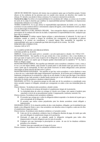 ABUSO DE DERECHO. Ejercicio del mismo mas en perjuicio ajeno que en beneficio propio. Existen
abusos en las conductas de las personas pero no cuando estos ejerzan sus derechos sino cuando los
rebasan. El derecho cesa donde el abuso comienza. Es el ejercicio anormal de un derecho.
Teoría de la culpa: Se refiere a la responsabilidad en los accidentes del trabajo, se conoce con el nombre
de teoría de la culpa la doctrina que establece la responsabilidad patronal fundándose en disposiciones
interpretadas útilmente en el código civil .
TEORÍA SUBJETIVA: Es la que afirma la responsabilidad especialmente de índole civil y de efecto
económico en una conducta dolosa o estrictamente culposa del agente, como fundamento moral y jurídico
a la vez para exigir el resarcimiento
TEORÍA OBJETIVA O DEL RIESGO CREADO. Esta concepción objetiva examina solo el daño sin
preocuparse de la conducta del autor de ése daño; Compromete la responsabilidad de éste cualquiera que
haya sido su conducta..
Riesgo Profesional: El trabajo supone ligeros peligros y particularmente el industrial. Es decir que el
trabajador cuando se expone a riesgos de accidentes por consiguiente le corresponde al patrono
indemnizar a la víctima sin considerarse si cometió alguna falta susceptible de engendrar su
responsabilidad, salvo que se compruebe que hubo dolo de parte de la victima. Art.1650-
POSICIÓN DEL CÓDIGO CIVIL.
Artículos 1645 al 1673
52. CLASIFICACION DE LAS OBLIGACIONES.
CON RELACIÓN AL SUJETO.
SIMPLES. Existe un solo sujeto activo o acreedor y un solo sujeto pasivo o deudor. Art. 1320 al 1333.
MANCOMUNADAS. Son aquellas en las que existen dos o mas acreedores o dos o mas deudores es
decir que tanto el sujeto activo como el pasivo de la obligación se integran por mas de una persona. Hay
pluralidad de sujetos. Los sujetos que la integran quedan relacionados por la copulativa “Y” Ej. Juan y
Pedro se obligan a pagar...
MANCOMUNIDAD SIMPLE. Son aquellas que habiendo varios acreedores o deudores o unos y otros a
la vez y un solo objeto debido, cada acreedor no puede pedir ni cada deudor tiene que prestar mas de la
cuota o parte que le corresponde. Es decir que puede resolverse en tantas obligaciones como personas
intervengan en dicha relación del lado activo y pasivo.
MANCOMUNIDAD SOLIDARIA. Son aquellas en que hay varios acreedores o varios deudores o unos
y otros ala vez y cada deudor debe pagar íntegramente la prestación de tal forma que la obligación quede
totalmente extinguida por la reclamación o pago de un solo deudor. Es decir que dan lugar a una relación
más compleja en que cada acreedor o deudor puede ejercitar por sí solo el derecho valiendo su ejercicio
para todos los demás acreedores o deudores respectivamente.
SOLIDARIA ACTIVA: Se caracteriza porque en ella cada uno de los acreedores es considerado como
único acreedor respecto al obligado, teniendo por consiguiente en orden a éste una titularidad plena de
cobro.
Efectos Internos: Se producen entre acreedores y deudor común.
 Tiene el derecho de reclamar del deudor el cumplimiento íntegro de la prestación.
 La titularidad plena de cobro no extingue el vínculo con el pago, sino supone el poderío para
cancelarlo a través de un procedimiento similar: Compensación, confusión, remisión. Etc.
Efectos externos. Se producen entre acreedores solidarios.
 El acreedor que extinga por e cobro la obligación deberá responder a los demás de la parte que a
estos corresponde de la obligación.
 El acreedor que realice acatos perjudiciales para los demás acreedores estará obligado a
indemnizarles.
SOLIDARIA PASIVA: Es la situación jurídica de dos o más deudores, obligados por la totalidad de una
deuda u otra obligación frente a uno o mas acreedores con derechos estoa a exigirles a cada uno de ellos
el cumplimiento o pago por entero.
Efectos internos. Se producen entre deudores solidarios y el acreedor común.
 Cada uno de los codeudores solidarios tiene la obligación absoluta de pago, de modo que cada
uno está obligado al cumplimiento íntegro de la prestación.
 Efectuado el pago por un codeudor queda la obligación extinguida para todos ellos
despareciendo el vinculo obligatorio que los unía al acreedor.
 Cualquier acto que interrumpa la prescripción en contra de uno de los deudores solidarios
perjudica a los restantes .
 También tiene que responder por el riesgo de la cosa.
Efectos externos: Se producen entre los codeudores solidarios entre sí.
 