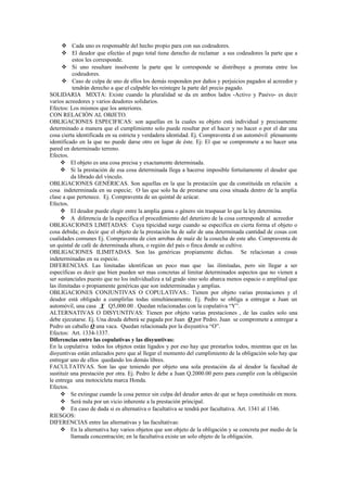  Cada uno es responsable del hecho propio para con sus codeudores.
 El deudor que efectúo el pago total tiene derecho de reclamar a sus codeudores la parte que a
estos les corresponde.
 Si uno resultare insolvente la parte que le corresponde se distribuye a prorrata entre los
codeudores.
 Caso de culpa de uno de ellos los demás responden por daños y perjuicios pagados al acreedor y
tendrán derecho a que el culpable les reintegre la parte del precio pagado.
SOLIDARIA MIXTA: Existe cuando la pluralidad se da en ambos lados -Activo y Pasivo- es decir
varios acreedores y varios deudores solidarios.
Efectos: Los mismos que los anteriores.
CON RELACIÓN AL OBJETO.
OBLIGACIONES ESPECIFICAS: son aquellas en la cuales su objeto está individual y precisamente
determinado a manera que el cumplimiento solo puede resultar por el hacer y no hacer o por el dar una
cosa cierta identificada en su estricta y verdadera identidad. Ej. Compraventa d un automóvil plenamente
identificado en la que no puede darse otro en lugar de éste. Ej: El que se compromete a no hacer una
pared en determinado terreno.
Efectos.
 El objeto es una cosa precisa y exactamente determinada.
 Si la prestación de esa cosa determinada llega a hacerse imposible fortuitamente el deudor que
da librado del vínculo.
OBLIGACIONES GENÉRICAS. Son aquellas en la que la prestación que da constituida en relación a
cosa indeterminada en su especie; O las que solo ha de prestarse una cosa situada dentro de la amplia
clase a que pertenece. Ej. Compraventa de un quintal de azúcar.
Efectos.
 El deudor puede elegir entre la amplia gama o género sin traspasar lo que la ley determina.
 A diferencia de la específica el procedimiento del deterioro de la cosa corresponde al acreedor
OBLIGACIONES LIMITADAS: Cuya tipicidad surge cuando se especifica en cierta forma el objeto o
cosa debida; es decir que el objeto de la prestación ha de salir de una determinada cantidad de cosas con
cualidades comunes Ej. Compraventa de cien arrobas de maíz de la cosecha de este año. Compraventa de
un quintal de café de determinada altura, o región del país o finca donde se cultive.
OBLIGACIONES ILIMITADAS. Son las genéricas propiamente dichas. Se relacionan a cosas
indeterminadas en su especie.
DIFERENCIAS. Las limitadas identifican un poco mas que las ilimitadas, pero sin llegar a ser
específicas es decir que bien pueden ser mas concretas al limitar determinados aspectos que no vienen a
ser sustanciales puesto que no los individualiza a tal grado sino solo abarca menos espacio o amplitud que
las ilimitadas o propiamente genéricas que son indeterminadas y amplias.
OBLIGACIONES CONJUNTIVAS O COPULATIVAS.: Tienen por objeto varias prestaciones y el
deudor está obligado a cumplirlas todas simultáneamente. Ej. Pedro se obliga a entregar a Juan un
automóvil, una casa Y Q5,000.00 . Quedan relacionadas con la copulativa “Y”.
ALTERNATIVAS O DISYUNTIVAS: Tienen por objeto varias prestaciones , de las cuales solo una
debe ejecutarse. Ej. Una deuda deberá se pagada por Juan O por Pedro. Juan se compromete a entregar a
Pedro un caballo O una vaca. Quedan relacionada por la disyuntiva “O”.
Efectos: Art. 1334-1337.
Diferencias entre las copulativas y las disyuntivas:
En la copulativa todos los objetos están ligados y por eso hay que prestarlos todos, mientras que en las
disyuntivas están enlazados pero que al llegar el momento del cumplimiento de la obligación solo hay que
entregar uno de ellos quedando los demás libres.
FACULTATIVAS. Son las que teniendo por objeto una sola prestación da al deudor la facultad de
sustituir una prestación por otra. Ej. Pedro le debe a Juan Q.2000.00 pero para cumplir con la obligación
le entrega una motocicleta marca Honda.
Efectos.
 Se extingue cuando la cosa perece sin culpa del deudor antes de que se haya constituido en mora.
 Será nula por un vicio inherente a la prestación principal.
 En caso de duda si es alternativa o facultativa se tendrá por facultativa. Art. 1341 al 1346.
RIESGOS:
DIFERENCIAS entre las alternativas y las facultativas:
 En la alternativa hay varios objetos que son objeto de la obligación y se concreta por medio de la
llamada concentración; en la facultativa existe un solo objeto de la obligación.
 