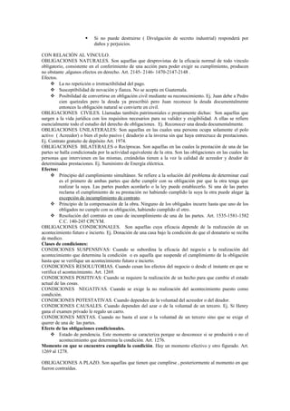  Si no puede destruirse ( Divulgación de secreto industrial) responderá por
daños y perjuicios.
CON RELACIÓN AL VINCULO.
OBLIGACIONES NATURALES. Son aquellas que desprovistas de la eficacia normal de todo vinculo
obligatorio, consistente en el conferimiento de una acción para poder exigir su cumplimiento, producen
no obstante ,algunos efectos en derecho. Art. 2145- 2146- 1470-2147-2148 .
Efectos.
 La no repetición o irretractibilidad del pago.
 Susceptibilidad de novación y fianza. No se acepta en Guatemala.
 Posibilidad de convertirse en obligación civil mediante su reconocimiento. Ej. Juan debe a Pedro
cien quetzales pero la deuda ya prescribió pero Juan reconoce la deuda documentalmente
entonces la obligación natural se convierte en civil.
OBLIGACIONES CIVILES. Llamadas también patrimoniales o propiamente dichas: Son aquellas que
surgen a la vida jurídica con los requisitos necesarios para su validez y exigibilidad. A ellas se refiere
esencialmente todo el estudio del derecho de obligaciones. Ej. Reconocer una deuda documentalmente.
OBLIGACIONES UNILATERALES: Son aquellas en las cuales una persona ocupa solamente el polo
activo ( Acreedor) o bien el polo pasivo ( deudor)o a la inversa sin que haya entrecruce de prestaciones.
Ej. Contrato gratuito de depósito Art. 1974.
OBLIGACIONES BILATERALES o Recíprocas. Son aquellas en las cuales la prestación de una de las
partes se halla condicionada por la actividad equivalente de la otra. Son las obligaciones en las cuales las
personas que intervienen en las mismas, creándolas tienen a la vez la calidad de acreedor y deudor de
determinadas prestaciones. Ej. Suministro de Energía eléctrica.
Efectos:
 Principio del cumplimiento simultáneo. Se refiere a la solución del problema de determinar cual
es el primero de ambas partes que debe cumplir con su obligación par que la otra tenga que
realizar la suya. Las partes pueden acordarlo o la ley puede establecerlo. Si una de las partes
reclama el cumplimiento de su prestación no habiendo cumplido la suya la otra puede alegar la
excepción de incumplimiento de contrato.
 Principio de la compensación de la obra. Ninguno de los obligados incurre hasta que uno de los
obligados no cumple con su obligación, habiendo cumplido el otro.
 Resolución del contrato en caso de incumplimiento de una de las partes. Art. 1535-1581-1582
C.C. 140-245 CPCYM.
OBLIGACIONES CONDICIONALES. Son aquellas cuya eficacia depende de la realización de un
acontecimiento futuro e incierto. Ej. Donación de una casa bajo la condición de que el donatario se reciba
de medico.
Clases de condiciones:
CONDICIONES SUSPENSIVAS: Cuando se subordina la eficacia del negocio a la realización del
acontecimiento que determina la condición o es aquella que suspende el cumplimiento de la obligación
hasta que se verifique un acontecimiento futuro e incierto.
CONDICIONES RESOLUTORIAS. Cuando cesan los efectos del negocio o desde el instante en que se
verifica el acontecimiento. Art. 1269.
CONDICIONES POSITIVAS: Cuando se requiere la realización de un hecho para que cambie el estado
actual de las cosas.
CONDICIONES NEGATIVAS. Cuando se exige la no realización del acontecimiento puesto como
condición.
CONDICIONES POTESTATIVAS. Cuando dependen de la voluntad del acreedor o del deudor.
CONDICIONES CAUSALES. Cuando dependen del azar o de la voluntad de un tercero. Ej. Si Henry
gana el examen privado le regalo un carro.
CONDICIONES MIXTAS. Cuando no basta el azar o la voluntad de un tercero sino que se exige el
querer de una de las partes.
Efecto de las obligaciones condicionales.
 Estado de pendencia. Este momento se caracteriza porque se desconoce si se producirá o no el
acontecimiento que determina la condición. Art. 1276.
Momento en que se encuentra cumplida la condición. Hay un momento efectivo y otro figurado. Art.
1269 al 1278.
OBLIGACIONES A PLAZO. Son aquellas que tienen que cumplirse , posteriormente al momento en que
fueron contraídas.
 