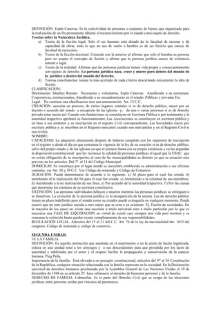 DEFINICIÓN. Espín Canovas. Es la colectividad de personas o conjunto de bienes que organizado para
la realización de un fin permanente obtiene el reconocimiento por el estado como sujeto de derecho.
Teorías sobre la Naturaleza Jurídica.
a) Teoría de la ficción legal. Solo el ser humano está dotado de la facultad de razonar y de
capacidad de obrar, todo lo que no sea de varón o hembra es de ser ficticio que carece de
facultad de raciocinio.
b) Teoría de la ficción doctrinal. Coincide con la anterior al afirmar que solo el hombre es persona
pero no acepta el concepto de ficción y afirma que la persona jurídica carece de existencia
natural o legal.
c) Teoría de la realidad: Afirman que las personas jurídicas tienen vida propia y consecuentemente
son sujetos de derecho. La persona jurídica nace, crece y muere pero dentro del mundo de
lo jurídico o dentro del mundo del derecho..
d) Teorías conciliatorias: toman lo mas acertado de cada criterio descartando únicamente la idea de
ficción.
CLASIFICACION:
Doctrinarias: Sánchez Román: Necesarias y voluntarias. Espin Canovas: Atendiendo a su estructura:
Corporativas, institucionales; Atendiendo a su encuadramiento en el estado: Publicas y privadas Etc.
Legal: No contiene una clasificacion sino una enumeración. Art. 15 C.C.
CREACIÓN: necesita un proceso; de varios órganos estatales si es de derecho público, nacen por un
decreto o acuerdo del estado a excepción de las iglesias y; de una o varias personas si es de derecho
privado estas nacen así: Cuando son fundaciones se constituyen en Escritura Pública o por testamento y la
autoridad respectiva aprobará su funcionamiento; Las Asociaciones se constituyen en escritura pública y
en base a sus estatutos y su inscripción en el registro Civil correspondiente; Las Sociedades nacen por
escritura pública y se inscriben en el Registro mercantil cuando son mercantiles y en el Registro Civil si
son civiles.
NOMBRE:
CAPACIDAD: La adquieren plenamente después de haberse cumplido con los requisitos de inscripción
en el registro o desde el día en que comienza la vigencia de la ley de su creación si es de derecho público,
salvo del propio estado y de las iglesias ya que el primero basta con su propia existencia y en las segundas
la disposición constitucional que les reconoce la calidad de personas jurídicas al igual que la USAC que
no existe obligación de su inscripción; el caso de las municipalidades es distinto ya que su creación esta
previsto en los artículos. Del 7º. al 14 del Código Municipal.
DOMICILIO: Se constituye por el lugar donde se encuentra establecida su administración o sus oficinas
centrales, ver Art. 38 y 39 C.C. Ver Código de notariado y Código de Comercio.
DURACIÓN: Puede determinarse de acuerdo a lo siguiente. a) Al plazo para el cual fue creada. b)
atendiendo al la realización del fin para el cual fue creada. c) Atendiendo a la voluntad de sus miembros.
d) Atendiendo a la no realización de sus fines, e) Por acuerdo de la autoridad respectiva. f ) Por las causas
que determina los estatutos de su escritura constitutiva.
EXTINCIÓN: Las personas individuales fallecen o mueren mientras las personas jurídicas se extinguen o
se disuelven. La extinción de la persona jurídica es la desaparición de la misma. Las de derecho público
tienen un plazo indefinido pero el estado como su creador puede extinguirla en cualquier momento. Puede
ocurrir que un ente jurídico suceda a otro sujeto que se crea o ya existente Ej. Fusión de sociedades. En
la mayoría de los casos no existe una sucesión a titulo universal sino a titulo particular por lo que es
necesaria una FASE DE LIQUIDACIÓN en virtud de existir casi siempre una vida post mortem y se
consuma la extinción hasta quedar exenta completamente de sus responsabilidades.
REGULACIÓN LEGAL. Artículos del 15 al 31 del C.C. Art. 76 de la ley de nacionalidad dto. 1613 del
congreso. Código de notariado y código de comercio.
SEGUNDA UNIDAD.
10. LA FAMILIA.
DEFINICIÓN: Es aquella institución que asentada en el matrimonio o en la unión de hecho legalizada,
enlaza en una unidad total a los cónyuges y a sus descendientes para que presidida por los lazos de
autoridad y sublimada por el amor y el respeto facilite la propagación y conservación de la especie
humana. Puig Peña.
Importancia de la familia: Está elevada a un precepto constitucional, artículos del 47 al 56 Constitución
de la República; cualquier situación relacionada con la familia repercute en la sociedad. En la Declaración
universal de derechos humanos proclamada por la Asamblea General de Las Naciones Unidas el 10 de
diciembre de 1948 en su artículo 25 hace referencia al derecho de bienestar personal y de la familia.
DERECHO DE FAMILIA. Cabanellas. Es la parte del Derecho Civil que se ocupa de las relaciones
jurídicas entre personas unidas por vínculos de parentesco.
 