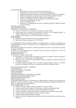 CLASES DE PLAZO.
1. Determinado: Se conoce el día o momento del cumplimiento.
2. Indeterminado. No se conoce el día o el momento del cumplimiento.
3. Suspensivo. Determina el momento en que han de empezar los efectos de la obligación.
4. Resolutorio. Se resuelve por las partes o por el juez cuando ha de hacerse efectivo.
5. Expreso. El señalado por las partes en forma escrita o documental-
6. Tácito. No se señala plazo pero de su naturaleza y circunstancias se deduce.
7. Voluntario. El establecido por las partes.
8. Legal. Es el fijado por la ley.
9. De gracia. Es el establecido por las partes o el tribunal a pesar de no haberlo conferido
la ley ni el contrato.
RENUNCIA DEL PLAZO:
CADUCIDAD DEL PLAZO.
DIFERENCIA ENTRE PLAZO Y CONDICIÓN:
 El plazo es un hecho cierto la condición es incierta que no puede suceder.
 El plazo puede tener su origen en la convención de las partes o en la resolución judicial , la
condición solo procede de la voluntad de las partes o de la ley.
 El plazo no tiene nada que ver con la retroactividad y la condición sí.
Efectos del plazo.
 Suspender el ejercicio del derecho hasta el vencimiento del plazo.
 Hacer cesar la eficacia del negocio. Art. 1279 al 1283.
53. CUMPLIMIENTO DE LAS OBLIGACIONES. La obligación surge a la vida para ser cumplida; es la
finalidad intrínseca que motiva su existencia. Por eso el cumplimiento no es más que el desarrollo físico
de la obligación.
Definición de Cumplimiento: Es la plena y absoluta realización en la vida de lo convenido por las partes
al contraer la obligación.
EL PAGO. Es el total cumplimiento de la prestación llevado a cabo por el deudor con el ánimo de
extinguir el vínculo obligatorio.
ACEPCIÓN DE PAGO.
NATURALEZA JURÍDICA DEL PAGO.
 Para algunos es un hecho jurídico que produce la extinción de la deuda Ej. Muerte del deudor, o
Entregar la cosa y recibir el pago . son simples hechos.
 Otros dicen que es un negocio jurídico bilateral porque se condiciona su eficacia al acuerdo de
voluntades de las partes.
 La ecléctica afirma que algunas veces es un hecho y negocio jurídico en otras . Es un hecho
jurídico en las obligaciones de hacer y un negocio jurídico en las obligaciones de dar.
CONCEPCIÓN RESTRINGIDA Y GENÉRICA.
CLASES DE PAGO.
PAGO EN MONEDA EXTRANJERA.
PAGO CON CHEQUE.
PAGO EN ESPECIE.
PAGO POR EL DEUDOR Y PAGO POR EL TERCERO.
LEGITIMACIÓN PARA RECIBIR EL PAGO.
FORMAS ESPECIALES DE PAGO.
IMPUTACIÓN DE PAGO.
PAGO POR CONSIGNACIÓN. Es el depósito que en forma legal hace el deudor de la cosa objeto de la
obligación, cuando el acreedor no quiere o no puede recibirla. Se paga por consignación depositando la
suma o cosa que se debe ante Juez competente.
Casos en que procede: Art. 1409.
 Cuando el acreedor se negare a recibir la cantidad o cosa que se le debe.
 Cuando el acreedor fuere incapaz de recibir el pago y careciere de representante legal.
 Cuando el acreedor no se encuentre en el lugar en que deba hacerse el pago.
 Cuando fuese dudoso el derecho del acreedor y concurriesen otras personas a exigir el pago.
 Cuando la deuda fuere embargada o retenida en poder del deudor.
 Cuando se hubiere perdido el título de la deuda.
 Cuando el rematario o adjudicatario quiera redimir los bienes gravados de las cargas que pesan
sobre ellos.
 