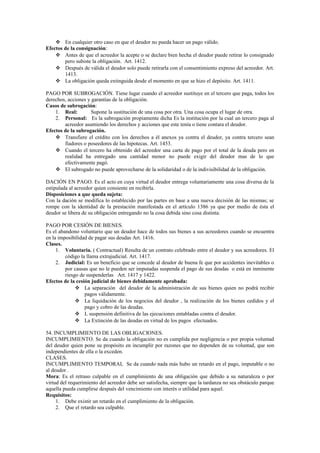  En cualquier otro caso en que el deudor no pueda hacer un pago válido.
Efectos de la consignación:
 Antes de que el acreedor la acepte o se declare bien hecha el deudor puede retirar lo consignado
pero subiste la obligación. Art. 1412.
 Después de válida el deudor solo puede retirarla con el consentimiento expreso del acreedor. Art.
1413.
 La obligación queda extinguida desde el momento en que se hizo el depósito. Art. 1411.
PAGO POR SUBROGACIÓN. Tiene lugar cuando el acreedor sustituye en el tercero que paga, todos los
derechos, acciones y garantías de la obligación.
Casos de subrogación:
1. Real: Supone la sustitución de una cosa por otra. Una cosa ocupa el lugar de otra.
2. Personal: Es la subrogación propiamente dicha Es la institución por la cual un tercero paga al
acreedor asumiendo los derechos y acciones que este tenía o tiene contara el deudor.
Efectos de la subrogación.
 Transfiere el crédito con los derechos a él anexos ya contra el deudor, ya contra tercero sean
fiadores o poseedores de las hipotecas. Art. 1453.
 Cuando el tercero ha obtenido del acreedor una carta de pago por el total de la deuda pero en
realidad ha entregado una cantidad menor no puede exigir del deudor mas de lo que
efectivamente pagó.
 El subrogado no puede aprovecharse de la solidaridad o de la indivisibilidad de la obligación.
DACIÓN EN PAGO. Es el acto en cuya virtud el deudor entrega voluntariamente una cosa diversa de la
estipulada al acreedor quien consiente en recibirla.
Disposiciones a que queda sujeta:
Con la dación se modifica lo establecido por las partes en base a una nueva decisión de las mismas; se
rompe con la identidad de la prestación manifestada en el artículo 1386 ya que por medio de ésta el
deudor se libera de su obligación entregando no la cosa debida sino cosa distinta.
PAGO POR CESIÓN DE BIENES.
Es el abandono voluntario que un deudor hace de todos sus bienes a sus acreedores cuando se encuentra
en la imposibilidad de pagar sus deudas Art. 1416.
Clases.
1. Voluntaria. ( Contractual) Resulta de un contrato celebrado entre el deudor y sus acreedores. El
código la llama extrajudicial. Art. 1417.
2. Judicial: Es un beneficio que se concede al deudor de buena fe que por accidentes inevitables o
por causas que no le pueden ser imputadas suspenda el pago de sus deudas o está en inminente
riesgo de suspenderlas Art. 1417 y 1422.
Efectos de la cesión judicial de bienes debidamente aprobada:
 La separación del deudor de la administración de sus bienes quien no podrá recibir
pagos válidamente.
 La liquidación de los negocios del deudor , la realización de los bienes cedidos y el
pago y cobro de las deudas.
 L suspensión definitiva de las ejecuciones entabladas contra el deudor.
 La Extinción de las deudas en virtud de los pagos efectuados.
54. INCUMPLIMIENTO DE LAS OBLIGACIONES.
INCUMPLIMIENTO. Se da cuando la obligación no es cumplida por negligencia o por propia voluntad
del deudor quien pone su propósito en incumplir por razones que no dependen de su voluntad, que son
independientes de ella o la exceden.
CLASES.
INCUMPLIMIENTO TEMPORAL Se da cuando nada más hubo un retardo en el pago, imputable o no
al deudor .
Mora: Es el retraso culpable en el cumplimiento de una obligación que debido a su naturaleza o por
virtud del requerimiento del acreedor debe ser satisfecha, siempre que la tardanza no sea obstáculo parque
aquella pueda cumplirse después del vencimiento con interés o utilidad para aquel.
Requisitos:
1. Debe existir un retardo en el cumplimiento de la obligación.
2. Que el retardo sea culpable.
 