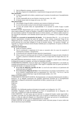 3. Que la obligación contenga una prestación positiva.
4. Que haya exigencia de cumplimiento o requerimiento de pago por parte del acreedor.
Mora del deudor.
 Lo hace responsable de los daños y perjuicios que le ocasione al acreedor por el incumplimiento.
Art. 1433
 Lo hace responsable aún en caso fortuito si estuviere en mora. Art. 1426
 El deudor asume todos los riesgos de la cosa. Art. 1433.
Mora del acreedor:
 Está obligado al pago de daños y perjuicios que ocasione al deudor por la mora.
 La mora del acreedor excluye la mora del deudor (compensatio mora).
 La mora del acreedor libera de responsabilidad. Si el acreedor no recibe el pago se puede
consignar.
INTERPELACIÓN. Requerimiento que se le hace a alguien para que pague la deuda pendiente, lleve a
efecto alguna obligación, cumpla un mandato o responda la verdad sobre lo que se le pregunta. Debe ser
por acto notarial o judicial. El notarial debe hacerse en forma autentica. El Judicial puede consistir en
una solicitud del interesado o una demanda ejecutiva para que se le notifique y se le requiera del pago.
Art. 1430.
Cuando no es necesaria la interpelación del deudor: Se le denomina Mora Ex – re y es la que no
necesita requerimiento al deudor por parte del acreedor . Tiene carácter excepcional. Surge en las
obligaciones de dar o entregar una cosa, cuya propiedad, posesión, uso, disfrute o tenencia, más que la
acción personal de la otra parte obligada es lo que al acreedor interesa. No necesita el deudor ser
requerido en virtud de la eficacia misma del plazo señalado para su cumplimiento. Se opone a la Mora Ex
– Persona. Art. 1431
Efectos de la interpelación.
 Puede ser notarial o judicial.
 Para la constitución o surgimiento de la mora es necesario salvo los casos de excepción el
requerimiento al deudor. ( interpelación).
 La notificación de la demanda de pago equivale al requerimiento.
 Efecto esencial lo constituye que una vez hecho el requerimiento al pago por parte el deudor de
los daños y perjuicios resultantes del retardo y corren a su cargo todos los riesgos dela cosa. Art.
1433.
INCUMPLIMIENTO DEFINITIVO. Produce la extinción de la obligación, cuando resulta evidente que
la obligación no puede ser cumplida , por causas no imputables al deudor.
CUMPLIMIENTO FORZOSO. Tiene por objeto que la obligación aunque tardíamente o con retardo sea
cumplida primordialmente en la forma pactada o bien según lo estipulado entre las partes previendo el
incumplir del deudor o lo dispuesto en la ley.
 Si se trata de obligación específica de dar: La cosa ha de estar todavía en el patrimonio del
deudor para que sea exigible.
 Si se trata de una obligación de hacer. Ha de determinarse si la misma es personalísima ( caso
de un científico comprometido hacer un experimento) Art. 1381-1433; o no lo es; ( caso de
Carpintero comprometido hacer vigas de determinada medida. ) Art. 1323.
DIRECTO O ESPECIFICO.
CUMPLIMIENTO POR EQUIVALENCIA. Doctrinariamente se le denomina Indemnización de daños y
perjuicios. Es la obligada restauración del equilibrio patrimonial lesionado por el incumplimiento
culpable de la obligación satisfaciendo al perjudicado los daños y perjuicios que se le originó.
EFECTOS.
PARCIAL:
TOTAL.
ACTIVO:
PASIVO.
DOLOSO : Es el deliberado propósito del deudor de incumplir con la obligación. Art. 1257.
CULPOSO. Negligente actitud del deudor que lo lleva al incumplimiento de la obligación. Art.
1242.1425. La prueba de la culpa está imputada al deudor.
CASO FORTUITO. Es todo suceso que sin intervenir la voluntad del deudor resulta imprevisible e
inevitable o previsible pero inevitable dando lugar a que se impida el cumplimiento de la obligación. Se
refiere a la falta de culpa del obligado en el acaecimiento del suceso que provocó el incumplimiento.
Hecho no imputable al deudor, por ser independiente de su voluntad.
FUERZA MAYOR. Se da cuando la actitud del deudor resulte irrelevante porque el suceso estaba más
allá de toda forma de previsibilidad.
 