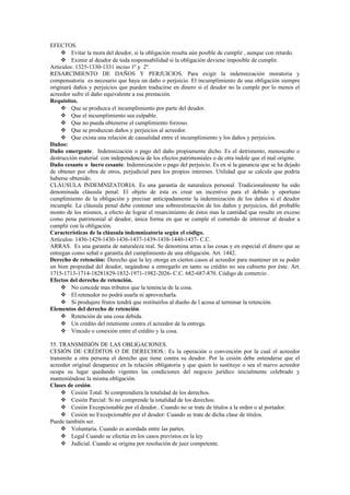 EFECTOS.
 Evitar la mora del deudor, si la obligación resulta aún posible de cumplir , aunque con retardo.
 Eximir al deudor de toda responsabilidad si la obligación deviene imposible de cumplir.
Artículos: 1325-1330-1331 inciso 1º y 2º.
RESARCIMIENTO DE DAÑOS Y PERJUICIOS. Para exigir la indemnización moratoria y
compensatoria es necesario que haya un daño o perjuicio. El incumplimiento de una obligación siempre
originará daños y perjuicios que pueden traducirse en dinero si el deudor no la cumple por lo menos el
acreedor sufre el daño equivalente a esa prestación.
Requisitos.
 Que se produzca el incumplimiento por parte del deudor.
 Que el incumplimiento sea culpable.
 Que no pueda obtenerse el cumplimiento forzoso.
 Que se produzcan daños y perjuicios al acreedor.
 Que exista una relación de causalidad entre el incumplimiento y los daños y perjuicios.
Daños:
Daño emergente. Indemnización o pago del daño propiamente dicho. Es el detrimento, menoscabo o
destrucción material con independencia de los efectos patrimoniales o de otra índole que el mal origine.
Daño cesante o lucro cesante. Indemnización o pago del perjuicio. Es en sí la ganancia que se ha dejado
de obtener por obra de otros, perjudicial para los propios intereses. Utilidad que se calcula que podría
haberse obtenido.
CLÁUSULA INDEMNIZATORIA. Es una garantía de naturaleza personal. Tradicionalmente ha sido
denominada cláusula penal. El objeto de ésta es crear un incentivo para el debido y oportuno
cumplimiento de la obligación y precisar anticipadamente la indemnización de los daños si el deudor
incumple. La cláusula penal debe contener una sobreestimación de los daños y perjuicios, del probable
monto de los mismos, a efecto de lograr el resarcimiento de éstos mas la cantidad que resulte en exceso
como pena patrimonial al deudor, única forma en que se cumple el cometido de interesar al deudor a
cumplir con la obligación.
Características de la cláusula indemnizatoria según el código.
Artículos: 1436-1429-1430-1436-1437-1439-1438-1440-1437- C.C.
ARRAS. Es una garantía de naturaleza real. Se denomina arras a las cosas y en especial el dinero que se
entregan como señal o garantía del cumplimiento de una obligación. Art. 1442.
Derecho de retención: Derecho que la ley otorga en ciertos casos al acreedor para mantener en su poder
un bien propiedad del deudor, negándose a entregarlo en tanto su crédito no sea cubierto por éste. Art.
1715-1713-1714-18281829-1832-1971-1982-2026- C.C. 682-687-870. Código de comercio .
Efectos del derecho de retención.
 No concede mas tributos que la tenencia de la cosa.
 El retenedor no podrá usarla ni aprovecharla.
 Si produjere frutos tendrá que restituirlos al dueño de l acosa al terminar la retención.
Elementos del derecho de retención.
 Retención de una cosa debida.
 Un crédito del reteniente contra el acreedor de la entrega.
 Vinculo o conexión entre el crédito y la cosa.
55. TRANSMISIÓN DE LAS OBLIGACIONES.
CESIÓN DE CRÉDITOS O DE DERECHOS.: Es la operación o convención por la cual el acreedor
transmite a otra persona el derecho que tiene contra su deudor. Por la cesión debe entenderse que el
acreedor original desaparece en la relación obligatoria y que quien lo sustituye o sea el nuevo acreedor
ocupa su lugar quedando vigentes las condiciones del negocio jurídico inicialmente celebrado y
manteniéndose la misma obligación.
Clases de cesión.
 Cesión Total. Si comprendiera la totalidad de los derechos.
 Cesión Parcial: Si no comprende la totalidad de los derechos.
 Cesión Excepcionable por el deudor.. Cuando no se trate de títulos a la orden o al portador.
 Cesión no Excepcionable por el deudor: Cuando se trate de dicha clase de títulos.
Puede también ser.
 Voluntaria. Cuando es acordada entre las partes.
 Legal Cuando se efectúa en los casos previstos en la ley
 Judicial. Cuando se origina por resolución de juez competente.
 