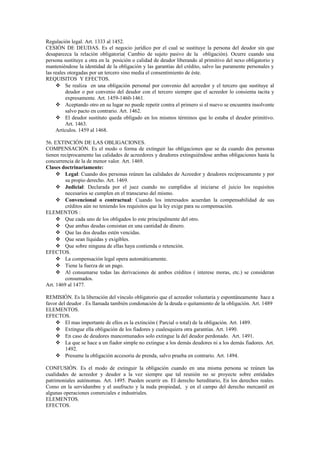 Regulación legal. Art. 1333 al 1452.
CESIÓN DE DEUDAS. Es el negocio jurídico por el cual se sustituye la persona del deudor sin que
desaparezca la relación obligatoria( Cambio de sujeto pasivo de la obligación). Ocurre cuando una
persona sustituye a otra en la posición o calidad de deudor liberando al primitivo del nexo obligatorio y
manteniéndose la identidad de la obligación y las garantías del crédito, salvo las puramente personales y
las reales otorgadas por un tercero sino media el consentimiento de éste.
REQUISITOS Y EFECTOS.
 Se realiza en una obligación personal por convenio del acreedor y el tercero que sustituye al
deudor o por convenio del deudor con el tercero siempre que el acreedor lo consienta tacita y
expresamente. Art. 1459-1460-1461.
 Aceptando otro en su lugar no puede repetir contra el primero si el nuevo se encuentra insolvente
salvo pacto en contrario. Art. 1462.
 El deudor sustituto queda obligado en los mismos términos que lo estaba el deudor primitivo.
Art. 1463.
Artículos. 1459 al 1468.
56. EXTINCIÓN DE LAS OBLIGACIONES.
COMPENSACIÓN. Es el modo o forma de extinguir las obligaciones que se da cuando dos personas
tienen recíprocamente las calidades de acreedores y deudores extinguiéndose ambas obligaciones hasta la
concurrencia de la de menor valor. Art. 1469.
Clases doctrinariamente:
 Legal: Cuando dos personas reúnen las calidades de Acreedor y deudores recíprocamente y por
su propio derecho. Art. 1469.
 Judicial: Declarada por el juez cuando no cumplidos al iniciarse el juicio los requisitos
necesarios se cumplen en el transcurso del mismo.
 Convencional o contractual: Cuando los interesados acuerdan la compensabilidad de sus
créditos aún no teniendo los requisitos que la ley exige para su compensación.
ELEMENTOS :
 Que cada uno de los obligados lo este principalmente del otro.
 Que ambas deudas consistan en una cantidad de dinero.
 Que las dos deudas estén vencidas.
 Que sean líquidas y exigibles.
 Que sobre ninguna de ellas haya contienda o retención.
EFECTOS.
 La compensación legal opera automáticamente.
 Tiene la fuerza de un pago.
 Al consumarse todas las derivaciones de ambos créditos ( interese moras, etc.) se consideran
consumados.
Art. 1469 al 1477.
REMISIÓN. Es la liberación del vínculo obligatorio que el acreedor voluntaria y espontáneamente hace a
favor del deudor . Es llamada también condonación de la deuda o quitamiento de la obligación. Art. 1489
ELEMENTOS.
EFECTOS.
 El mas importante de ellos es la extinción ( Parcial o total) de la obligación. Art. 1489.
 Extingue ella obligación de los fiadores y cualesquiera otra garantías. Art. 1490.
 En caso de deudores mancomunados solo extingue la del deudor perdonado. Art. 1491.
 La que se hace a un fiador simple no extingue a los demás deudores ni a los demás fiadores. Art.
1492.
 Presume la obligación accesoria de prenda, salvo prueba en contrario. Art. 1494.
CONFUSIÓN. Es el modo de extinguir la obligación cuando en una misma persona se reúnen las
cualidades de acreedor y deudor a la vez siempre que tal reunión no se proyecte sobre entidades
patrimoniales autónomas. Art. 1495. Pueden ocurrir en. El derecho hereditario, En los derechos reales.
Como en la servidumbre y el usufructo y la nuda propiedad, y en el campo del derecho mercantil en
algunas operaciones comerciales e industriales.
ELEMENTOS.
EFECTOS.
 