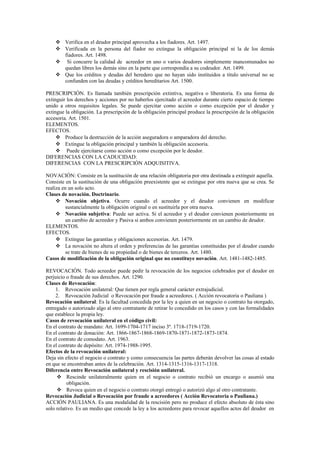  Verifica en el deudor principal aprovecha a los fiadores. Art. 1497.
 Verificada en la persona del fiador no extingue la obligación principal ni la de los demás
fiadores. Art. 1498.
 Si concurre la calidad de acreedor en uno o varios deudores simplemente mancomunados no
quedan libres los demás sino en la parte que correspondía a su codeudor. Art. 1499.
 Que los créditos y deudas del heredero que no hayan sido instituidos a titulo universal no se
confunden con las deudas y créditos hereditarios Art. 1500.
PRESCRIPCIÓN. Es llamada también prescripción extintiva, negativa o liberatoria. Es una forma de
extinguir los derechos y acciones por no haberlos ejercitado el acreedor durante cierto espacio de tiempo
unido a otros requisitos legales. Se puede ejercitar como acción o como excepción por el deudor y
extingue la obligación. La prescripción de la obligación principal produce la prescripción de la obligación
accesoria. Art. 1501.
ELEMENTOS.
EFECTOS.
 Produce la destrucción de la acción aseguradora o amparadora del derecho.
 Extingue la obligación principal y también la obligación accesoria.
 Puede ejercitarse como acción o como excepción por le deudor.
DIFERENCIAS CON LA CADUCIDAD:
DIFERENCIAS CON LA PRESCRIPCIÓN ADQUISITIVA.
NOVACIÓN: Consiste en la sustitución de una relación obligatoria por otra destinada a extinguir aquella.
Consiste en la sustitución de una obligación preexistente que se extingue por otra nueva que se crea. Se
realiza en un solo acto.
Clases de novación. Doctrinario.
 Novación objetiva. Ocurre cuando el acreedor y el deudor convienen en modificar
sustancialmente la obligación original o en sustituirla por otra nueva.
 Novación subjetiva: Puede ser activa. Si el acreedor y el deudor convienen posteriormente en
un cambio de acreedor y Pasiva si ambos convienen posteriormente en un cambio de deudor.
ELEMENTOS.
EFECTOS.
 Extingue las garantías y obligaciones accesorias. Art. 1479.
 La novación no altera el orden y preferencias de las garantías constituidas por el deudor cuando
se trate de bienes de su propiedad o de bienes de terceros. Art. 1480.
Casos de modificación de la obligación original que no constituye novación. Art. 1481-1482-1485.
REVOCACIÓN. Todo acreedor puede pedir la revocación de los negocios celebrados por el deudor en
perjuicio o fraude de sus derechos. Art. 1290.
Clases de Revocación:
1. Revocación unilateral: Que tienen por regla general carácter extrajudicial.
2. Revocación Judicial o Revocación por fraude a acreedores. ( Acción revocatoria o Pauliana )
Revocación unilateral: Es la facultad concedida por la ley a quien en un negocio o contrato ha otorgado,
entregado o autorizado algo al otro contratante de retirar lo concedido en los casos y con las formalidades
que establece la propia ley.
Casos de revocación unilateral en el código civil:
En el contrato de mandato: Art. 1699-1704-1717 inciso 3º. 1718-1719-1720.
En el contrato de donación: Art. 1866-1867-1868-1869-1870-1871-1872-1873-1874.
En el contrato de comodato. Art. 1963.
En el contrato de depósito: Art. 1974-1988-1995.
Efectos de la revocación unilateral:
Deja sin efecto el negocio o contrato y como consecuencia las partes deberán devolver las cosas al estado
en que se encontraban antes de la celebración. Art. 1314-1315-1316-1317-1318.
Diferencia entre Revocación unilateral y rescisión unilateral.
 Rescinde unilateralmente quien en el negocio o contrato recibió un encargo o asumió una
obligación.
 Revoca quien en el negocio o contrato otorgó entregó o autorizó algo al otro contratante.
Revocación Judicial o Revocación por fraude a acreedores ( Acción Revocatoria o Pauliana.)
ACCIÓN PAULIANA. Es una modalidad de la rescisión pero no produce el efecto absoluto de ésta sino
solo relativo. Es un medio que concede la ley a los acreedores para revocar aquellos actos del deudor en
 