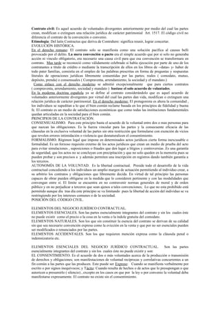 Contrato civil: Es aquel acuerdo de voluntades divergentes anteriormente por medio del cual las partes
crean, modifican o extinguen una relación jurídica de carácter patrimonial Art. 1517. El código civil no
diferencia el contrato de la convención o convenio.
Etimología: Del latín Contractus que deriva de Contrahere: significa reunir, lograr concertar.
EVOLUCIÓN HISTÓRICA.
En el derecho romano: El contrato solo se manifiesta como una solución pacífica al causus belli
provocado por el delito. La mera convención o pacto era el simple acuerdo que por si solo no generaba
acción ni vinculo obligatorio, era necesario una causa civil para que esa convención se transformara en
contrato. Mas tarde se reconoció como válidamente celebrado si había ejecución por parte de uno de los
contratantes a título de crédito o mediante la transcripción de ellos en los libros de --datas- y- haber de
todo pater familias, consistía en el empleo de las palabras prescritas en forma de preguntas y respuestas
literales de operaciones jurídicas libremente consentidas por las partes; reales ( comodato, mutuo,
depósito, prenda) o consensuales ( Compraventa, arrendamiento, la sociedad y el mandato.)
Como enlace con el derecho moderno se admitió excepcionalmente que para ciertos contratos
( compraventa, arrendamiento, sociedad y mandato ) bastase el solo acuerdo de voluntades.
En la moderna doctrina española ya se define al contrato considerándolo que es aquel acuerdo de
voluntades anteriormente divergentes por virtud del cual las partes dan vida, modifican o extinguen una
relación jurídica de carácter patrimonial. En el derecho moderno: El protagonista es ahora la comunidad ,
los individuos se supeditan a lo que el bien común reclame basada en los principios de fidelidad y buena
fe. El contrato es un medio de satisfacciones económicas que como todas las instituciones fundamentales
quedan articuladas en la sociedad para el bien común.
PRINCIPIOS DE LA CONTRATACIÓN.
CONSENSUALISMO. Para este principio basta el acuerdo de la voluntad entre dos o mas personas para
que nazcan las obligaciones. Es la fuerza vincular para las partes y la consecuente eficacia de las
cláusulas en la exclusiva voluntad de las partes sin otra restricción que formularse con exención de vicios
que revelen errores intimidación o violencia que desnaturalicen el consentimiento.
FORMALISMO. Régimen legal que impone en determinados actos jurídicos cierta forma inexcusable o
formalidad. Es un forzoso requisito externo de los actos jurídicos que crean un medio de prueba del acto
para evitar simulaciones , suposiciones o fraudes que den lugar a litigios y controversias .Es una garantía
de seguridad, que los actos no se concluyan con precipitación y que no solo queden en la memoria pues se
pueden probar y son precisos a y además permiten una inscripción en registros dando también garantía a
los terceros.
AUTONOMÍA DE LA VOLUNTAD. Es la libertad contractual. Preside todo el desarrollo de la vida
contractual concediendo a los individuos un amplio margen de actuación permitiendo al individuo crear, a
su arbitrio los contratos y obligaciones que libremente decida. En virtud de tal principio las personas
capaces de obrar pueden obligarse en la medida que lo consideren pertinente y con las modalidades que
convengan entre sí. El límite se encuentra en no contravenir normas generales de moral y de orden
público y en no perjudicar a terceros que sean ajenos a tales convenciones; Lo que no esta prohibido está
permitido aunque día tras día este principio se va limitando pues la libertad de acción del individuo se va
restringiendo por los intereses comunes o de la sociedad.
POSICIÓN DEL CÓDIGO CIVIL.
ELEMENTOS DEL NEGOCIO JURÍDICO CONTRACTUAL.
ELEMENTOS ESENCIALES. Son las partes esencialmente integrantes del contrato y sin los cuales éste
no puede existir como el precio o la cosa en la venta o la índole gratuita del comodato.
ELEMENTOS NATURALES. Son los que sin constituir la esencia del contrato se derivan de su calidad
sin que sea necesario convención expresa como la evicción en la venta y que por no ser esenciales pueden
ser modificados o renunciados por las partes.
ELEMENTOS ACCIDENTALES. Son los que requieren mención expresa como la cláusula penal o
indemnizatoria etc.
ELEMENTOS ESENCIALES DEL NEGOCIO JURÍDICO CONTRACTUAL. Son las partes
esencialmente integrantes del contrato y sin los cuales éste no puede existir y son:
EL CONSENTIMIENTO. Es el acuerdo de dos o más voluntades acerca de la producción o transmisión
de derechos y obligaciones; son manifestaciones de voluntad recíprocas y correlativas concurrentes a un
fin común a las partes que las producen. Este puede ser Expreso: Cuando se manifiesta verbalmente por
escrito o por signos inequívocos; y Tácito: Cuando resulta de hechos o de actos que lo presupongan o que
autoricen a presumirlo ( silencio) , excepto en los casos en que por la ley o por convenio la voluntad deba
manifestarse expresamente. El contrato no existe sin el consentimiento.
 
