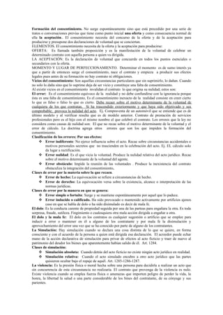 Formación del consentimiento. No surge espontáneamente sino que está precedido por una serie de
tratos o conversaciones previas que tiene como punto inicial una oferta y como consecuencia normal de
ella la aceptación.. El consentimiento necesita del concurso de la oferta y de la aceptación para
producirse y presupone dos declaraciones de voluntad que se conciertan.
ELEMENTOS. El consentimiento necesita de la oferta y la aceptación para producirse:
OFERTA: Es llamada también proposición y es la manifestación de la voluntad de celebrar un
determinado contrato con aquella persona a quien va dirigida.
LA ACEPTACIÓN: Es la declaración de voluntad que concuerde en todos los puntos esenciales o
secundarios con la oferta.
MOMENTO Y LUGAR DE PERFECCIONAMIENTO. Determinar el momento es de sumo interés ya
que a partir de entonces surge el consentimiento, nace el contrato y empieza a producir sus efectos
legales pues antes de su formación no hay contrato ni obligaciones.
Vicios del consentimiento: Son aquellas circunstancias particulares que sin suprimirlo, lo dañan. Cuando
no solo lo daña sino que lo suprime deja de ser vicio y constituye una falta de consentimiento.
Al existir vicios en el consentimiento invalidan el contrato lo que origina su nulidad; estos son:
El error: Es el consentimiento equívoco de la realidad y no debe confundirse con la ignorancia porque
ésta es una falta de consentimiento, Es el consentimiento inexacto de la realidad consiste en creer cierto
lo que es falso o falso lo que es cierto. Debe recaer sobre el motivo determinante de la voluntad de
cualquiera de los que contratan. Si ha trascendido exteriormente y que haya sido objetivado y sea
comprobable; provoca la nulidad del acto. Ej. Compraventa de un automóvil que se entiende que es de
último modelo y al verificar resulta que es de modelo anterior. Contrato de prestación de servicios
profesionales pero es el hijo con el mismo nombre el que celebró el contrato. Los errores que la ley no
considera como causas de nulidad son: El que no recae sobre el motivo determinante de la voluntad y el
error de cálculo. La doctrina agrega otros errores que son los que impiden la formación del
consentimiento.
Clasificación de los errores: Por sus efectos:
 Error indiferente: No ejerce influencia sobre el acto. Recae sobre circunstancias accidentales o
motivos personales secretos que no trascienden en la celebración del acto. Ej. EL cálculo solo
da lugar a rectificación.
 Error nulidad: Es el que vicia la voluntad. Produce la nulidad relativa del acto jurídico. Recae
sobre el motivo determinante de la voluntad del agente.
 Error obstáculo: Impide la reunión de las voluntades . Produce la inexistencia del contrato
obstaculiza la integración del consentimiento.
Clases de error por la materia sobre la que recaen.
 Error de hecho: La equivocación se refiere a circunstancias de hecho.
 Error de derecho: La equivocación versa sobre la existencia, alcance o interpretación de las
normas jurídicas.
Clases de error por la manera en que se genera:
 Error simple o fortuito: Surge y se mantiene espontáneamente por aquel que lo padece.
 Error inducido o calificado. Ha sido provocado o mantenido activamente por artificios ajenos
caso en que se habla de dolo o ha sido disimulado es decir de mala fe.
El dolo: Es la conducta carente de propiedad seguida por una de las parteas para engañara la otra. Es toda
sorpresa, fraude, sutileza. Fingimiento o cualesquiera otra mala acción dirigida a engañar a otra.
El dolo y la mala fe: El dolo en los contratos es cualquier sugestión o artificio que se emplee para
inducir a error o mantener en él a alguno de los contratante y por mala fe la disimulación y
aprovechamiento del error una vez que se ha conocido por parte de alguno de los contratantes.
La Simulación: Hay simulación cuando se declara una cosa distinta de lo que se quiere, en forma
consciente y con el acuerdo de la persona a quien está dirigida esa declaración. El acreedor puede echar
mano de la acción declarativa de simulación para privar de efectos al acto ficticio y traer de nuevo al
patrimonio del deudor los bienes que aparentemente habían salido de él. Art. 1284.
Clases de simulación:
 Simulación absoluta: Cuando detrás del acto ficticio no existe ningún acto jurídico en realidad.
 Simulación relativa: Cuando el acto simulado encubre a otro acto jurídico que las partes
quisieron ocultar bajo el ropaje de aquél. Art. 1285-1286-1287.
La violencia: Es la presión física o moral hecha sobre una persona para decidirla a realizar un acto que
sin concurrencia de esta circunstancia no realizaría. El contrato que provenga de la violencia es nulo.
Existe violencia cuando se emplea fuerza física o amenazas que importen peligro de perder la vida, la
honra, la libertad la salud o una parte considerable de los bines del contratante, de su cónyuge y sus
parientes.
 