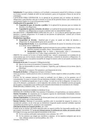Intimidación: Es equivalente a violencia, es el resultado o consecuencia natural de la violencia, se inspira
en el temor racional y fundado de sufrir un mal inminente y grave en la persona o bienes de uno de los
contratantes.
CAPACIDAD PARA CONTRATAR. Es la aptitud de las personas para ser titulares de derecho y
obligaciones y para hacerlos valer por sí mismas en el caso de las personas físicas o por conducto de sus
representantes legales en el caso de las personas morales.
Clasificación de la capacidad: Art. 8.
 Capacidad de goce, de derecho o jurídica. Es la aptitud de las personas para ser titulares de
derechos y de obligaciones.
 Capacidad de ejercicio, de hecho o de obrar: es la aptitud de las personas para hacer valer sus
derechos y sus obligaciones ya sea por sí mismas o por sus representantes legales.
INCAPACIDAD ( PROHIBICIONES ESPECIFICAS.) Art. 9. Es la falta de aptitud legal para ejercer
derechos y contraer obligaciones. Es el estado de una persona sin aptitud para contraer por sí misma
derechos y obligaciones.
Prohibiciones específicas:
 Incapacidad de derecho. Ineptitud para el goce, no puede ser titular de derechos y
obligaciones. Ej. Incapacidad de gozar de la sucesión.
 Incapacidad de hecho: Es la imposibilidad o prohibición de ejercer los derechos de los cuales
se es titular. Esta se subdivide en:
 Incapacidad absoluta. Ineptitud total para los actos jurídicos. Menores de 14 años,
enfermos mentales incurables, ebrios consuetudinarios y drogadictos.
 Incapacidad relativa. Que se limita a determinados actos o circunstancias:
menores de 14 a 17 años, ciegos sordomudos. Art. 9-11-13-14.
OBJETO. No consiste en la cosa o el hecho material sino natural y propiamente en la producción de
consecuencias que son la creación, transmisión modificación y extinción de derechos y obligaciones. Es
toda realidad corpórea o incorpórea susceptible de integrar la materia sobre la cual puede constituirse una
relación jurídica.
Prestación de la cosa. Es necesario: ( Obligación de dar).
 Que la cosa exista en la naturaleza. Existencia física o material.
 Que sea determinable en cuanto a su especie. Específica, que la diferencie de las demás. Que la
identifique.
 Que esté en el comercio. Por naturaleza y por disposición de la ley.
Prestación de hechos: ( Obligaciones de hacer o no hacer.)
Tanto en acciones o hechos positivos como en omisiones o hechos negativos deben ser posibles y lícitos.
Art. 1538.
CAUSA. En los contratos onerosos la causa se confunde con el objeto y en los gratuitos con el
consentimiento. La causa es la razón o fin que determina al deudor a obligarse. Es el motivo que empuja a
contratar, la finalidad perseguida por el que se obliga, la razón de ser de la obligación. La causa no es
solo el fin abstracto y permanente o móvil específico del contrato sino la finalidad concreta perseguida
por las partes e incorporada al acto jurídico como elemento determinante de la declaración de voluntad.
POSICIÓN DEL CÓDIGO CIVIL.. Art. 1517 al 1542.
FORMA DEL NEGOCIO JURÍDICO CONTRACTUAL.
SISTEMA DE CONTRATACIÓN. Tres sistemas: El formalista y el espiritualista y un sistema ecléctico.
Sistema Formalista: Se caracteriza por la exigencia rigurosa de determinadas formalidades externas
como requisito de la existencia del contrato.
Sistema Espiritualista: Se desinteresa de las formas para tomar solo en consideración el consentimiento
de cualquier manera que se haya manifestado.
Sistema Ecléctico: Mantiene el conveniente equilibrio entre la necesidad de asegurar la certeza y la
seriedad del contrato y la de evitar que un formalismo exagerado pueda ocasionar nulidades rigurosas
susceptibles de producir graves perjuicios a los contratantes.
Libertad de forma en el negocio jurídico: Art. 1256
Cuando la ley no declare una forma específica para un negocio jurídico los interesados pueden usar la
que juzguen conveniente. Ej. La ley de Arbitraje permite la celebración por telefax del acuerdo arbitral.
El Código Civil exige una forma especial únicamente en dos casos:
 En los contratos calificados expresamente como solemnes. Art. 1577.
 En los contratos que tengan que inscribirse y anotarse en los registros cualquiera que sea su
valor deberán constar en escritura pública. Art. 1576.
Artículos 1574 al 1578.
 