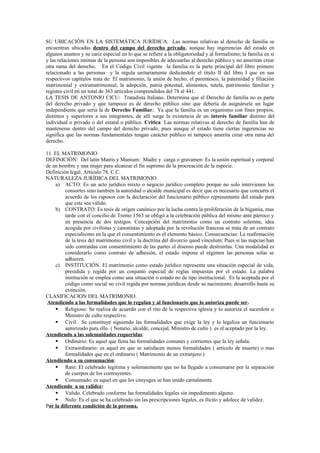 SU UBICACIÓN EN LA SISTEMÁTICA JURÍDICA. Las normas relativas al derecho de familia se
encuentran ubicadas dentro del campo del derecho privado, aunque hay ingerencias del estado en
algunos asuntos y su cariz especial en lo que se refiere a la obligatoriedad y al formalismo; la familia en sí
y las relaciones intimas de la persona son imposibles de adecuarlas al derecho público y no ameritan crear
otra rama del derecho. En el Código Civil vigente la familia es la parte principal del libro primero
relacionado a las personas y la regula unitariamente dedicándole el titulo II del libro I que en sus
respectivos capítulos trata de: El matrimonio, la unión de hecho, el parentesco, la paternidad y filiación
matrimonial y extramatrimonial, la adopción, patria potestad, alimentos, tutela, patrimonio familiar y
registro civil en un total de 363 artículos comprendidos del 78 al 441.
LA TESIS DE ANTONIO CICU: Tratadista Italiano. Determina que el Derecho de familia no es parte
del derecho privado y que tampoco es de derecho público sino que debería de asignársele un lugar
independiente que sería la de Derecho Familiar; Ya que la familia es un organismo con fines propios,
distintos y superiores a sus integrantes, de allí surge la existencia de un interés familiar distinto del
individual o privado o del estatal o público. Critica: Las normas relativas al derecho de familia han de
mantenerse dentro del campo del derecho privado, pues aunque el estado tiene ciertas ingerencias no
significa que las normas fundamentales tengan carácter público ni tampoco amerita crear otra rama del
derecho.
11. EL MATRIMONIO.
DEFINICIÓN: Del latín Matris y Munium: Madre y carga o gravamen: Es la unión espiritual y corporal
de un hombre y una mujer para alcanzar el fin supremo de la procreación de la especie.
Definición legal. Artículo 78. C.C.
NATURALEZA JURÍDICA DEL MATRIMONIO
a) ACTO: Es un acto jurídico mixto o negocio jurídico completo porque no solo intervienen los
consortes sino también la autoridad o alcalde municipal es decir que es necesario que concurra el
acuerdo de los esposos con la declaración del funcionario público representante del estado para
que este sea válido.
b) CONTRATO: Es tesis de origen canónico por la lucha contra la proliferación de la bigamia, mas
tarde con el concilio de Trento 1563 se obligó a la celebración pública del mismo ante párroco y
en presencia de dos testigos. Concepción del matrimonio como un contrato solemne, idea
acogida por civilistas y canonistas y adoptada por la revolución francesa se trata de un contrato
especialísimo en la que el consentimiento es el elemento básico. Consecuencias: La reafirmación
de la tesis del matrimonio civil y la doctrina del divorcio quod vinculum; Pues si las nupcias han
sido contraídas con consentimiento de las partes el disenso puede destruirlas. Una modalidad es
considerarlo como contrato de adhesión, el estado impone el régimen las personas solas se
adhieren.
c) INSTITUCIÓN. El matrimonio como estado jurídico representa una situación especial de vida,
presidida y regida por un conjunto especial de reglas impuestas por el estado. La palabra
institución se emplea como una situación o estado no de tipo institucional. Es la aceptada por el
código como social no civil regida por normas jurídicas desde su nacimiento, desarrollo hasta su
extinción.
CLASIFICACION DEL MATRIMONIO.
Atendiendo a las formalidades que lo regulan y al funcionario que lo autoriza puede ser.
 Religioso: Se realiza de acuerdo con el rito de la respectiva iglesia y lo autoriza el sacerdote o
Ministro de culto respectivo.
 Civil: Se constituye siguiendo las formalidades que exige la ley y lo legaliza un funcionario
autorizado para ello. ( Notario, alcalde, concejal, Ministro de culto ) es el aceptado por la ley.
Atendiendo a las solemnidades requeridas:
 Ordinario: Es aquel que llena las formalidades comunes y corrientes que la ley señala.
 Extraordinario: es aquel en que se satisfacen menos formalidades ( artículo de muerte) o mas
formalidades que en el ordinario ( Matrimonio de un extranjero.)
Atendiendo a su consumación:
 Rato: El celebrado legitima y solemnemente que no ha llegado a consumarse por la separación
de cuerpos de los contrayentes.
 Consumado: es aquel en que los cónyuges se han unido carnalmente.
Atendiendo a su validez:
 Valido. Celebrado conforme las formalidades legales sin impedimento alguno.
 Nulo: Es el que se ha celebrado sin las prescripciones legales, es ilícito y adolece de validez.
Por la diferente condición de la persona.
 