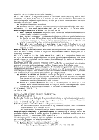 EFECTOS DEL NEGOCIO JURÍDICO CONTRACTUAL.
ENTRE LAS PARTES. Las obligaciones que nacen de los contratos tienen fuerza de ley entre las partes
contratantes. Esta fuerza de ley nace en el momento que tiene lugar el entrecruce de voluntades en
coincidencia perfecta respeto del objeto deseado y la causa que lo motivo viniendo a la vida con fuerza
obligatoria: Sus efectos Art. 1534.
 Las partes están obligadas a concluirlo.
 Responder por daños y perjuicios resultantes de la inejecución o contravención por culpa o dolo
CON RELACIÓN A TERCEROS. ( CONTRATO A FAVOR Y A CARGO DE TERCERO) Art. 1530.
Contrato en provecho o favor de tercero: Estas relaciones son tres:
1. Entre estipulante y promitente. Entre ellos rige el contrato que los liga que deberá cumplirse
con arreglo a las condiciones estipuladas.
2. Entre el tercero beneficiario y el promitente. En el derecho moderno se concibe la adquisición
del derecho por parte del beneficiario como surgida inmediatamente del contrato anterior no
requiriéndose por tanto ni la voluntad ni siquiera su consentimiento ni apenas su capacidad para
celebrar negocios jurídicos. Debe aceptarlo y comunicarlo al promitente.
3. Entre el tercero beneficiario y el estipulante. Se da cuando el beneficiario no haya
manifestado su aceptación el cual puede revocar; que lo rechace o que lo acepte en este caso ya
no puede revocarlo.
Contrato a cargo de tercero: Consiste precisamente en conseguir que un tercero celebre un contrato
con la otra parte o se avenga a cumplir las obligaciones del contrato base celebrado entre las partes. Es la
promesa del hecho ajeno.
EJECUCIÓN FORZOSA Y RESOLUCIÓN POR INCUMPLIMIENTO. EL cumplimiento forzoso tiene
por objeto que la obligación aunque tardíamente con retardo sea cumplida primordialmente en la forma
pactada o bien según lo estipulado entre las partes previendo el incumplir del deudor o lo dispuesto en la
ley. Art. 1535-1536-1537.
INTERPRETACIÓN DEL NEGOCIO JURÍDICO CONTRACTUAL. Los contrataos ( Actos jurídicos
en general ) necesitan ser interpretados para establecer el alcance preciso de la voluntad común
Contenida en sus cláusulas. Surge cuando la expresión de voluntad es ambigua, incierta o contradictoria.
CRITERIO DOCTRINARIO. Cuando la voluntad de las partes no ha sido expresada en forma precisa o
cuando hay una discrepancia entre la expresión de voluntad que ha sido externada se plantea el problema
de la interpretación; de ahí dos teorías para determinar que debe predominar:
 Teoría de la voluntad real o interna: Sostiene que par aplicar un contrato el intérprete debe
penetrar la intención de las partes descubrir cual ha sido ésta y hacerla predominar. El interprete
debe realizar una función de psicólogo y podría provocar incertidumbre frente a terceros que
conocieron la manifestación de voluntad desde el exterior.
 Teoría de la voluntad declarada: Es la que ha sido exteriorizada y la única que ha sido
conocida pues la voluntad interna está fuera del campo del derecho. Tiende a proteger a terceros
que confiaron en la declaración de voluntad y se atuvieron a sus términos conocidos.
POSICIÓN DEL CÓDIGO CIVIL.
Art. 1593 al 1604.
INEFICACIA DEL NEGOCIO JURÍDICO CONTRACTUAL.
NULIDAD : Esta se divide en:
Inexistencia: Consiste en la declaración de un contenido de voluntad no real emitida conscientemente y
de acuerdo entre las partes para producir con fines de engaño la apariencia de un negocio jurídico que no
existe o es distinto de aquel que se ha llevado a cabo.
Naturaleza jurídica de la inexistencia: Son dos los puntos doctrinarios:
1. La que considera que en el acto inexistente no hay voluntad de obligarse, falta la voluntad real
es para apariencia, es un fantasma, es nada.
2. La que lo considera un acto nulo en el que sí existe consentimiento para provocar el engaño.
Diferencia entre la Inexistencia y la Simulación Absoluta: Es una modalidad de la nulidad absoluta. La
simulación absoluta produce la nulidad absoluta. Regulación de la simulación absoluta como acto
inexistente. Artículos 1285 primera parte. 11284 incisos 2º. Y 3º.
NULIDAD ABSOLUTA: Negocios nulos son los ineptos para alcanzar jurídicamente los fines prácticos
que perseguían. Se produce por la inexistencia del acto.
Causas de Nulidad Absoluta: Limitaciones al negocio jurídico.
1. Falta de elementos esenciales o constitutivos. Art. 1301.
 Falta de capacidad de las partes: Art. 1739-1759-1785-1795-1881-1958.
 