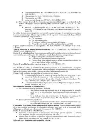  Falta de consentimiento. Art. 1695-1698-1702-1703-1707-1710-1722-1737-1760-1794-
1882-1883-2173.
 Falta de objeto. Art. 1331-1796-1804-1900-1918-2104.
 Falta de causa. Art. 2124.
 Inobservancia de forma. Art. 1577-1687-1729-2122-2169-2175.
2. Si el contrato tiene todos los elementos esenciales o constitutivos pero no obstante la ley lo
declara nulo. Por ser contrario al orden público o contrario o a las leyes. Art. 4 L.O.J. Art.
1301.
 Artículos. 1271 párrafo segundo, 1272-1539-1681-1688-1698-1732-1738-1743-1791
parte final 1792-1793-1841-1884-1905-1949-1999-2148 párrafo segundo, 2158-2163-
2168-2172.
La nulidad absoluta es de orden público concierne a la sociedad entera por el valor público que conlleva
la certeza y seguridad que debe ser imprescindible en todo negocio o contrato celebrado. La posibilidad
de reclamo o declaración la ley la confiere a:
a) Los contratantes.
b) Los terceros interesados.
c) El ministerio público en representación de la nación.
d) Al juez de oficio cuando la nulidad resulte manifiesta. Art. 1302.
Negocios jurídicos contrarios al orden público: Art. 2036-1999-1949-1539-1542-2145-2149-8-1246-
1257-1303.
Negocios contrarios a normas prohibitivas expresas: Art. 1272-1686-1732-1736-1738-1743-1791-
1792-1793-1841-1884-1905-2163.
Efectos de la nulidad absoluta: Los negocios que adolecen de nulidad absoluta no producen efectos ni
son revalidables por confirmación. Art. 1301 ultimo párrafo. De dicha norma se desprende que:
a) No pueden las partes subsanar la nulidad absoluta.
b) La acción para demandarla no caduca o no prescribe.
c) Una vez quede firme la sentencia que la declara se tienen como ocurridos los
efectos que el mismo hubiere producido.
Efectos de la nulidad absoluta respecto a terceros: Art. 1146-1148-1301-1794.
NULIDAD RELATIVA: ( Anulabilidad) Se produce por vicios en el consentimiento. Un negocio
jurídico es anulable cuando aún produciendo sus efectos propios estos pueden cesar en virtud de acción
judicial ejercitada por quien alega la existencia de vicios o defectos en su constitución.
Causas: Puede producirse la anulabilidad del contrato por tres causas:
 La incapacidad relativa de las partes o de una de ellas: Personas mayores de 14 pero
menores de 18 años. Los menores de 14 años son incapaces absolutos. Art. 8.
 Los vicios del consentimiento. Error, dolo, violencia simulación, intimidación Art.
1257-1258-1259-1261-1262-1263-1264-1265-1266-1268.
 La ausencia de formalidades legales en el caso de obligaciones a cargo de ausentes,
menores e incapaces. Art. 1311.
Quienes pueden demandar la nulidad relativa:
 Los contratantes: Con las limitaciones siguientes:
 Si se funda en incapacidad relativa de una de las partes, no puede ser invocada
por la otra en su propio beneficio si oportunamente la hubiere conocido. Art.
1255.
 Si se funda en vicios del consentimiento. El facultado para demandar la
nulidad relativa es quien sufrió el vicio. Art. 1257. Parte final. 1310.
 Terceros directamente perjudicados:
 Los negocios que adolecen de nulidad relativa tienen validez provisional y es
revalidable por confirmación. Art. 1304-1305-1306-1307-1309-
Caducidad o Prescripción del derecho de pedir la nulidad relativa: Dura dos años contados desde el
día en que se contrajo la obligación. Si se fundare en violencia o temor grave es de un año contado desde
el día en que la violencia cesó o desapareció el temor grave. Art. 1312-1313.
Efectos de la sentencia de la nulidad relativa.
 La nulidad de una disposición no perjudica a las otras siempre que sean separables. La nulidad
de la obligación principal lleva consigo la accesoria. Art. 1308.
 Una vez firme la sentencia las partes del negocio o contrato anulado deben restituir las cosas al
estado anterior a la celebración. Art. 1314-1315-1316-1317-1318.
Diferencia entre simulación relativa y nulidad relativa:
 