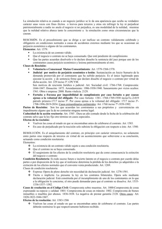 La simulación relativa es cuando a un negocio jurídico se le da una apariencia que oculta su verdadero
carácter unas veces con fines ilícitos o lesivos para terceros y otras sin infringir la ley ni perjudicar
patrimonialmente a nadie no anula el negocio si no perjudica, es una modalidad de la nulidad; mientras
que la nulidad relativa abarca tanto lo concerniente a la simulación como otras circunstancias que la
causan.
RESCISIÓN. Es el procedimiento que se dirige a ser ineficaz un contrato validamente celebrado y
obligatorio en condiciones normales a causa de accidentes externos mediante los que se ocasionan un
perjuicio económico a alguno de los contratantes.
Elementos: Art. 1579.
 La existencia de un contrato válido.
 Que el negocio o contrato no se haya consumado. Que esté pendiente de cumplimiento.
 Que las partes acuerden disolverlo o lo declare disuelto la sentencia del juez porque uno de los
contratantes causa perjuicio económico y lesiona patrimonialmente al otro.
Clases de Rescisión:
 Voluntaria o Consensual Mutuo Consentimiento: Art. 1579-1584-1578.
 Judicial por motivo de perjuicio económico o lesión: Sustanciación en Juicio Sumario de la
demanda promovida por el contratante que ha sufrido perjuicio. Es el único legitimado para
ejecutar la acción y de sentencia firme que declare disuelto el negocio o contrato por virtud de
dicha acción. Art. 229 inciso 3º. CPCYM.
Son motivos de rescisión Jurídica o judicial: Art. Sociedad civil: 1766-1768. Compraventa:
1844-1847. Donación: 1875. Arrendamiento: 1906-1930-1940. Saneamiento por vicios ocultos:
1561. Obra o empresa: 2008. Renta vitalicia. 2129.
 Fortuita o Forzosa por imposibilidad de cumplimiento por caso fortuito o por causas
ajenas a la voluntad del obligado: Por caso fortuito: 1381- 1768-1769-1930 inciso7o.-2-019
párrafo primero-1717 inciso 5º. Por causa ajenas a la voluntad del obligado: 1717 inciso 3º-
1708-1996-2019-2034. Casos extraordinarios unilaterales: Art. 1768 inciso 7º-1939-1992.
Pactos de Rescisión: Son los que acuerdan los contratantes a sus propósitos y conveniencias sin
impedimento alguno que la de no contrariar ninguna norma legal.
Caducidad de la acción rescisoria: Art. 1585 . Dura un año contado desde la fecha de la celebración del
contrato salvo que la ley fije otro término en casos especiales.
Efectos de la rescisión:
 Vuelven las cosas al estado en que se encontraban antes de celebrarse el contrato. Art. 1583.
 En caso de perjudicado por la rescisión solo subsiste la obligación con respecto a éste. Art. 1580.
RESOLUCIÓN. Es el aniquilamiento del contrato, en principio con carácter retroactivo, no solamente
entre partes sino respecto de terceros en virtud de un acontecimiento que sobreviene a su conclusión,
actuando como condición resolutoria:
Elementos:
 La existencia de un contrato válido sujeto a una condición resolutoria.
 Que el contrato no se haya consumado.
 El surgimiento de los efectos de la condición resolutoria que da como consecuencia la extinción
del negocio o contrato
Condición Resolutoria: Es todo suceso futuro e incierto latente en el negocio o contrato por cuerdo delas
partes o por disposición de la ley que al realizarse determina la pérdida de los derechos ya adquiridos o la
extinción de los efectos normales que el convenio venia produciendo. Art. 1269.
Clases de condición resolutoria:
 Expresa: Opera de pleno derecho sin necesidad de declaración judicial. Art. 1278-1581.
 Tácita o implícita: La presume la ley en los contratos bilaterales. Opera solo mediante
declaración judicial. Está constituida por el incumplimiento de uno de los contratantes en lo que
a la obligación le concierne, el otro puede demandar para que el contrato se disuelva. Art. 1535-
1536-1537- 1582.
Casos de resolución en el Código Civil: Compraventa sobre muestras. Art. 1800-Compraventa de cosas
expresando su especie y calidad. 1801- Compraventa de cosas en tránsito: 1802. Compraventa de bienes
inmuebles o muebles por abonos. 1836-1838. La negativa de prestar garantía 2128. Otros casos: Art.
1820-1822-1844-1847.
Efectos de la resolución: Art. 1583-1586
 Vuelven las cosas al estado en que se encontraban antes de celebrarse el contrato. Las partes
deberán restituirse lo que respectivamente hubieren recibido.
 
