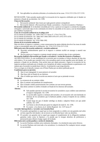  Son aplicables los artículos referentes a la restitución de las cosas. 1314-1315-1316-1317-1318.
REVOCACIÓN. Todo acreedor puede pedir la revocación de los negocios celebrados por el deudor en
perjuicio o fraude de sus derechos. Art. 1290.
Clases de Revocación:
3. Revocación unilateral: Que tienen por regla general carácter extrajudicial.
4. Revocación Judicial o Revocación por fraude a acreedores. ( Acción revocatoria o Pauliana )
Revocación unilateral: Es la facultad concedida por la ley a quien en un negocio o contrato ha otorgado,
entregado o autorizado algo al otro contratante de retirar lo concedido en los casos y con las formalidades
que establece la propia ley.
Casos de revocación unilateral en el código civil:
En el contrato de mandato: Art. 1699-1704-1717 inciso 3º. 1718-1719-1720.
En el contrato de donación: Art. 1866-1867-1868-1869-1870-1871-1872-1873-1874.
En el contrato de comodato. Art. 1963.
En el contrato de depósito: Art. 1974-1988-1995.
Efectos de la revocación unilateral:
Deja sin efecto el negocio o contrato y como consecuencia las partes deberán devolver las cosas al estado
en que se encontraban antes de la celebración. Art. 1314-1315-1316-1317-1318.
Diferencia entre Revocación unilateral y rescisión unilateral.
 Rescinde unilateralmente quien en el negocio o contrato recibió un encargo o asumió una
obligación.
 Revoca quien en el negocio o contrato otorgó entregó o autorizó algo al otro contratante.
Revocación Judicial o Revocación por fraude a acreedores ( Acción Revocatoria o Pauliana.)
ACCIÓN PAULIANA. Es una modalidad de la rescisión pero no produce el efecto absoluto de ésta sino
solo relativo. Es un medio que concede la ley a los acreedores para revocar aquellos actos del deudor en
perjuicio o fraude de sus derechos. Esta acción tiene por objeto procurar y lograr la revocación de los
negocios jurídicos realizados por el deudor con el propósito de reducir sustancialmente su patrimonio a tal
manera que el acreedor no pueda hacer efectiva la prestación a que tenga derecho.
Tuvo su origen en el derecho romano con el Pretor Paulus por un edicto publicado por él.
Condiciones para su ejercicio:
 Que el acto impugnado le cause perjuicio al acreedor.
 Que haya sido en fraude de sus intereses.
 Que el crédito que motiva la acción sea anterior al acto que se pretende revocar.
Elementos:
 La existencia de un contrato válido.
 Que el contrato esté pendiente de cumplimiento.
 Que el deudor celebre posteriormente otro contrato con una tercera persona.
 Que dicho contrato lo celebre el deudor en fraude de los intereses del acreedor.
Efectos:
 Solo pueden ejercitar la acción revocatoria los acreedores cuyos créditos sean anteriores
al negocio impugnado. Art. 1290.
 La acción debe seguirse a instancia del acreedor y la revocación solo será declarada en
intereses de los acreedores que la hubiesen pedido y hasta el importe de sus créditos.
Art. 1294.
 Cesará luego de que el deudor satisfaga su deuda o adquiera bienes con que poder
cubrirla. Art. 1295.
 Los bienes se devolverán por quien los adquirió de mala fe. Art. 1296.
 En cuanto a los efectos en el ámbito Registral Art. 1147 inciso 2º.
Acreedor Quirografario y Acreedor con Garantía Real.
 El acreedor quirografario es aquel que no tiene asegurado su crédito con una garantía real sobre
un bien específico del deudor o de un tercero se le dificulta hacer valer sus derechos.
 El acreedor con garantía real es aquel que asegura el cumplimiento de la obligación mediante
garantías reales como la hipoteca y la prenda que le otorgan derechos de preferencia y
persecución para obtener el pago seguro de la deuda.
Diferencia entre acción paulina y acción de simulación.
 La acción Pauliana combate actos realmente efectuados ; La simulación ataca actos ficticios.
 La acción Pauliana está reservada a los acreedores; La simulación Por cualquier tercero aunque
no sea acreedor.
 