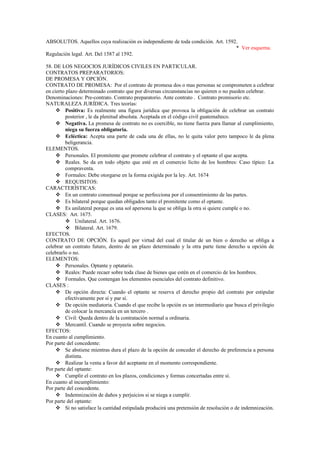 ABSOLUTOS. Aquellos cuya realización es independiente de toda condición. Art. 1592.
* Ver esquema.
Regulación legal. Art. Del 1587 al 1592.
58. DE LOS NEGOCIOS JURÍDICOS CIVILES EN PARTICULAR.
CONTRATOS PREPARATORIOS:
DE PROMESA Y OPCIÓN.
CONTRATO DE PROMESA: Por el contrato de promesa dos o mas personas se comprometen a celebrar
en cierto plazo determinado contrato que por diversas circunstancias no quieren o no pueden celebrar.
Denominaciones: Pre-contrato. Contrato preparatorio. Ante contrato . Contrato promisorio etc.
NATURALEZA JURÍDICA. Tres teorías:
 Positiva: Es realmente una figura jurídica que provoca la obligación de celebrar un contrato
posterior , le da plenitud absoluta. Aceptada en el código civil guatemalteco.
 Negativa. La promesa de contrato no es coercible, no tiene fuerza para llamar al cumplimiento,
niega su fuerza obligatoria.
 Ecléctica: Acepta una parte de cada una de ellas, no le quita valor pero tampoco le da plena
beligerancia.
ELEMENTOS.
 Personales. El promitente que promete celebrar el contrato y el optante el que acepta.
 Reales. Se da en todo objeto que esté en el comercio lícito de los hombres: Caso típico: La
compraventa.
 Formales: Debe otorgarse en la forma exigida por la ley. Art. 1674
 REQUISITOS:
CARACTERÍSTICAS:
 En un contrato consensual porque se perfecciona por el consentimiento de las partes.
 Es bilateral porque quedan obligados tanto el promitente como el optante.
 Es unilateral porque es una sol apersona la que se obliga la otra si quiere cumple o no.
CLASES: Art. 1675.
 Unilateral. Art. 1676.
 Bilateral. Art. 1679.
EFECTOS.
CONTRATO DE OPCIÓN. Es aquel por virtud del cual el titular de un bien o derecho se obliga a
celebrar un contrato futuro, dentro de un plazo determinado y la otra parte tiene derecho u opción de
celebrarlo o no.
ELEMENTOS:
 Personales. Optante y optatario.
 Reales: Puede recaer sobre toda clase de bienes que estén en el comercio de los hombres.
 Formales. Que contengan los elementos esenciales del contrato definitivo.
CLASES :
 De opción directa: Cuando el optante se reserva el derecho propio del contrato por estipular
efectivamente por sí y par sí.
 De opción mediatoria. Cuando el que recibe la opción es un intermediario que busca el privilegio
de colocar la mercancía en un tercero .
 Civil: Queda dentro de la contratación normal u ordinaria.
 Mercantil. Cuando se proyecta sobre negocios.
EFECTOS:
En cuanto al cumplimiento.
Por parte del concedente:
 Se abstiene mientras dura el plazo de la opción de conceder el derecho de preferencia a persona
distinta.
 Realizar la venta a favor del aceptante en el momento correspondiente.
Por parte del optante:
 Cumplir el contrato en los plazos, condiciones y formas concertadas entre sí.
En cuanto al incumplimiento:
Por parte del concedente.
 Indemnización de daños y perjuicios si se niega a cumplir.
Por parte del optante:
 Si no satisface la cantidad estipulada producirá una pretensión de resolución o de indemnización.
 