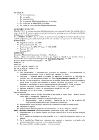EXTINCIÓN:
 Por el incumplimiento.
 Por resolución.
 Por incumplimiento.
 Por el transcurso del plazo estipulado para su ejercicio.
 Por el ejercicio de la facultad de revocación.
 Por causas de extinción de las obligaciones en general.
CONTRATOS DE GESTIÓN.
MANDATO. Es un contrato por virtud del cual una persona con remuneración o sin ella se obliga a llevar
a cabo la gestión de asuntos, negocios o actos que otra persona le encarga ya sea con la representación de
dicha persona o sin tal representación.
NATURALEZA JURÍDICA. Es un contrato de gestión aunque el código civil lo tiene ubicado como un
contrato preparatorio junto con la promesa, la opción y la sociedad. Ver Exposición de motivos Pág. 165.
Características:
 Es gratuito u oneroso. Art. 1689.
 Unilateral o bilateral. Art. 1587.
 Intuito persona. Art. 1702-1717inciso 5º. 1722 al 1725
 Solemne. Art. 1687.
 Principal. 1589.
ELEMENTOS.
Personales. Mandante o Poderdante y Mandatario o Apoderado.
Reales. Objeto del contrato. Actos o servicios que tengan la calidad de ser posibles, lícitos y
determinados que no exige intervención personal. No se puede dar poder. Art. 1688
Formales. Debe constar en escritura pública. Art. 1687.
REQUISITOS.
EFECTOS.
SUSTITUCIÓN DEL MANDATO.
REVOCACIÓN DEL MANDATO.
CLASIFICACIÓN.
 Con representación: El mandatario obra en nombre del mandante; y Sin representación: El
mandatario obra en nombre propio en beneficio del mandante. Art. 1686.
 Generales : Comprende todos los negocios del poderdante o mandatario; y Especiales: Se
contrae a uno o más asuntos determinados. Art. 1690. Se necesita poder especial: Art. 1693
 Civiles: Los que se celebran o instituyen con la finalidad fundamental de que el mandatario
pueda actuar en nombre del mandante en asuntos meramente de carácter civil Ej. Venta,
hipoteca.; y Mercantiles: Se da para asuntos meramente mercantiles. Ej. Cobrar un cheque.
 Onerosos y gratuitos. Se dan cuando se hace constar en forma expresa. Art. 1689
 Expresos y tácitos. En cuanto a su otorgamiento y aceptación. Art. 1687
 Judiciales: Art. 205 al 212 L.O.J. y extrajudiciales.
La representación.
 Representación Directa: Se obra en nombre y por cuenta en interés ajeno, Todos los efectos
recaen sobre el representado. Esta puede ser:
o Representación voluntaria: Por voluntad de las partes
o Representación legal o necesaria. Establecida por la ley. La actuación del
representante es independiente a la voluntad del representado.
 Representación Indirecta Se obra por cuenta del representado lo hace en nombre propio.
 La gestión de negocios.
 Representación Aparente propia del derecho mercantil. Art. 670. Código de Comercio.
Poder y mandato: Diferencias. En Guatemala ambos términos son usados como sinónimos.
1. El mandato nace de un contrato el poder nace de una concesión de la ley o declaración unilateral
de voluntad.
2. En el mandato el mandante necesita capacidad y en el poder el representado puede ser un
incapaz.
3. En el mandato hay obligaciones recíprocas entre mandante y mandatario en el poder solo
contienen autorización para obrar en nombre del representado.
4. En su extensión hay mandato sin poder y poder sin mandato.
 