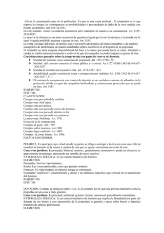 Afecta la consumación pero no la perfección. Ya que es una venta perfecta . El comprador es el que
soporta los riesgos las contingencias las probabilidades o proximidades de daño de la cosa vendida con
reserva de dominio. Art. 1834 al 1843.
En este contrato existe la condición resolutoria pero solamente en cuanto a su consumación. Art. 1535-
1836-1837.
La reserva de dominio es un pacto accesorio de garantía al igual que lo son la hipoteca y la prenda por lo
tanto le queda prohibido enajenar o gravar la cosa. Art. 1834.
La venta con pago del precio en abonos con o sin reserva de dominio de bienes inmuebles o de muebles
susceptibles de identificarse de manera indubitable deben inscribirse en el Registro de la propiedad.
El vendedor no tiene ninguna disponibilidad del bien y lo único que puede hacer es ceder, transferir o
vender su crédito teniendo solamente a su favor de que el comprador no podrá enajenar ni gravar el bien.
Consideraciones generales sobre la compraventa con pacto de reserva de dominio.
 Nulidad del contrato como sinónimos de propiedad. Art. 1391-1790-1791.
 Nulidad del contrato contrario al orden público y la moral. Art.11271-1301-1542-1616-1617-
1836-1837.
 Nulidad al encubrir una locación venta. Art. 1271-1837-1841.
 Anulabilidad cuando constituyan usura o enriquecimiento indebido Art. 1301-1542-1616-1617-
1836-1837-1771-
 El contrato de compraventa con reserva de dominio es un verdadero contrato de adhesión sin la
protección debida excepto las compañías lotificadoras y constructoras protección que se queda
en letra. Art. 1843.
REQUISITOS.
EFECTOS.
CLASIFICACION.
Compraventa por unidad de medidas.
Compraventa Ad-Corpus.
Compraventa por abonos.
Compraventa con pacto de reserva de dominio.
Compraventa con pacto de adición en día.
Compraventa con pacto de ley comisoria.
La retroventa. Prohibida Art. 1791.
Extinción de la compraventa.
Compras al gusto. Art. 1799
Compras sobre muestras. Art.1800
Compras bajo condición. Art. 1803.
Compras de cosas futuras. Art. 1806.
PACTOS RESCISORIOS.
PERMUTA. Es aquel por cuya virtud una de las partes se obliga a entregar a la otra una cosa con el fin de
transferir el dominio de la misma a cambio de otra que en iguales circunstancias recibe de ésta.
Caracteres jurídicos. Es principal, bilateral, oneroso, generalmente conmutativo, puede ser aleatorio, es
generalmente instantáneo, pero puede ser también de tracto sucesivo.
NATURALEZA JURÍDICA. Es un contrato traslativo de dominio.
ELEMENTOS.
Personales. Son los copermutantes.
Reales. Las cosas permutadas, cosas que pueden venderse.
Formales. No tiene ninguno en especial porque es consensual.
Esenciales: Genéricos: Consentimiento y objeto y un elemento específico que consiste en la transmisión
del dominio.
REQUISITOS.
EFECTOS.
DONACIÓN. Contrato de donación entre vivos. Es el contrato por el cual una persona transfiere a otra la
propiedad de una cosa a título gratuito.
Caracteres jurídicos: Es principal, unilateral, gratuito, formal, consensual generalmente instantáneo,.
NATURALEZA JURÍDICA. Es un contrato traslativo de dominio que implica la liberalidad por parte del
donante de sus bienes y esta transmisión de la propiedad es gratuita y recae sobre bienes o derechos
presentes de carácter patrimonial
ELEMENTOS.
 