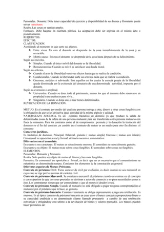 Personales. Donante: Debe tener capacidad de ejercicio y disponibilidad de sus bienes y Donatario puede
ser un nascituras
Reales. Las cosas en sentido amplio.
Formales. Debe hacerse en escritura pública. La aceptación debe ser expresa en el mismo acto o
posteriormente.
REQUISITOS.
EFECTOS.
CLASIFICACION.
Atendiendo al momento en que surte sus efectos.
 Entre vivos. En esta el donante se desprende de la cosa inmediatamente de la cosa y es
revocable.
 Mortis causa: En esta el donante se desprende de la cosa hasta después de su fallecimiento.
Según sus móviles.
 Simples. Cuando el único móvil del donante es la liberalidad.
 Remuneratorias: Cuando su móvil es satisfacer una deuda moral.
Según sus efectos.
 Cuando el acto de liberalidad surte sus efectos hasta que se realiza la condición.
 Condicionales. Cuando la liberalidad surte sus efectos hasta que se realiza la condición.
 Onerosas, modales o sub-modo: Son aquellos en los cuales la esencia propia de la liberalidad
queda disminuida por la existencia del donatario de una determinada actividad, impuesta por el
donante.
Según su extensión o amplitud.
 Universales. Cuando se dona todo el patrimonio, menos los que el donante debe reservarse en
propiedad o en usufructo para vivir..
 Singulares. Cuando se dona uno o mas bienes determinados.
REVOCACIÓN DE LA DONACIÓN.
MUTUO. Es el contrato por medio del cual una persona entrega a otra, dinero u otras cosas fungibles con
la obligación de que se les devuelva igual cantidad de la misma especie y calidad.
NATURALEZA JURÍDICA. Es un contrato traslativo de dominio ya que produce la salida de
determinadas cosas de la esfera de una persona mutuante para ser transferida a otra persona mutuario con
fines de consumo. Para los contratos como el de compraventa , permuta y la donación la traslación del
dominio es el fin del contrato ,en cambio en el contrato de mutuo es un medio para otro fin distinto el
consumo
Caracteres jurídicos.
Es traslativo de dominio, Principal, Bilateral, gratuito ( mutuo simple) Oneroso ( mutuo con interés)
Consensual en oposición a real y formal, de tracto sucesivo, conmutativo.
Diferencias con el comodato.
En cuanto a sus caracteres: El mutuo es naturalmente oneroso, El comodato es esencialmente gratuito.
En cuanto a su objeto: El mutuo recae sobre cosas fungibles; El comodato sobre cosas no fungibles.
ELEMENTOS.
Personales: Mutuante y Mutuario.
Reales. Solo pueden ser objeto de mutuo el dinero y las cosas fungibles.
Formales: Es consensual en oposición a formal, es decir que no es necesario que el consentimiento se
exteriorice en determinada manera. Contienen los elementos de la contratación en general.
Diferentes especies de Mutuo: Préstamo.
Contrato de préstamo Civil: Tiene carácter de civil por exclusión, es decir cuando no sea mercantil en
cuyo caso se rige por las normas de carácter civil.
Contrato de préstamo Mercantil. Se considera mercantil el préstamo cuando se contrae en el concepto
y con expresión de que las cosas prestadas se destinan a actos de comercio y no para necesidades ajenas a
éste. Los contratantes tienen que ser comerciantes o que al menos el deudor lo sea.
Contrato de préstamo Simple. Cuando el mutuario no está obligado a pagar ninguna contraprestación al
mutuante por el préstamo que le hace, es gratuito.
Contrato de préstamo bancario. Cuando el mutuario se obliga expresamente a paga una retribución. Es
oneroso. Es el típico contrato de préstamo bancario en cuyo caso el banco concede o proporciona dinero o
su capacidad crediticia a un determinado cliente llamado prestatario a cambio de una retribución
convenida y obligándose este ultimo a la devolución de bienes y valores prestados. Los bancos pueden
hacer préstamos de:
 