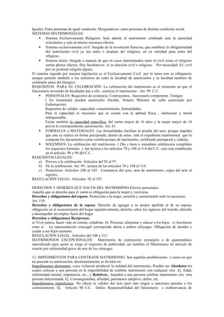 Iguales: Entre personas de igual condición; Morganáticos: entre personas de distinta condición social.
SISTEMAS MATRIMONIALES:
 Sistema Exclusivamente Religioso: Solo admite el matrimonio celebrado ante la autoridad
eclesiástica y solo al mismo reconoce efectos.
 Sistema exclusivamente civil: Surgido de la revolución francesa, que establece la obligatoriedad
del matrimonio civil ya sea antes o después del religioso; en su variedad pura antes del
religioso..
 Sistema mixto. Surgido a manera de que en casos determinados tanto el civil como el religioso
surtan plenos efectos. Hay facultativos: A su elección civil o religioso. Por necesidad: EL civil
por no profesar religión alguna.
El sistema seguido por nuestra legislación es el Exclusivamente Civil por lo tanto este es obligatorio
aunque permite también a los ministros de culto la facultad de autorizarlos y la facultad también de
celebrarlo antes del litúrgico.
REQUISITOS PARA SU CELEBRACIÓN: La celebración del matrimonio es el momento en que el
funcionario investido de facultades par a ello , autoriza el matrimonio . Art. 99. C.C.
 PERSONALES: Requisitos de existencia: Contrayentes, funcionario competente. Testigos
( En Guatemala pueden autorizarlo Alcalde, Notario Ministro de culto autorizado por
Gobernación)
Requisitos de validez: capacidad, consentimiento, formalidades.
Para la capacidad es necesario que se cuente con la aptitud física , intelectual y moral
indispensable.
Existe también la capacidad específica: del varón mayor de 16 años y la mujer mayor de 14
previa la correspondiente autorización. Art. 81.
 FORMALES o MATERIALES: Las formalidades facilitan la prueba del acto, porque impiden
que este se realice en forma precipitada, dentro de estos está el expediente matrimonial que lo
compone los documentos como certificaciones de nacimiento, certificado prenupcial y cédulas.
 SOLEMNES: La celebración del matrimonio. ( Día y hora o inmediata celebración cumplidos
los requisitos formales. ) dar lectura a los artículos 78 y 108 al 114 del C.C. esto esta establecido
en el artículo 98 y 99 del C.C.
REQUISITOS LEGALES:
a) Previos a la celebración: Artículos del 92 al 97.
b) De la celebración. Art. 99 , lectura de los artículos 78 y 108 al 114 .
c) Posteriores: Artículos 100 al 103 . Constancia del acto, acta de matrimonio, copia del acta al
registro,
REGULACIÓN LEGAL: Artículos 92 al 107.
DERECHOS Y DEBERES QUE NACEN DEL MATRIM0NIO.Efectos personales.
Aquello que es derecho para el varón es obligación para la mujer y viceversa.
Derechos y obligaciones del esposo: Protección a la mujer, asistirla y suministrarle todo lo necesario.
Art. 110.
Derechos y obligaciones de la esposa: Derecho de agregar a su propio apellido el de su esposo,
obligación en el sostenimiento del hogar equitativamente, derecho sobre los ingresos del marido, derecho
a desempeñar un empleo fuera del hogar
Derechos y obligaciones Reciprocas:
a) Vivir juntos, hacer vida en común, cohabitar. b) Procrear, alimentar y educar a los hijos. c) Auxiliarse
entre sí . La representación conyugal corresponde ahora a ambos cónyuges. Obligación de atender y
cuidar a sus hijos menores.
REGULACIÓN LEGAL. Artículos del 108 a 115.
MATRIMONIOS EXCEPCIONALES: Matrimonio de contrayente extranjero o de guatemalteco
naturalizado para quien se exige el requisito de publicidad; así también el Matrimonio en artículo de
muerte por enfermedad grave de uno de los cónyuges.
12. IMPEDIMENTOS PARA CONTRAER MATRIMONIO. Son aquellas prohibiciones o casos en que
no procede su autorización, doctrinariamente se dividen en:
Impedimentos dirimentes: cuya violación producen la nulidad del matrimonio. Pueden ser Absolutos los
cuales colocan a una persona en la imposibilidad de celebrar matrimonio con cualquier otra Ej. Edad,
enfermedad mental, impotencia, etc.; y Relativos.: Impiden a una persona celebrar matrimonio con otra
persona determinada. Ej. Consanguinidad, afinidad, parentesco adoptivo, delito, etc.
Impedimentos impedientes: No afecta la validez del acto pero dan origen a sanciones penales a los
contraventores. Ej. Artículo 90 C.C. Delito: Responsabilidad del funcionario e inobservancia de
 