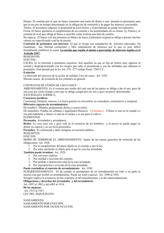 Dinero: El contrato por el que un banco transmite una suma de dinero a una persona m prestatario para
que la use por un tiempo determinado en la obligación de restituirla y de pagar los intereses convenidos.
Títulos. El prestatario adquiere la propiedad de estos títulos y el prestamista no puede reivindicarlos.
Firma: El banco garantiza el cumplimiento de un contrato o las posibilidades de su cliente. Ej. Fianza y el
contrato de aval que obliga al banco a suscribir como avalista una letra de cambio.
De especie. El banco con una promesa en blanco de hacer el préstamo original se obliga a prestar muchos
valores no especificando cual ha de prestar.
Contratos de préstamos con intereses. El que se otorga con estipulación de intereses adecuados. En
Guatemala hay libertad contractual y libre estipulación de intereses por lo que es muy difícil
formalmente establecer la usura. La norma que regula el monto o porcentaje de intereses legales es el
Artículo 1947.
REQUISITOS.
EFECTOS.
USURA. Es lo referente a préstamos usurarios: Son aquellos en que se fija un interés muy superior al
normal y desproporcionado con los riesgos que sufre el prestamista y con las utilidades que obtienen el
prestatario. Está penado por la ley Art. 276 –277 código Penal. 1542 C.C.
Extinción.
La Derivada del ejercicio de la acción de nulidad. Caso de usura. Art. 1542.
Mismas causas de extinción de los contratos en general.
CONTRATOS DE CESIÓN DE USO O GOCE
ARRENDAMIENTO. Es el contrato por medio del cual una de las partes se obliga a dar el uso, goce de
una cosa por cierto tiempo a otra que se obliga a pagar por ese uso y goce un precio determinado.
NATURALEZA JURÍDICA.
Caracteres jurídicos:
Consensual, bilateral, oneroso, ( si fuera gratuito se convertiría en comodato), conmutativo y temporal.
Diferentes especies de arrendamiento:
De muebles: Muebles propiamente dichos o semovientes.
De inmuebles: Pueden ser urbanos ( inquilinato) Rústicos ( Colonato.) Urbano si esta en la ciudad o e
usa para habitarse y rústico si está en el campo y se usa para el cultivo.
ELEMENTOS.
Personales. Arrendador y arrendatario.
Reales. La cosa cuyo uso y goce esté en el comercio de los hombres; y el precio se puede pagar en
dinero en especie y en servicios personales.
Formales: Es consensual y debe otorgarse en escritura pública.
REQUISITOS.
EFECTOS.
MODO DE TERMINAR EL ARRENDAMIENTO. Aparte de las causas generales de extinción de las
obligaciones: Art. 1928.
1. Por el cumplimiento del plazo fijado en el contrato o por la ley.
2. Por estar satisfecho el objeto para el que la cosa fue arrendada.
También puede terminar: Art. 1929
1. Por convenio expreso.
2. Por nulidad o rescisión del contrato.
3. Por pérdida o destrucción total de la cosa arrendada.
4. Por expropiación o evicción de la cosa arrendada.
Puede rescindirse el contrato de arrendamiento: Art. 1930.
SUBARRENDAMIENTO. Se da cuando el arrendatario da en arrendamiento en todo o en parte la
misma cosa que recibió en arrendamiento. Puede ser total o parcial. Art. 1890 al 1892.
Siempre implica la existencia de dos contratos el del arrendamiento y el del subarrendamiento.
Obligaciones y derechos del arrendador y del arrendatario.
Art. 1897 al 1902 y del a903 al 1914.
De las mejoras:
Art. 1915 al 1927.
LEY DEL INQUILINATO.
SANEAMIENTO.
SANEAMIENTO POR EVICCIÓN.
SANEAMIENTO POR VICIOS OCULTOS.
 