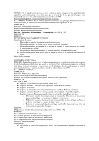 COMODATO. Es aquel contrato por cuya virtud una de las partes entrega a la otra gratuitamente,
algún bien mueble no fungible o semoviente para que se sirva de él o lo use por cierto tiempo o para
determinado servicio o fin con la obligación de devolverlo. Art. 1957.
Es esencialmente gratuito sin este requisito el comodato no existe.
NATURALEZA JURÍDICA. Es un contrato gratuito, traslativo del uso , principal, bilateral consensual y
de tracto sucesivo, es considerado como un contrato de beneficencia o préstamo de uso.
ELEMENTOS.
Personales. Comodante y comodatario.
Reales. Bienes muebles no fungibles o semovientes.
Formales. Es un contrato real no solemne.
Derecho y obligaciones del comodante y el comodatario Art. 1962 al 1965.
REQUISITOS.
EFECTOS.
DIFERENCIAS CON OTRAS INSTITUCIONES.
Con el contrato de mutuo:
 El comodato es gratuito, el mutuo es generalmente oneroso.
 El comodato transfiere un simple uso , el mutuo transfiere la propiedad.
 El comodato establece la restitución de la cosa que se entregó , el mutuo se entrega otra cosa de
la misma especie y calidad.
 El comodato el dueño sigue siéndolo , el mutuo se transfiere la propiedad de la cosa.
 El comodato se puede pedir la cosa antes de tiempo, el mutuo ha de esperarse que transcurra el
plazo.
Extinción del comodato:
CONTRATOS DE CUSTODIA.
DEPÓSITO. Es aquel contrato por cuya virtud una apersona entrega a otra de su confianza una cosa con
la sola finalidad de custodiarla hasta que aquella se la reclame. O por medio de éste una persona recibe de
otra alguna cosa para su guarda y conservación con la obligación de devolverla cuando la pida el
depositante o la persona a cuyo favor se hizo o cuando lo ordene el juez. Art. 1974.
NATURALEZA JURÍDICA.
ELEMENTOS.
Personales. Depositante y depositario.
Reales. Las cosas objeto del depósito ( muebles.)
Formales. No se exige ninguna formalidad puede llevarse a acabo verbalmente.
REQUISITOS.
CLASIFICACIÓN.
 Deposito civil. Cuando está regulado en el código civil.
 Depósito mercantil. Cuando las cosas depositadas fueren objeto de comercio.
 Depósito de muebles:
 Deposito de inmuebles: Tiene carácter de intervención cuando es declarado por el juez.
 Depósito voluntario: Cuando es constituido por la autonomía de la voluntad de las partes.
 Depósito Necesario: Tiene su causa en la propia ley y no en la voluntad tiene tres tipos:
o El secuestro judicial. Consiste en extraer un bien mueble del dominio de una persona
cuando está en litigio y se le entrega en depósito a otra persona.
o El Deposito miserable: Cuando por motivo de calamidad se sacan del lugar los bienes y
se llevan a otro lugar o a la casa de algún vecino.
o Deposito en las casas de huéspedes: Al llegar a un hotel y el propietario del hotel era
responsable de su custodia. Derogado.
EFECTOS.
Obligaciones y derechos del depositario y del depositante Art. 1978 al 1982
Extinción:
Por la restitución o devolución de la cosa.
Por las causas generales de extinción de las obligaciones.
Por la donación y la confusión. Por nulidad, por rescisión.
Por el cumplimiento de la obligación completado el plazo.
Diferencia con otros contratos.
Con el mutuo:
 En el mutuo se transfiere la propiedad de la cosa , en el deposito existe la prohibición de usar la
cosa.
 
