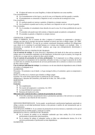  El objeto del mutuo son cosas fungibles, el objeto del depósitos son cosas muebles.
Con el arrendamiento.
 En el arrendamiento se da el goce y uso de la cosa, en el deposito solo hay guarda y custodia.
 El arrendamiento es consensual, el depósito es real, se necesita de la entrega de la cosa.
Con el usufructo:
 El usufructo puede ser oneroso o gratuito, el depósito es siempre oneroso.
 En el usufructo se puede usar la cosa y sus frutos, en el deposito no solo se vela por la guarda.
Con el comodato.
 En el comodato el comodatario tiene derecho de usar la cosa. En el tiene prohibición de usar la
cosa.
 El comodato solo puede nacer del contrato, el deposito puede ser judicial o extrajudicial.
 El comodato es gratuito, el depósito es siempre oneroso.
CONTRATOS Y SERVICIOS.
OBRA O EMPRESA. Por el contrato de obra o empresa el contratista se compromete a ejecutar y
entregar una obra que le encarga otra persona mediante un precio que ésta se obliga a pagar. Art. 2000..
NATURALEZA JURÍDICA. Se trata de un contrato consensual meramente productor de obligaciones
cuyo objeto no lo constituye la actividad humana en sí misma sino dirigida a un resultado –obra- o
únicamente un resultado de tal actividad –empresa- que exige una contraprestación determinada o
determinable.
DIFERENCIAS CON EL CONTRATO DE TRABAJO.
Con el contrato de trabajo. Si existe dirección y dependencia del dueño de la obra será un contrato de
trabajo, pero si los materiales empleados son del empresario ,la dirección es por su cuenta y los riesgos de
la obra son a su cargo será un contrato de obra a precio alzado.
Con el contrato de prestación de servicios profesionales. Si el empresario no se obliga a prestar su
trabajo personal ni es propietario de los materiales utilizados ni toma a su riesgo la ejecución de la obra
se estará ante un contratos de prestación de servicios profesionales de lo contrario se estará en un contrato
de obra a precio alzado.
Con el contrato individual de trabajo: La existencia o no de una relación de dependencia entre el dueño
de la obra y el trabajador en sí
ELEMENTOS.
Personales. El comitente o sea el dueño o el que encarga la obra y el contratista quien se compromete a
entregarla.
Reales. Es la obra en sí y el precio que el dueño se obliga a pagar.
Formales. No existe forma especial para la celebración de este contrato.
Obligaciones y derechos del contratista y del dueño de la obra. Art. 2001 al 1026.
REQUISITOS.
EFECTOS.
Extinción:
 Por cumplimiento.
 Por muerte del empresario o contratista. Art. 2019.
 La imposibilidad de la prestación.
 Renuncia del dueño de la obra.
Diferencia entre contrato de obra y contrato de prestación de servicios:
 El de obra constituye una prestación única o prestaciones parciales; el de servicios es un prestar
constante es una relación de trato sucesivo.
SERVICIOS PROFESIONALES. Se da cuando un profesional o profesionista legalmente autorizado se
obliga a prestar su actividad profesional técnica a otra persona a cambio de una remuneración que se
llama honorarios.
NATURALEZA JURÍDICA. Es un contrato de prestación de servicios técnicos y materiales en los que el
profesional actúa en nombre propio y actúa por su cuenta.
DIFERENCIA CON EL CONTRATO DE TRABAJO.
 En el contrato de trabajo es un trabajador asalariado que tiene sueldo; En el de servicios
profesionales el profesional cobra honorarios.
 En el contrato de trabajo el trabajador realiza su labor con subordinación técnica, En el de
servicios profesionales el profesional no tiene dependencia.
ELEMENTOS.
 