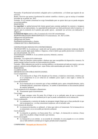 Personales: El profesional universitario colegiado activo o profesionista y el cliente que requiere de sus
servicios.
Reales. Servicios que presta el profesional de carácter científico o técnico y que no incluye el resultado
favorable de su gestión Art. 2032.
Formales. Es un contrato consensual no exige formalidades pero no quiere decir que no pueda otorgarse
en escritura publica.
REQUISITOS.
La capacidad. La aptitud personal del cliente general para contratar pudiendo los menores e incapaces
por medio de sus representantes. La capacidad del profesional con título profesional sobre la materia y el
registro para la extensión da la patente para poder ejercer, prestando sus servicios con dedicación y
diligencia.
La licitud del objeto motivo o fin y la ausencia de vicios del consentimiento.
RESPONSABILIDADES PROFESIONALES. O Consecuencias. Art. 2027 al 2036.
Obligaciones del profesional:
Obligaciones del cliente.
Pluralidad de profesionales y clientes.
CÓDIGO DE ÉTICA PROFESIONAL.
CONTRATOS QUE RESUELVEN CONTROVERSIAS.
TRANSACCIÓN. Es el contrato por medio del cual las partes mediante concesiones recíprocas deciden
de común acuerdo algún punto dudoso o litigiosos, evitan el pleito que podría promoverse o terminan el
que está principiado. Art. 2151.
NATURALEZA JURÍDICA. Es un contrato accesorio, bilateral y oneroso
ELEMENTOS.
Personales: Los sujetos de la controversia.
Reales. Todos los derechos controvertidos o dudosos que sean susceptibles de disposición o renuncia. Se
puede transigir incluso la acción civil proveniente de un delito.
Formales: Debe redactarse por escrito en escritura pública o en documento privado por notario o por acta
judicial o petición escrita dirigida al juez cuyas firmas estén autenticadas por notario. Art. 2169.
REQUISITOS.
CLASIFICACION.
DIFERENCIAS CON OTRAS INSTITUCIONES.
Con el compromiso.
 En la transacción se llega al fin deseado por las mutuas y recíprocas concesiones, mientras que
en el compromiso lo es en virtud de un verdadero juicio sujeto a unas reglas o normas de
procedimiento.
Con el desistimiento:
 En la transacción no es necesario que se haya entablado juicio, opera extrajudicialmente, (salvo
la llamada judicial) actuaciones recíprocas; en cambio el desistimiento es una actuación judicial
de carácter unilateral.
Con la aceptación de la demanda o allanamiento.
 Exactamente igual al desistimiento.
Con el pago:
 El pago consigue como fin poner fin al litigio si se es realizado antes de que se pronuncie
sentencia pero es un acto unilateral por lo que no puede confundírsele con la transacción.
Con la condonación:
 La condonación o remisión de deudas no presupone ningún litigio que se haya producido ni que
esté en perspectivas y no hay concesiones recíprocas, solo el acreedor cede.
Con la renuncia de derechos:
 La renuncia de derechos es unilateral , el único que cede es el renunciante. En la transacción no
es renunciante y no es revocable por decisión unilateral.
Con la donación:
 La donación es gratuita y no busca poner fin a un litigio , la transacción es onerosa y busca
poner fin a un pleito o litigio iniciado o por iniciarse.
Con la cosa juzgada:
 La transacción es un contrato es un acuerdo de voluntades; la cosa juzgada no es un contrato
sino el fallo definitivo emitido por el órgano jurisdiccional competente.
COMPROMISO: Derogado por Decreto 67-95.
 