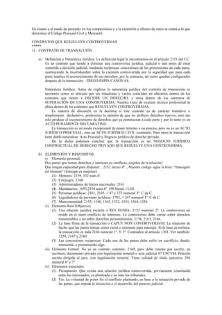 En cuanto a al modo de proceder en los compromisos y a la extensión y efectos de estos se estará a lo que
determina el Código Procesal Civil y Mercantil
CONTRATOS QUE RESUELVEN CONTROVERSIAS
*****
1) CONTRATO DE TRANSACCIÓN
a) Definición y Naturaleza Jurídica: La definición legal la encontramos en el artículo 2151 del CC.
Es un contrato que tiende a eliminar una controversia jurídica, judicial o aún antes de estar
sometida a decisión judicial, mediante recíprocas concesiones de las pretensiones de cada parte,
sustituyendo la incertidumbre sobre la cuestión controvertida por la seguridad que para cada
parte implica el reconocimiento de sus derechos, por la contraria, tal como quedan configurados
después de la transacción. –DIEGO ESPIN CANOVAS.
Naturaleza Jurídica: Antes de explicar la naturaleza jurídica del contrato de transacción es
necesario como es ubicado por los tratadistas y varios coinciden en ubicarlos dentro de los
contratos que tienen a DECIDIR UN DERECHO, y otros dentro de los contratos de
SUPERACIÓN DE UNA CONTROVERSIA. Nuestra Guía de examen técnico profesional lo
ubica dentro de los contratos que RESUELVEN CONTROVERSIAS.
Es materia de discusión en la doctrina si este contrato es de carácter traslativo o
simplemente declarativo, predomina la opinión de que no atribuye derechos nuevos, sino tan
solo produce el reconocimiento de derechos que ya pertenecían a cada parte y por lo tanto es un
ACTO PURAMENTE DECLARATIVO.
La transacción es un modo excepcional de poner término a un proceso pero no es un ACTO
JURÍDICO PROCESAL, sino un ACTO JURÍDICO CIVIL (contrato). Para otros la transacción
tiene doble naturaleza: Acto Procesal y Negocio jurídico de derecho privado.
De lo dicho podemos concluir que la transacción es un NEGOCIO JURÍDICO
CONTRACTUAL DE DERECHO PRIVADO QUE RESUELVE UNA CONTROVERSIA.
b) ELEMENTOS Y REQUISITOS:
i) Elemento personal:
Dos partes que tienen derechos o intereses en conflicto, (sujetos de la relación)
Que tengan capacidad para disponer... 2152 inciso 4º. , Nuestro código sigue la tesis: “transigere
est alienare” (transigir es enajenar)
(1) Menores: 2159, 332 num.4º.
(2) Cónyuges: 2160
(3) Administradores de bienes nacionales: 2161
(4) Mandatarios: 1693,2154 num.4º. 190 literal. i LOJ
(5) Personas jurídicas: 2161, 2165, // 47 y 173 numeral 3º. C de C
(6) Liquidadores de personas jurídicas: 1785, // 247 numeral 1º. C de C
(7) Mancomunidad: 2155, 1348, 1365, 1352, 1354, 1364, 1356
ii) Elemento Real (Objetivo):
(1) Una relación jurídica incierta o RES DUBIA: 2152 numeral 2º. La controversia no
reside en el mero conflicto de intereses. La controversia debe versar sobre derechos
transmisibles y no sobre derechos personalísimos. 2158, 2163, 2164.
(2) La base firme de la transacción o CAPUT NON CONTROVERSUM: La situación de
hecho que las partes toman como cierta o existente para transigir. Si la base es errónea,
la transacción es nula 2166 numeral 1º. Y 3º. Contradice al artículo 1301. Ver también:
1258, 2167 y 2160.
(3) Las concesiones recíprocas: Cada una de las partes debe sufrir un sacrificio, dando,
reteniendo o prometiendo algo.
iii) Elemento Formal: No es un contrato solemne: 2169, pero debe constar por escrito, en
escritura, documento privado con legalización notarial o acta judicial 97 CPCYM, Petición
escrita dirigida al juez, con legalización notarial. Tiene calidad de título ejecutivo 294
numeral 6º y 7º.
iv) Elementos esenciales:
(1) Presupuesto: Que exista una relación jurídica controvertida, previamente constituida
entre los interesados, ya planteada o no ante los tribunales.
(2) Fin: La voluntad de poner fin al conflicto planteado, en base a la actuación privada de
las partes, que impide la iniciación o el desarrollo del proceso judicial.
 