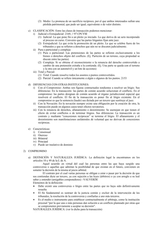 (3) Medio: La promesa de un sacrificio recíproco, por el que ambos interesados sufran una
pérdida patrimonial, que pude ser igual, equivalente o de valor distinto.
c) CLASIFICACIÓN: Entre las clases de transacción podemos mencionar:
i) Judicial o Extrajudicial: 2169, // 97 CPCYM
(1) Judicial: La que pone fin a un pleito ya iniciado. La que deriva de un acto incorporado
al proceso en curso. Convenio que las partes litigantes fijan ante juez.
(2) Extrajudicial: La que evita la promoción de un pleito. La que se celebra fuera de los
tribunales y que se refieren a derechos que aún no se discuten judicialmente.
ii) Pura o particional y compleja:
(1) Pura o particional: Las pretensiones de las partes se refieren exclusivamente a los
bienes o derechos objeto del conflicto. (Ej. Partición de un terreno, cuya propiedad se
discute entre las partes)
(2) Compleja: Si se obtiene el reconocimiento o la renuncia del derecho controvertido a
cambio de una pretensión extraña a la contienda. (Ej. Una parte se queda con el terreno
y la otra con un automóvil y un lote de acciones)
iii) Total y Parcial:
(1) Total: Cuando resuelve todos los asuntos o puntos controvertidos.
(2) Parcial: Cuando se refiere únicamente a algún o algunos de los puntos. 2153
d) DIFERENCIAS CON OTRAS INSTITUCIONES:
i) Con el Compromiso: Ambas son figuras contractuales tendientes a resolver un litigio. Sus
diferencias: En la transacción: las partes de común acuerdo solucionan el conflicto. En el
compromiso: las partes designan de común acuerdo al órgano jurisdiccional especial que
resolverá el conflicto. El fin de la transacción es poner fin al litigio existente. En el
compromiso es que la sentencia (laudo) sea dictada por un tercero que sustituye al juez.
ii) Con la Novación: En la novación siempre existe una obligación por la creación de otra, la
transacción puede en algunos casos tener efectos novatorios.
iii) Con la renuncia de derechos, allanamiento o desistimiento: Se asemejan en que tienen el
efecto de evitar conflictos o de terminar litigios. Sus diferencias: La transacción es un
contrato y mediante “concesiones recíprocas” se termina el litigio. El allanamiento y el
desistimiento son manifestaciones unilaterales de voluntad que no derivan de concesiones
recíprocas.
e) Características:
i) Consensual
ii) Oneroso
iii) Bilateral
iv) Principal
v) Puede ser traslativo de dominio
2) COMPROMISO
a) DEFINICIÓN Y NATURALEZA JURÍDICA: La definición legal la encontramos en los
artículos 10 y 49 de la L de A.
Aquel acuerdo en virtud del cual las personas entre las que haya surgido una
controversia o aquellas que admitan la posibilidad de que existan en el futuro, convienen en
someter la decisión de la misma al juicio arbitral.
El contrato por el cual varias personas se obligan a estar o pasar por la decisión de que
sus contiendas dicte un tercero, ya con sujeción a las leyes (árbitros) o ya con arreglo a su leal
saber y entender (amigables componedores) –VALVERDE
Elementos de la definición:
• Debe existir una controversia o litigio entre las partes que no haya sido definitivamente
resuelta
• El fin fundamental es sustraer de la justicia común y excluir de la intervención de los
tribunales, la resolución de la controversia y confiarlas a uno más terceros.
• Es el medio o instrumento para establecer contractualmente el arbitraje, como la institución
procesal “por la que una o más personas dan solución a un conflicto planteado por otras que
se comprometen previamente a aceptar su decisión".
NATURALEZA JURÍDICA: (ver lo dicho para la transacción)
 