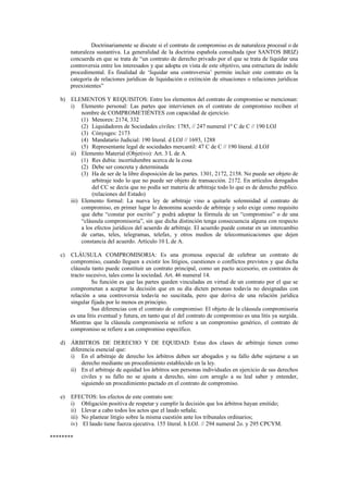 Doctrinariamente se discute si el contrato de compromiso es de naturaleza procesal o de
naturaleza sustantiva. La generalidad de la doctrina española consultada (por SANTOS BRIZ)
concuerda en que se trata de “un contrato de derecho privado por el que se trata de liquidar una
controversia entre los interesados y que adopta en vista de este objetivo, una estructura de índole
procedimental. Es finalidad de ‘liquidar una controversia’ permite incluir este contrato en la
categoría de relaciones jurídicas de liquidación o extinción de situaciones o relaciones jurídicas
preexistentes”
b) ELEMENTOS Y REQUISITOS: Entre los elementos del contrato de compromiso se mencionan:
i) Elemento personal: Las partes que intervienen en el contrato de compromiso reciben el
nombre de COMPROMETIÉNTES con capacidad de ejercicio.
(1) Menores: 2174, 332
(2) Liquidadores de Sociedades civiles: 1785, // 247 numeral 1º C de C // 190 LOJ
(3) Cónyuges: 2173
(4) Mandatario Judicial: 190 literal. d LOJ // 1693, 1288
(5) Representante legal de sociedades mercantil: 47 C de C // 190 literal. d LOJ
ii) Elemento Material (Objetivo): Art. 3 L de A.
(1) Res dubia: incertidumbre acerca de la cosa
(2) Debe ser concreta y determinada
(3) Ha de ser de la libre disposición de las partes. 1301, 2172, 2158. No puede ser objeto de
arbitraje todo lo que no puede ser objeto de transacción. 2172. En artículos derogados
del CC se decía que no podía ser materia de arbitraje todo lo que es de derecho publico.
(relaciones del Estado)
iii) Elemento formal: La nueva ley de arbitraje vino a quitarle solemnidad al contrato de
compromiso, en primer lugar lo denomina acuerdo de arbitraje y solo exige como requisito
que debe “constar por escrito” y podrá adoptar la fórmula de un “compromiso” o de una
“cláusula compromisoria”, sin que dicha distinción tenga consecuencia alguna con respecto
a los efectos jurídicos del acuerdo de arbitraje. El acuerdo puede constar en un intercambio
de cartas, teles, telegramas, telefax, y otros medios de telecomunicaciones que dejen
constancia del acuerdo. Artículo 10 L de A.
c) CLÁUSULA COMPROMISORIA: Es una promesa especial de celebrar un contrato de
compromiso, cuando lleguen a existir los litigios, cuestiones o conflictos previstos y que dicha
cláusula tanto puede constituir un contrato principal, como un pacto accesorio, en contratos de
tracto sucesivo, tales como la sociedad. Art. 46 numeral 14.
Su función es que las partes queden vinculadas en virtud de un contrato por el que se
comprometan a aceptar la decisión que en su día dicten personas todavía no designadas con
relación a una controversia todavía no suscitada, pero que deriva de una relación jurídica
singular fijada por lo menos en principio.
Sus diferencias con el contrato de compromiso: El objeto de la cláusula compromisoria
es una litis eventual y futura, en tanto que el del contrato de compromiso es una litis ya surgida.
Mientras que la cláusula compromisoria se refiere a un compromiso genérico, el contrato de
compromiso se refiere a un compromiso específico.
d) ÁRBITROS DE DERECHO Y DE EQUIDAD: Estas dos clases de arbitraje tienen como
diferencia esencial que:
i) En el arbitraje de derecho los árbitros deben ser abogados y su fallo debe sujetarse a un
derecho mediante un procedimiento establecido en la ley.
ii) En el arbitraje de equidad los árbitros son personas individuales en ejercicio de sus derechos
civiles y su fallo no se ajusta a derecho, sino con arreglo a su leal saber y entender,
siguiendo un procedimiento pactado en el contrato de compromiso.
e) EFECTOS: los efectos de este contrato son:
i) Obligación positiva de respetar y cumplir la decisión que los árbitros hayan emitido;
ii) Llevar a cabo todos los actos que el laudo señala;
iii) No plantear litigio sobre la misma cuestión ante los tribunales ordinarios;
iv) El laudo tiene fuerza ejecutiva. 155 literal. h LOJ. // 294 numeral 2o. y 295 CPCYM.
********
 