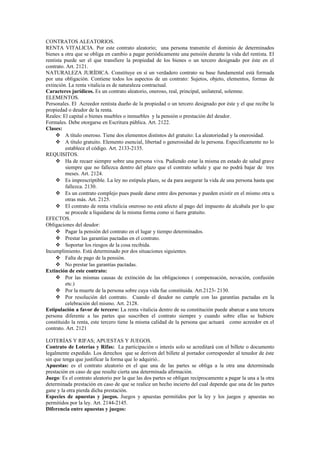 CONTRATOS ALEATORIOS.
RENTA VITALICIA. Por este contrato aleatorio; una persona transmite el dominio de determinados
bienes a otra que se obliga en cambio a pagar periódicamente una pensión durante la vida del rentista. El
rentista puede ser el que transfiere la propiedad de los bienes o un tercero designado por éste en el
contrato. Art. 2121.
NATURALEZA JURÍDICA. Constituye en sí un verdadero contrato su base fundamental está formada
por una obligación. Contiene todos los aspectos de un contrato: Sujetos, objeto, elementos, formas de
extinción. La renta vitalicia es de naturaleza contractual.
Caracteres jurídicos. Es un contrato aleatorio, oneroso, real, principal, unilateral, solemne.
ELEMENTOS.
Personales. El Acreedor rentista dueño de la propiedad o un tercero designado por éste y el que recibe la
propiedad o deudor de la renta.
Reales: El capital o bienes muebles o inmuebles y la pensión o prestación del deudor.
Formales. Debe otorgarse en Escritura pública. Art. 2122.
Clases:
 A título oneroso. Tiene dos elementos distintos del gratuito: La aleatoriedad y la onerosidad.
 A título gratuito. Elemento esencial, libertad o generosidad de la persona. Específicamente no lo
establece el código. Art. 2133-2135.
REQUISITOS.
 Ha de recaer siempre sobre una persona viva. Pudiendo estar la misma en estado de salud grave
siempre que no fallezca dentro del plazo que el contrato señale y que no podrá bajar de tres
meses. Art. 2124.
 Es imprescriptible. La ley no estipula plazo, se da para asegurar la vida de una persona hasta que
fallezca. 2130.
 Es un contrato complejo pues puede darse entre dos personas y pueden existir en el mismo otra u
otras más. Art. 2125.
 El contrato de renta vitalicia oneroso no está afecto al pago del impuesto de alcabala por lo que
se procede a liquidarse de la misma forma como si fuera gratuito.
EFECTOS.
Obligaciones del deudor:
 Pagar la pensión del contrato en el lugar y tiempo determinados.
 Prestar las garantías pactadas en el contrato.
 Soportar los riesgos de la cosa recibida.
Incumplimiento. Está determinado por dos situaciones siguientes.
 Falta de pago de la pensión.
 No prestar las garantías pactadas.
Extinción de este contrato:
 Por las mismas causas de extinción de las obligaciones ( compensación, novación, confusión
etc.)
 Por la muerte de la persona sobre cuya vida fue constituida. Art.2123- 2130.
 Por resolución del contrato. Cuando el deudor no cumple con las garantías pactadas en la
celebración del mismo. Art. 2128.
Estipulación a favor de tercero: La renta vitalicia dentro de su constitución puede abarcar a una tercera
persona diferente a las partes que suscriben el contrato siempre y cuando sobre ellas se hubiere
constituido la renta, este tercero tiene la misma calidad de la persona que actuará como acreedor en el
contrato. Art. 2121
LOTERÍAS Y RIFAS; APUESTAS Y JUEGOS.
Contrato de Loterías y Rifas: La participación o interés solo se acreditará con el billete o documento
legalmente expedido. Los derechos que se deriven del billete al portador corresponder al tenedor de éste
sin que tenga que justificar la forma que lo adquirió..
Apuestas: es el contrato aleatorio en el que una de las partes se obliga a la otra una determinada
prestación en caso de que resulte cierta una determinada afirmación.
Juego: Es el contrato aleatorio por la que las dos partes se obligan recíprocamente a pagar la una a la otra
determinada prestación en caso de que se realice un hecho incierto del cual depende que una de las partes
gane y la otra pierda dicha prestación.
Especies de apuestas y juegos. Juegos y apuestas permitidos por la ley y los juegos y apuestas no
permitidos por la ley. Art. 2144-2145.
Diferencia entre apuestas y juegos:
 