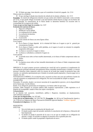  El fiador que paga tiene derecho a que se le reembolse el total de lo pagado. Art. 2114
Efectos entre los cofiadores:
 El que satisfaga la deuda tiene derecho de cobrarla de los demás cofiadores. Art. 2115.
Excusión: En materia de obligaciones derecho con que cuenta salvo haberlo renunciado o estar excluido
por la ley, el que puede obligar al acreedor a que previamente intente hacerse el pago con los bienes del
deudor principal. Es característico de la fianza donde se denomina beneficio de excusión ante la
eventualidad de la exigencia del crédito.
Casos en que no tiene lugar la excusión: Art. 2107
Extinción del contrato de fianza:
1. Pago de la obligación.
2. Pérdida de l acosa debida.
3. La condonación de la deuda.
4. La confusión de derechos.
5. Compensación.
6. La novación.
Distinción del contrato de fianza con otras figuras afines.
Con el seguro.
 En la fianza el riesgo depende de la voluntad del fiado en el seguro es por lo general por
circunstancias fortuitas.
 En la fianza el fiador no debe sufrir pérdidas, en el seguro al ocurrir un siniestro la compañía
aseguradora debe pagar.
 La fianza es accesoria el seguro es único.
 La fianza es subsidiaria y unilateral el seguro no.
Con la prenda.
 La prenda recae sobre un bien mueble determinado, en la fianza el fiador compromete todos sus
bienes.
Con la hipoteca.
 La hipoteca recae sobre un bien inmueble determinado en la fianza el fiador compromete todos
sus bienes.
HIPOTECA. Es aquel contrato accesorio unilateral por virtud del cual se garantiza el cumplimiento de
una obligación principal afectando principalmente bienes inmuebles pertenecientes al deudor o a tercera
persona o derechos reales impuestos sobre los mismos de tal modo que cuando la prestación haya sido
vencida y no satisfecha oportunamente por el deudor al acreedor pueda enajenarlos y hacerse pago con su
importe. Art. 822.
NATURALEZA JURÍDICA. Es un derecho real y accesorio no hace otra cosa que reafirmar el punto de
vista de la garantía en cumplimiento de la obligación. Por esto la necesidad de cumplir se asegura.
ELEMENTOS.
Personales. El acreedor, deudor o un tercero necesitan de la capacidad de ejercicio y de la disponibilidad
de los bienes para los dos últimos.
Reales. Es la obligación garantizada con la hipoteca y los bienes sobre los que recae.
Formales. Debe otorgarse en escritura pública debe aceptarse expresamente y debe registrarse en el
Registro de la propiedad cuando el bien esté sujeto a inscripción..
Características:
Es un derecho real ,accesorio, inmobiliario, público ( Registro), inmediato, no desplazamiento,
indivisibilidad contractual.
Cosas que son hipotecables. Art. 822-445.
Cosas que no son hipotecables: Art. 838-748-755- Excepción: Art. 80 Ley de Transformación Agraria y
Art. 52 de la Ley Organiza del Banco Nacional de Desarrollo agrícola Bandesa Verificar vigencia
Extensión de la hipoteca: Art. 830.
REQUISITOS.
EFECTOS.
1. Sirve de título para la constitución del derecho real.
2. El deudor puede exigir del acreedor satisfecho la cancelación de la hipoteca y liberación del
bien hipotecado.
3. El deudor no pierde la posesión de la cosa a no ser que no cumpla con su obligación de
efectuar el pago. El acreedor no adquiere la posesión solo es garantía para este.
4. El deudor puede vender la propiedad o hipotecarla de nuevo.
 