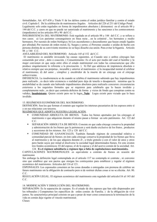 formalidades. Art. 437-438 y Titulo V de los delitos contra el orden jurídico familiar y contra el estado
civil. Capitulo I. De la celebración de matrimonios ilegales. Artículos del 226 al 231 del Código Penal.
Legalmente solo están regulados en forma de impedimentos absolutos ( dirimentes) en el artículo 88 y
144 del C.C. y casos en que no puede ser autorizado el matrimonio y las sanciones a los contraventores
(impedientes) en los artículos 89 y 90 del C.C.
INSUBSISTENCIA DEL MATRIMONIO: Está regulada en el artículo 88 y 144 del C.C. y se refiere a
tres casos: a) Los parientes consanguíneos en línea recta , en la colateral , los hermanos y medio
hermanos; Por razones de orden biológico; b) Los ascendientes y descendientes que hayan estado ligados
por afinidad; Por razones de orden moral, Ej. Suegra y yerno; c) Personas casadas o unidas de hecho con
persona distinta de su conviviente mientras no se haya disuelto esa unión. Para evitar la bigamia. Artículo
88 .y 144 C.C.
ANULABILIDAD DEL MATRIMONIO. Artículo 145 al 152 del C.C.
El matrimonio es anulable invocando las causas siguientes. a) Cuando uno o ambos cónyuges han
consentido por error , dolo o coacción. ( Consentimiento: Es el acto por medio del cual el hombre y la
mujer convienen en que surja entre ellos el estado matrimonial con todas las consecuencias que ello
produce singularmente lo referente a la procreación. ). b) Del que adolezca de impotencia absoluta o
relativa siempre que sea perpetua , incurable y anterior al matrimonio. c) la incapacidad mental al celebrar
el matrimonio; d) del autor , cómplice y encubridor de la muerte de un cónyuge con el cónyuge
sobreviviente.
DIFERENCIA. La insubsistencia se da cuando se celebra el matrimonio sabiendo que hay impedimentos
para realizarlo , es decir tubo existencia o realidad pero deja de tenerla o desapareció; mientras que la
anulabilidad se da cuando aún habiendo impedimentos absolutos para realizarlo concurren circunstancias
exteriores a los requisitos formales que se requieren para celebrarlo que lo hacen inválido y
completamente nulo , es decir que contenía defectos de forma y vicios de fondo que conspiran contra su
validez. Insubsistente: Quiere existir pero no lo logra. Nulo: Logra existir pero viciado que lo hace
inválido.
13. REGÍMENES ECONÓMICOS DEL MATRIMONIO.
DEFINICIÓN. Son los que forman el estatuto que regulan los intereses pecuniarios de los esposos entre sí
y en sus relaciones con terceros.
REGÍMENES QUE ADOPTA NUESTRA LEGISLACIÓN.
 COMUNIDAD ABSOLUTA DE BIENES. Todos los bienes aportados por los cónyuges al
matrimonio o que adquieran durante el mismo pasan a formar un solo patrimonio. Art. 122 del
C.C.
 SEPARACIÓN ABSOLUTA DE BIENES. Consiste en que cada cónyuge conserva la propiedad
y administración de los bienes que le pertenecen y será dueño exclusivo de los frutos , productos
y accesiones de los mismos. Art. 123 y 128 del C.C.
 COMUNIDAD DE GANANCIALES. También llamado régimen de comunidad relativa o
comunidad parcial de bienes; en éste cada cónyuge conserva la propiedad de los bienes que lleva
al matrimonio y de los que adquiera durante él , a titulo gratuito o con el valor de unos y otros
pero harán suyos por mitad al disolverse la sociedad legal determinados bienes. En este existen
tres fondos económicos: El del esposo, el de la esposa y el del acervo común de la sociedad. Art.
124. Es el régimen subsidiario o régimen tipo a falta de capitulaciones matrimoniales.
CAPITULACIONES MATRIMONIALES: es equivalente a contrato de bienes en ocasión del
matrimonio
Sin embargo la definición legal contemplada en el artículo 117 no contempla ni contrato , ni convenio
sino que establece que son pactos que otorgan los contrayentes para establecer y regular el régimen
económico del matrimonio. Artículos del 116 al 121.
ESPONSALES: Los esponsales consisten en las cosas donadas o entregadas con promesa de celebrar un
futuro matrimonio sin la obligación de contraerlo pero si de restituir dichas cosas si no se efectúa. Art. 80.
C.C.
REGULACIÓN LEGAL. El régimen económico del matrimonio esta regulado del articulo116 al 143 del
C.C.
14. MODIFICACIÓN Y DISOLUCIÓN DEL MATRIMONIO.
SEPARACIÓN: Es la separación de cuerpos. Es el estado de dos esposos que han sido dispensados por
los tribunales ( Competentes los específicos de orden común: de Familia. ) de la obligación de vivir
juntos. Su característica principal consiste en que a pesar de traer como consecuencia la terminación de la
vida en común deja vigente el vinculo matrimonial.
Clases:
 