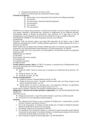 5. El deudor tiene derecho de los frutos y rentas
6. Derecho de venta por parte del acreedor para obtener el pago.
Extinción de la hipoteca.
 Puede exigirse como consecuencia de la extinción de la obligación principal.
 Por remisión...
 Por perecimiento o destrucción del bien hipotecado.
 Por prescripción.
 Por confusión.
 Por venta judicial.
PRENDA. Es un contrato real accesorio por virtud del cual el deudor o un tercero entrega al acreedor una
cosa mueble, enajenable y determinada para garantizar el cumplimiento de una obligación principal,
concediéndole además el derecho de persecución venta preferente en el pago para el caso de
incumplimiento, con la obligación de devolver la cosa recibida una vez que se cumpla la obligación.
NATURALEZA JURÍDICA. Es contrato de garantía, accesorio, real y bilateral
ELEMENTOS.
Personales. Todas las personas capaces que tengan libre disposición de sus bienes o que se hallen
legalmente autorizadas para el efecto. Acreedor prendario pignoraticio , deudor propietario de la cosa; o
un tercero Art. 889-885
Reales. Pueden darse en prenda todos los bienes muebles que estén en el comercio, que sean susceptibles
de posesión y que estén perfectamente individualizados y el crédito garantizado. Art. 880-887.
Formales. Entrega de la cosa y que conste en escritura pública o en documento privado con aceptación
expresa Art. 884.
REQUISITOS. Art. 880-882
Es indivisible.
Recae siempre sobre bienes muebles.
Es un derecho real.
Es un derecho de garantía.
CLASIFICACION.
Prenda ordinaria normal o típica. Art. 880. Es la genuina, se caracteriza por el desplazamiento real y
concreto de la posesión de la cosa da en garantía.
Sus modalidades:
 Prenda de crédito: Todos los valores que se encuentren en el patrimonio de las personas. Art.
887.
 Prenda de facturas. Art. 888.
 Prenda de cosa ajena. Art. 889
Prenda sin desplazamiento:
 Prenda de existencia: Llamada también de Stock. Art. 909.
 Prenda de bienes por existir: Se puede constituir prenda sobre esos bienes aunque no esté
todavía en poder del deudor. Art. 910.
 Prenda abierta: Se reservó en principio solo a las instituciones bancarias, loa particulares
difícilmente las aplicarían sino con muchas reservas Art. 913.
Prenda Agraria, ganadera e industrial. Son prendas sin desplazamiento Art. 904.
Obligaciones y derechos del acreedor prendario o pignoraticio. Art. 882-883-889-890-892-893-896-
898-907-915.
EFECTOS. Son dos.
 Obligaciones personales a cargo del acreedor prendario o quien haya recibido la prenda.
 Un derecho real a favor del propio acreedor prendario.
Extinción.
1. Por cualquiera de las formas en que se extinguen las obligaciones. ( compensación, novación,
remisión, confusión, prescripción extintiva.)
2. Por vía de consecuencia, se extingue al mismo tiempo que se extingue la obligación principal;
faltando la deuda falta la razón de ser de la prenda.
3. Por pérdida o destrucción de la prenda Art. 896-897.
4. Por cancelación de la inscripción respectiva a solicitud de la parte interesada cuando hubieren
transcurrido tres años desde el vencimiento del plazo. La prenda agraria después de dos años del
vencimiento del plazo fijado en el contrato. Art. 1170.
5. Por la venta que se haga de los bienes pignorados. Art. 898-899-900-914
 