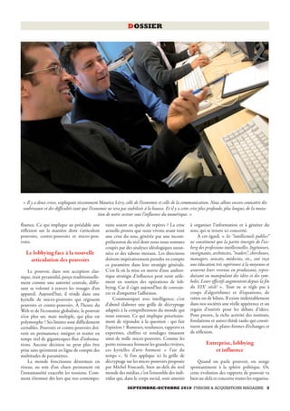 DOSSIER




 « Il y a deux crises, expliquait récemment Maurice Lévy, celle de l’économie et celle de la communication. Nous allons encore connaître des
 soubresauts et des difficultés tant que l’économie ne sera pas stabilisée à la hausse. Et il y a cette crise plus profonde, plus longue, de la muta-
                                               tion de notre secteur sous l’influence du numérique. »

fluence. Ce qui implique au préalable une          rains soient en quête de repères ? La crise        à organiser l’information et à générer du
réflexion sur la manière dont s’articulent         actuelle prouve que nous vivons avant tout         sens, qui se trouve ici concerné.
pouvoirs, contre-pouvoirs et micro-pou-            une crise du sens, générée par une incom-              À cet égard, « les “intellectuels publics”
voirs.                                             préhension du réel dont nous nous sommes           ne constituent que la partie émergée de l’ice-
                                                   coupés par des analyses idéologiques suran-        berg des professions intellectuelles. Ingénieurs,
   Le lobbying face à la nouvelle                  nées et des tabous moraux. Les directions          enseignants, architectes, “traders”, chercheurs,
     articulation des pouvoirs                     doivent impérativement prendre en compte           managers, avocats, médecins, etc., ont reçu
                                                   ce paramètre dans leur stratégie générale.         une éducation très supérieure à la moyenne et
     Le pouvoir, dans son acception clas-          C’est là où la mise en œuvre d’une authen-         assurent leurs revenus en produisant, repro-
sique, était pyramidal, perçu traditionnelle-      tique stratégie d’influence peut venir utile-      duisant ou manipulant des idées et des sym-
ment comme une autorité centrale, diffu-           ment en soutien des opérations de lob-             boles. Leurs effectifs augmentent depuis la fin
sant sa volonté à travers les rouages d’un         bying. Car il s’agit aujourd’hui de convain-       du XIXe siècle5 ». Tout ne se règle pas à
appareil. Aujourd’hui, il réside dans une          cre et d’emporter l’adhésion.                      coups d’algorithmes et d’équations, de
kyrielle de micro-pouvoirs qui régissent               Communiquer avec intelligence, c’est           ratios ou de bilans. Il existe indéniablement
pouvoirs et contre-pouvoirs. À l’heure du          d’abord élaborer une grille de décryptage          dans nos sociétés une réelle appétence et un
Web et de l’économie globalisée, le pouvoir        adaptée à la compréhension du monde qui            regain d’intérêt pour les débats d’idées.
n’est plus un, mais multiple, qui plus est         nous entoure. Ce qui implique prioritaire-         Pour preuve, la riche activité des instituts,
polymorphe ! Ses limites sont difficilement        ment de répondre à la question : qui fait          fondations et autres think tanks qui consti-
cernables. Pouvoirs et contre-pouvoirs doi-        l’opinion ? Rumeurs, tendances, rapports et        tuent autant de plates-formes d’échanges et
vent en permanence intégrer et traiter en          expertises, chiffres et sondages émanent           de réflexion.
temps réel de gigantesques flux d’informa-         ainsi de mille micro-pouvoirs. Comme les
tions. Aucune décision ne peut plus être           petits ruisseaux forment les grandes rivières,              Entreprise, lobbying
prise sans qu’entrent en ligne de compte des       ces kyrielles d’avis forment « l’air du                         et influence
multitudes de paramètres.                          temps ». Si l’on applique ici la grille de
     Le monde fonctionne désormais en              décryptage sur les micro-pouvoirs proposée             Quand on parle pouvoir, on songe
réseau, au sein d’un chaos permanent où            par Michel Foucault, bien au-delà du seul          spontanément à la sphère politique. Or,
l’instantanéité exacerbe les tensions. Com-        monde des médias, c’est l’ensemble des indi-       cette évolution des rapports de pouvoir va
ment s’étonner dès lors que nos contempo-          vidus qui, dans le corps social, sont amenés       bien au-delà et concerne toutes les organisa-
                                                                SEPTEMBRE-OCTOBRE 2010 FUSIONS & ACQUISITIONS MAGAZINE 3
 