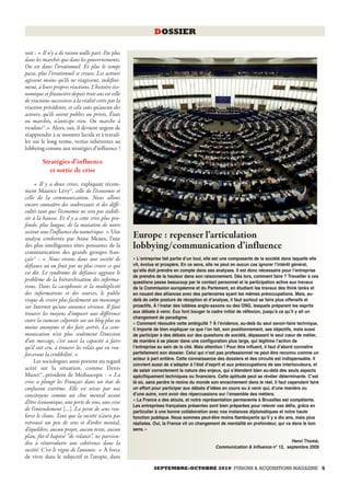 DOSSIER

suit : « Il n’y a de raison nulle part. Pas plus
dans les marchés que dans les gouvernements.
On est dans l’irrationnel. Et plus le temps
passe, plus l’irrationnel se creuse. Les acteurs
agissent moins qu’ils ne réagissent, indéfini-
ment, à leurs propres réactions. L’histoire éco-
nomique et financière depuis trois ans est celle
de réactions successives à la réalité créée par la
réaction précédente, et cela sans qu’aucun des
acteurs, qu’ils soient publics ou privés, États
ou marchés, n’anticipe rien. On marche à
reculons12.» Alors, oui, il devient urgent de
réapprendre à se montrer lucide et à travail-
ler sur le long terme, vertus inhérentes au
lobbying comme aux stratégies d’influence !

         Stratégies d’influence
            et sortie de crise
     « Il y a deux crises, expliquait récem-
ment Maurice Lévy13, celle de l’économie et
celle de la communication. Nous allons
encore connaître des soubresauts et des diffi-
cultés tant que l’économie ne sera pas stabili-
sée à la hausse. Et il y a cette crise plus pro-
fonde, plus longue, de la mutation de notre
secteur sous l’influence du numérique. » Une
analyse confortée par Anne Meaux, l’une              Europe : repenser l’articulation
des plus intelligentes têtes pensantes de la         lobbying/communication d’influence
communication des grands groupes fran-
çais14 : « Nous vivons dans une société de           « Lʻentreprise fait partie dʼun tout, elle est une composante de la société dans laquelle elle
défiance où on finit par ne plus croire ce qui       vit, évolue et prospère. En ce sens, elle ne peut en aucun cas ignorer lʼintérêt général,
                                                     quʼelle doit prendre en compte dans ses analyses. Il est donc nécessaire pour lʼentreprise
est dit. Le syndrome de défiance aggrave le
                                                     de prendre de la hauteur dans son raisonnement. Dès lors, comment faire ? Travailler à ces
problème de la hiérarchisation des informa-          questions passe beaucoup par le contact personnel et la participation active aux travaux
tions. Dans la cacophonie et la multiplicité         de la Commission européenne et du Parlement, en étudiant les travaux des think tanks et
des informations et des sources, le public           en nouant des alliances avec des partenaires ayant les mêmes préoccupations. Mais, au-
risque de croire plus facilement un mensonge         delà de cette posture de réception et dʼanalyse, il faut surtout se faire plus offensifs et
sur Internet qu’une annonce sérieuse. Il faut        proactifs. À lʼinstar des lobbies anglo-saxons ou des ONG, lesquels préparent les esprits
trouver les moyens d’imposer une différence          aux débats à venir. Eux font bouger le cadre initial de réflexion, jusquʼà ce quʼil y ait un
                                                     changement de paradigme.
entre la rumeur colportée sur un blog plus ou        « Comment résoudre cette ambiguïté ? À lʼévidence, au-delà du seul savoir-faire technique,
moins anonyme et des faits avérés. La com-           il importe de bien expliquer ce que lʼon fait, son positionnement, ses objectifs, mais aussi
munication n’est plus seulement l’émission           de participer à des débats sur des questions de société, dépassant le seul cœur de métier,
d’un message, c’est aussi la capacité à faire        de manière à se placer dans une configuration plus large, qui légitime lʼaction de
qu’il soit cru, à trouver les relais qui en ren-     lʼentreprise au sein de la cité. Mais attention ! Pour être influent, il faut dʼabord connaître
forceront la crédibilité. »                          parfaitement son dossier. Celui qui nʼest pas professionnel ne peut être reconnu comme un
                                                     acteur à part entière. Cette connaissance des dossiers et des circuits est indispensable. Il
     Les sociologues aussi portent un regard
                                                     convient aussi de sʼadapter à lʼétat dʼesprit et aux préoccupations de ses interlocuteurs, et
acéré sur la situation, comme Denis                  de saisir correctement la nature des enjeux, qui sʼétendent bien au-delà des seuls aspects
Muzet15, président de Médiascopie : « La             spécifiquement techniques ou financiers. Cette aptitude peut se révéler déterminante. Cʼest
crise a plongé les Français dans un état de          là où, sans perdre le moins du monde son enracinement dans le réel, il faut cependant faire
confusion extrême. Elle est vécue par nos            un effort pour participer aux débats dʼidées en cours ou à venir qui, dʼune manière ou
concitoyens comme un choc mental avant               dʼune autre, vont avoir des répercussions sur lʼensemble des métiers.
                                                     « La France a des atouts, et notre représentation permanente à Bruxelles est compétente.
d’être économique, une perte de sens, une crise
                                                     Les entreprises françaises présentes sont bien préparées pour relever ces défis, grâce en
de l’entendement […]. La perte de sens ren-          particulier à une bonne collaboration avec nos instances diplomatiques et notre haute
force le chaos. Tant que la société n’aura pas       fonction publique. Nous sommes peut-être moins flamboyants quʼil y a dix ans, mais plus
retrouvé un peu de sens et d’ordre mental,           réalistes. Oui, la France vit un changement de mentalité en profondeur, qui va dans le bon
d’équilibre, aucun projet, aucun texte, aucun        sens. »
plan, fût-il baptisé “de relance”, ne parvien-
dra à réintroduire une cohérence dans la                                                                                          Henri Thomé,
                                                                                               Communication & Influence n° 12, septembre 2009
société. C’est le règne de l’anomie. » À force
de vivre dans le subjectif et l’utopie, dans
                                                               SEPTEMBRE-OCTOBRE 2010 FUSIONS & ACQUISITIONS MAGAZINE 5
 