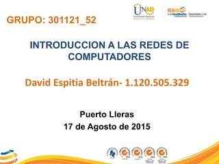 GRUPO: 301121_52
INTRODUCCION A LAS REDES DE
COMPUTADORES
David Espitia Beltrán- 1.120.505.329
Puerto Lleras
17 de Agosto de 2015
 